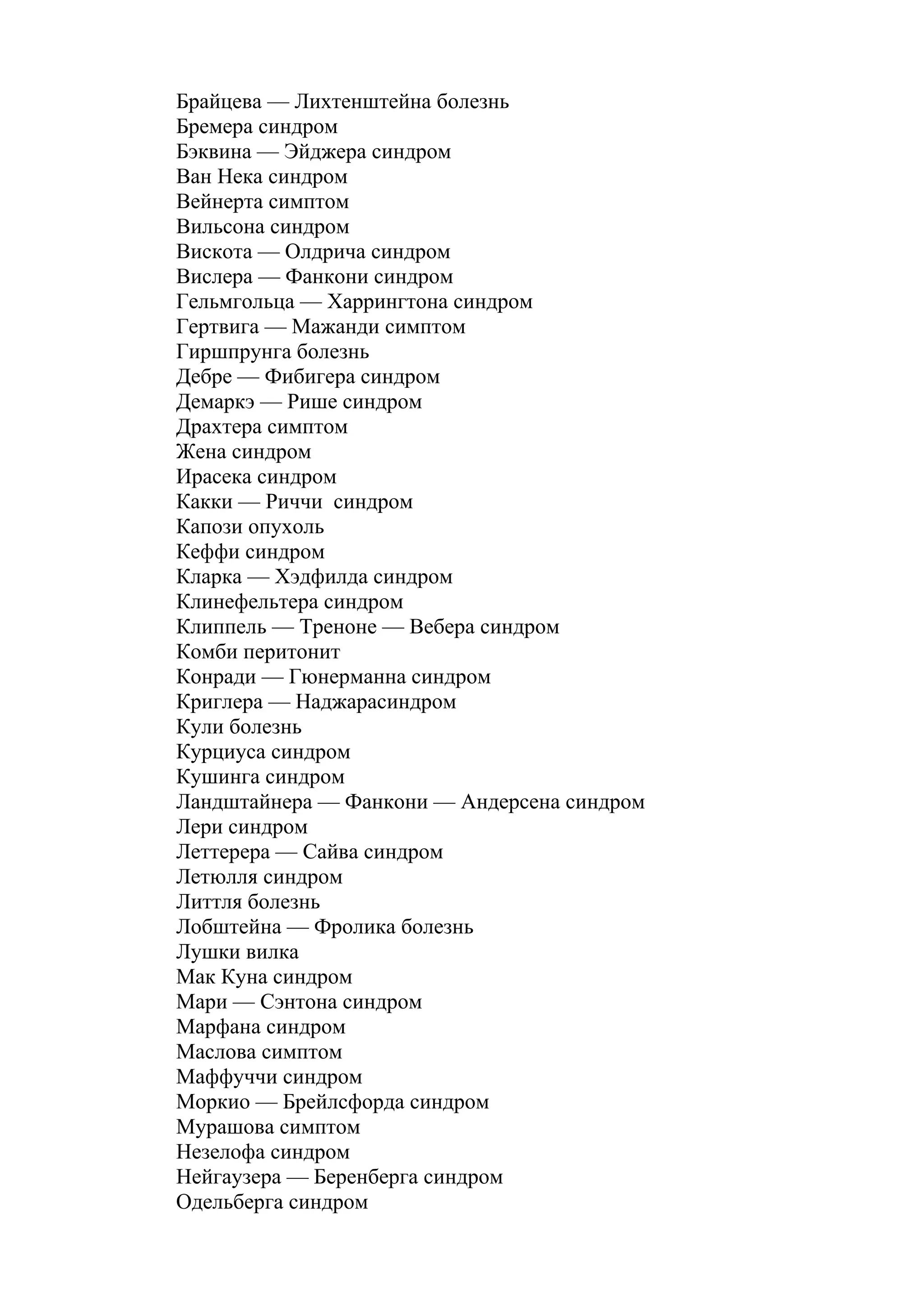 Брайцева — Лихтенштейна болезнь
Бремера синдром
Бэквина — Эйджера синдром
Ван Нека синдром
Вейнерта симптом
Вильсона синдром
Вискота — Олдрича синдром
Вислера — Фанкони синдром
Гельмгольца — Харрингтона синдром
Гертвига — Мажанди симптом
Гиршпрунга болезнь
Дебре — Фибигера синдром
Демаркэ — Рише синдром
Драхтера симптом
Жена синдром
Ирасека синдром
Какки — Риччи синдром
Капози опухоль
Кеффи синдром
Кларка — Хэдфилда синдром
Клинефельтера синдром
Клиппель — Треноне — Вебера синдром
Комби перитонит
Конради — Гюнерманна синдром
Криглера — Наджарасиндром
Кули болезнь
Курциуса синдром
Кушинга синдром
Ландштайнера — Фанкони — Андерсена синдром
Лери синдром
Леттерера — Сайва синдром
Летюлля синдром
Литтля болезнь
Лобштейна — Фролика болезнь
Лушки вилка
Мак Куна синдром
Мари — Сэнтона синдром
Марфана синдром
Маслова симптом
Маффуччи синдром
Моркио — Брейлсфорда синдром
Мурашова симптом
Незелофа синдром
Нейгаузера — Беренберга синдром
Одельберга синдром
 