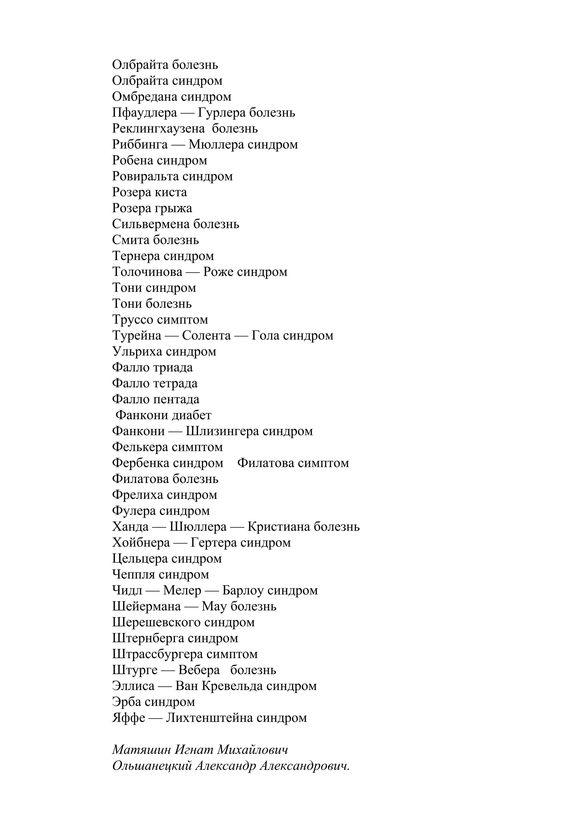 Олбрайта болезнь
Олбрайта синдром
Омбредана синдром
Пфаудлера — Гурлера болезнь
Реклингхаузена болезнь
Риббинга — Мюллера синдром
Робена синдром
Ровиральта синдром
Розера киста
Розера грыжа
Сильвермена болезнь
Смита болезнь
Тернера синдром
Толочинова — Роже синдром
Тони синдром
Тони болезнь
Труссо симптом
Турейна — Солента — Гола синдром
Ульриха синдром
Фалло триада
Фалло тетрада
Фалло пентада
Фанкони диабет
Фанкони — Шлизингера синдром
Фелькера симптом
Фербенка синдром Филатова симптом
Филатова болезнь
Фрелиха синдром
Фулера синдром
Ханда — Шюллера — Кристиана болезнь
Хойбнера — Гертера синдром
Цельцера синдром
Чеппля синдром
Чидл — Мелер — Барлоу синдром
Шейермана — May болезнь
Шерешевского синдром
Штернберга синдром
Штрассбургера симптом
Штурге — Вебера болезнь
Эллиса — Ван Кревельда синдром
Эрба синдром
Яффе — Лихтенштейна синдром

Матяшин Игнат Михайлович
Ольшанецкий Александр Александрович.
 
