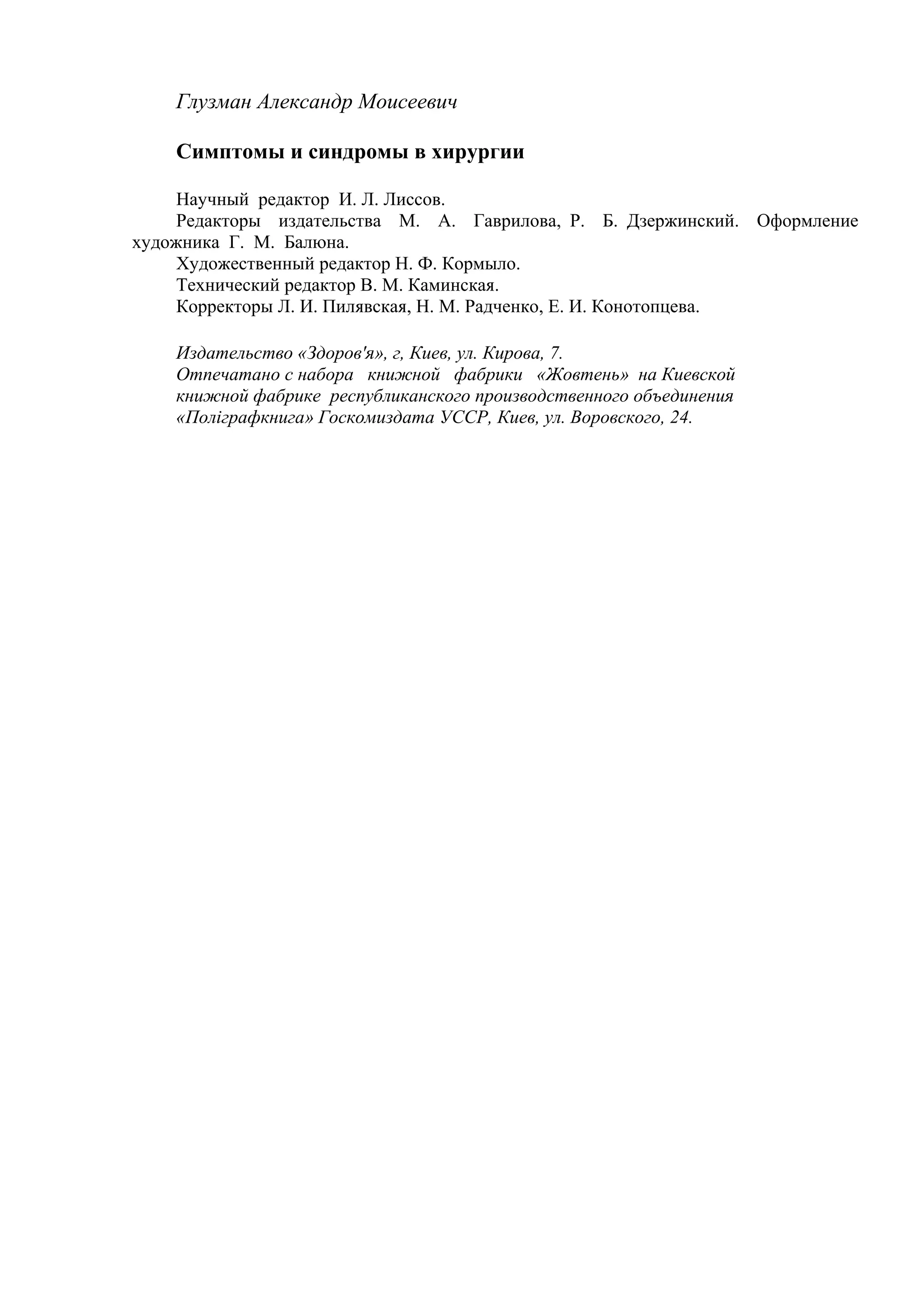 Глузман Александр Моисеевич

    Симптомы и синдромы в хирургии

     Научный редактор И. Л. Лиссов.
     Редакторы издательства М. А. Гаврилова, Р. Б. Дзержинский. Оформление
художника Г. М. Балюна.
     Художественный редактор Н. Ф. Кормыло.
     Технический редактор В. М. Каминская.
     Корректоры Л. И. Пилявская, Н. М. Радченко, Е. И. Конотопцева.

    Издательство «Здоров'я», г, Киев, ул. Кирова, 7.
    Отпечатано с набора книжной фабрики «Жовтень» на Киевской
    книжной фабрике республиканского производственного объединения
    «Полiграфкнига» Госкомиздата УССР, Киев, ул. Воровского, 24.
 