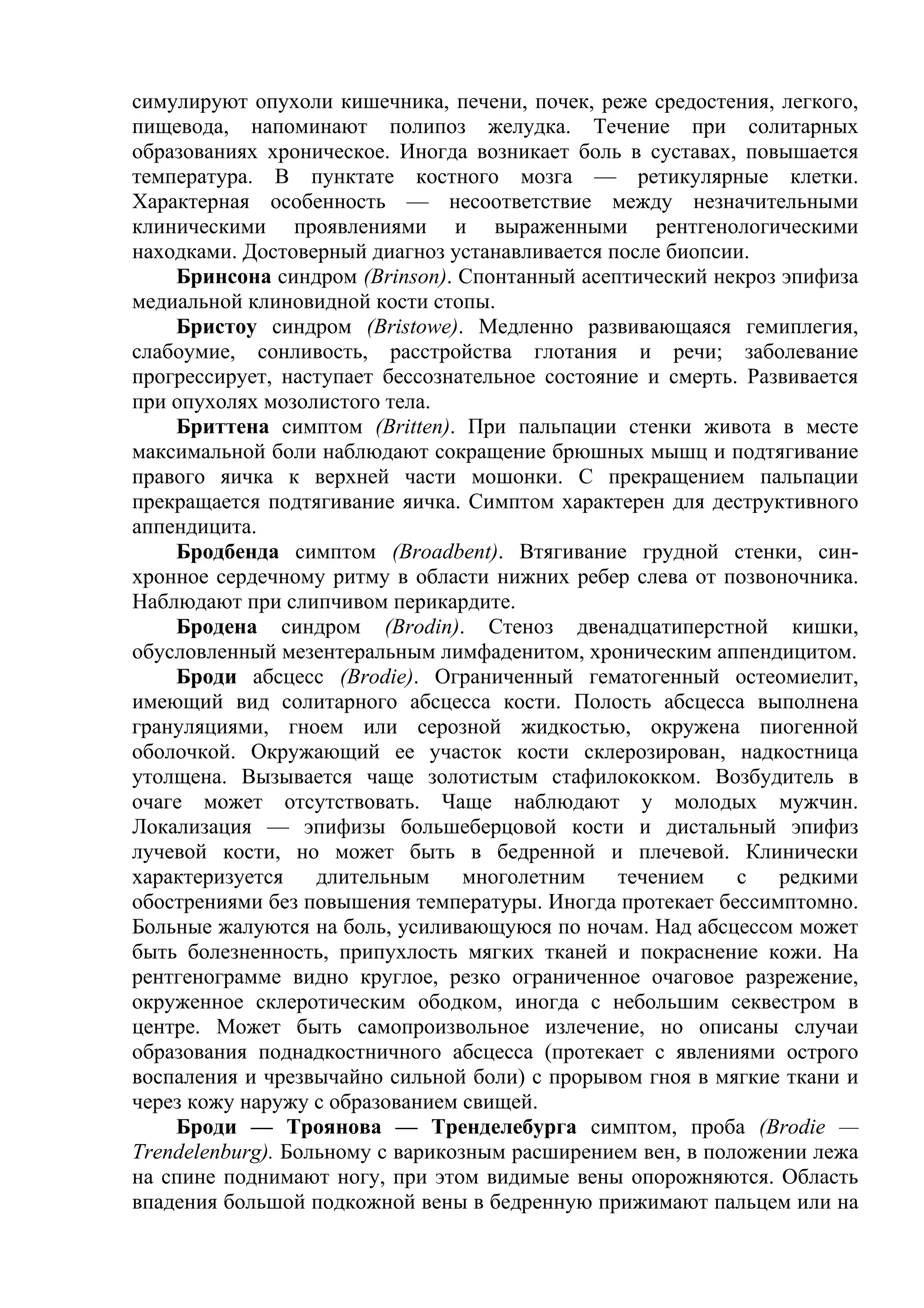 симулируют опухоли кишечника, печени, почек, реже средостения, легкого,
пищевода, напоминают полипоз желудка. Течение при солитарных
образованиях хроническое. Иногда возникает боль в суставах, повышается
температура. В пунктате костного мозга — ретикулярные клетки.
Характерная особенность — несоответствие между незначительными
клиническими проявлениями и выраженными рентгенологическими
находками. Достоверный диагноз устанавливается после биопсии.
    Бринсона синдром (Brinson). Спонтанный асептический некроз эпифиза
медиальной клиновидной кости стопы.
    Бристоу синдром (Bristowe). Медленно развивающаяся гемиплегия,
слабоумие, сонливость, расстройства глотания и речи; заболевание
прогрессирует, наступает бессознательное состояние и смерть. Развивается
при опухолях мозолистого тела.
    Бриттена симптом (Britten). При пальпации стенки живота в месте
максимальной боли наблюдают сокращение брюшных мышц и подтягивание
правого яичка к верхней части мошонки. С прекращением пальпации
прекращается подтягивание яичка. Симптом характерен для деструктивного
аппендицита.
    Бродбенда симптом (Broadbent). Втягивание грудной стенки, син-
хронное сердечному ритму в области нижних ребер слева от позвоночника.
Наблюдают при слипчивом перикардите.
    Бродена синдром (Brodin). Стеноз двенадцатиперстной кишки,
обусловленный мезентеральным лимфаденитом, хроническим аппендицитом.
    Броди абсцесс (Brodie). Ограниченный гематогенный остеомиелит,
имеющий вид солитарного абсцесса кости. Полость абсцесса выполнена
грануляциями, гноем или серозной жидкостью, окружена пиогенной
оболочкой. Окружающий ее участок кости склерозирован, надкостница
утолщена. Вызывается чаще золотистым стафилококком. Возбудитель в
очаге может отсутствовать. Чаще наблюдают у молодых мужчин.
Локализация — эпифизы большеберцовой кости и дистальный эпифиз
лучевой кости, но может быть в бедренной и плечевой. Клинически
характеризуется    длительным     многолетним   течением    с   редкими
обострениями без повышения температуры. Иногда протекает бессимптомно.
Больные жалуются на боль, усиливающуюся по ночам. Над абсцессом может
быть болезненность, припухлость мягких тканей и покраснение кожи. На
рентгенограмме видно круглое, резко ограниченное очаговое разрежение,
окруженное склеротическим ободком, иногда с небольшим секвестром в
центре. Может быть самопроизвольное излечение, но описаны случаи
образования поднадкостничного абсцесса (протекает с явлениями острого
воспаления и чрезвычайно сильной боли) с прорывом гноя в мягкие ткани и
через кожу наружу с образованием свищей.
    Броди — Троянова — Тренделебурга симптом, проба (Brodie —
Trendelenburg). Больному с варикозным расширением вен, в положении лежа
на спине поднимают ногу, при этом видимые вены опорожняются. Область
впадения большой подкожной вены в бедренную прижимают пальцем или на
 