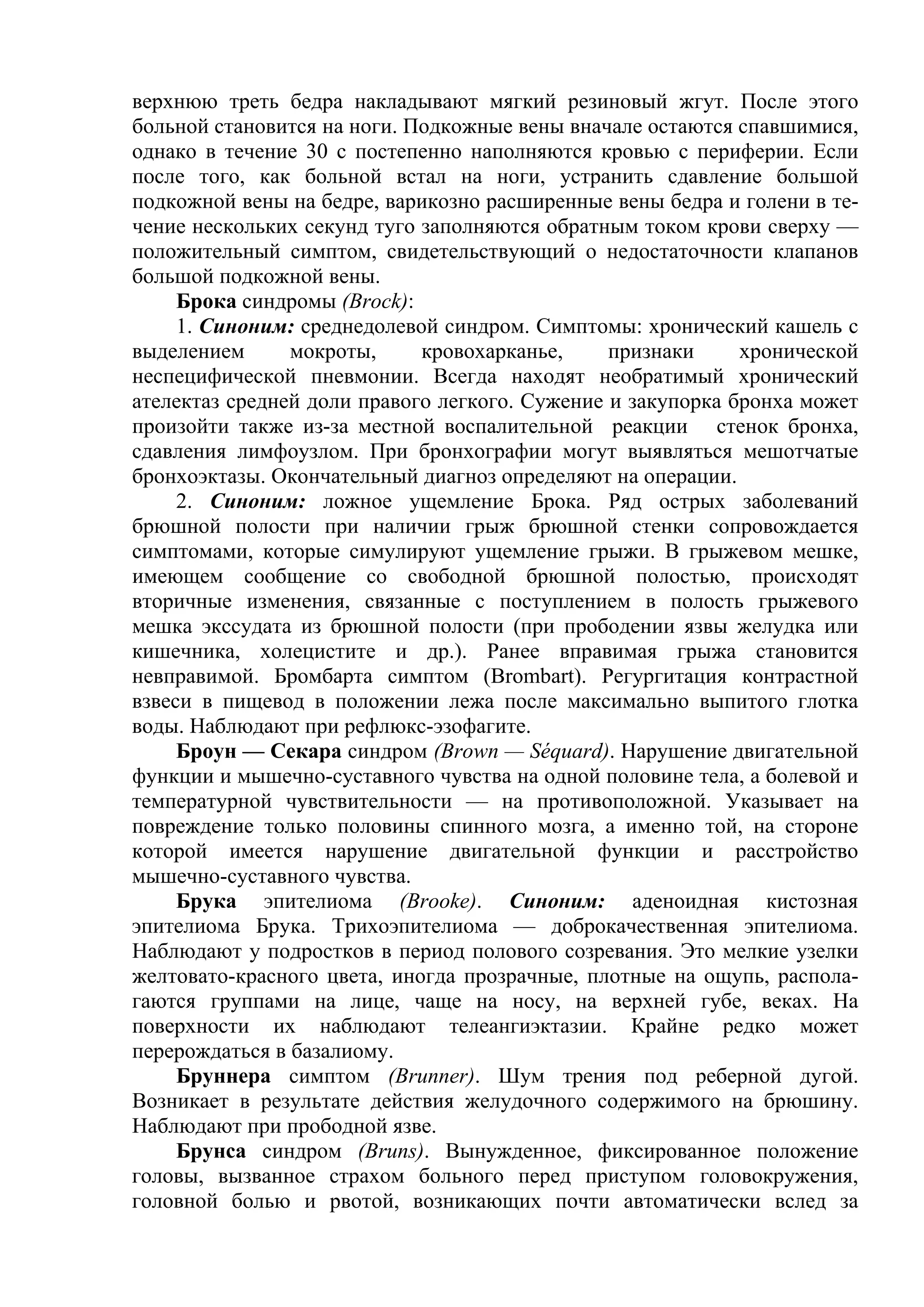 верхнюю треть бедра накладывают мягкий резиновый жгут. После этого
больной становится на ноги. Подкожные вены вначале остаются спавшимися,
однако в течение 30 с постепенно наполняются кровью с периферии. Если
после того, как больной встал на ноги, устранить сдавление большой
подкожной вены на бедре, варикозно расширенные вены бедра и голени в те-
чение нескольких секунд туго заполняются обратным током крови сверху —
положительный симптом, свидетельствующий о недостаточности клапанов
большой подкожной вены.
     Брока синдромы (Brock):
     1. Синоним: среднедолевой синдром. Симптомы: хронический кашель с
выделением      мокроты,     кровохарканье,     признаки     хронической
неспецифической пневмонии. Всегда находят необратимый хронический
ателектаз средней доли правого легкого. Сужение и закупорка бронха может
произойти также из-за местной воспалительной реакции стенок бронха,
сдавления лимфоузлом. При бронхографии могут выявляться мешотчатые
бронхоэктазы. Окончательный диагноз определяют на операции.
     2. Синоним: ложное ущемление Брока. Ряд острых заболеваний
брюшной полости при наличии грыж брюшной стенки сопровождается
симптомами, которые симулируют ущемление грыжи. В грыжевом мешке,
имеющем сообщение со свободной брюшной полостью, происходят
вторичные изменения, связанные с поступлением в полость грыжевого
мешка экссудата из брюшной полости (при прободении язвы желудка или
кишечника, холецистите и др.). Ранее вправимая грыжа становится
невправимой. Бромбарта симптом (Brombart). Регургитация контрастной
взвеси в пищевод в положении лежа после максимально выпитого глотка
воды. Наблюдают при рефлюкс-эзофагите.
     Броун — Секара синдром (Brown — Séquard). Нарушение двигательной
функции и мышечно-суставного чувства на одной половине тела, а болевой и
температурной чувствительности — на противоположной. Указывает на
повреждение только половины спинного мозга, а именно той, на стороне
которой имеется нарушение двигательной функции и расстройство
мышечно-суставного чувства.
     Брука эпителиома (Brooke). Синоним: аденоидная кистозная
эпителиома Брука. Трихоэпителиома — доброкачественная эпителиома.
Наблюдают у подростков в период полового созревания. Это мелкие узелки
желтовато-красного цвета, иногда прозрачные, плотные на ощупь, распола-
гаются группами на лице, чаще на носу, на верхней губе, веках. На
поверхности их наблюдают телеангиэктазии. Крайне редко может
перерождаться в базалиому.
     Бруннера симптом (Brunner). Шум трения под реберной дугой.
Возникает в результате действия желудочного содержимого на брюшину.
Наблюдают при прободной язве.
     Брунса синдром (Bruns). Вынужденное, фиксированное положение
головы, вызванное страхом больного перед приступом головокружения,
головной болью и рвотой, возникающих почти автоматически вслед за
 