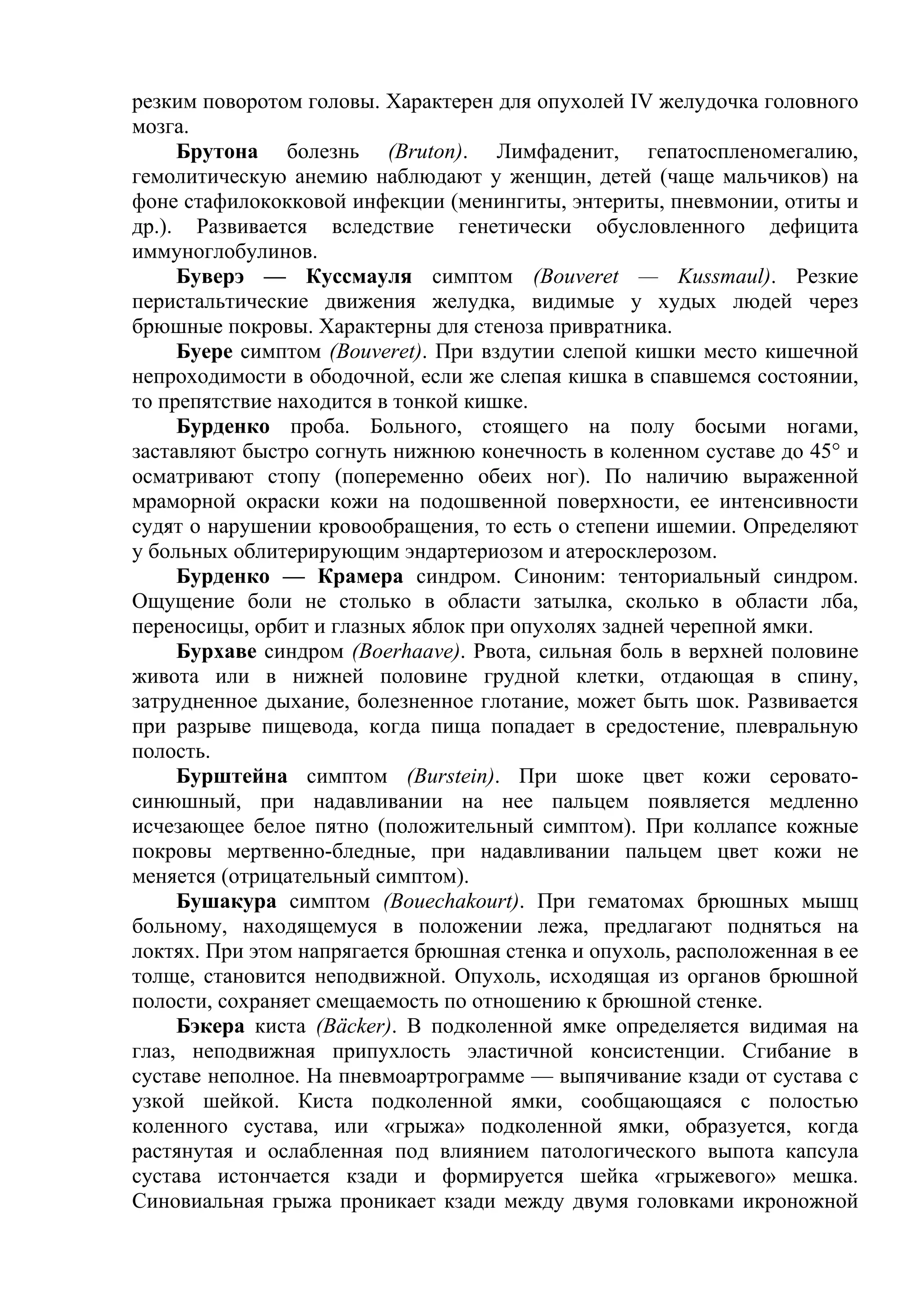 резким поворотом головы. Характерен для опухолей IV желудочка головного
мозга.
     Брутона болезнь (Bruton). Лимфаденит, гепатоспленомегалию,
гемолитическую анемию наблюдают у женщин, детей (чаще мальчиков) на
фоне стафилококковой инфекции (менингиты, энтериты, пневмонии, отиты и
др.). Развивается вследствие генетически обусловленного дефицита
иммуноглобулинов.
     Буверэ — Куссмауля симптом (Bouveret — Kussmaul). Резкие
перистальтические движения желудка, видимые у худых людей через
брюшные покровы. Характерны для стеноза привратника.
     Буере симптом (Bouveret). При вздутии слепой кишки место кишечной
непроходимости в ободочной, если же слепая кишка в спавшемся состоянии,
то препятствие находится в тонкой кишке.
     Бурденко проба. Больного, стоящего на полу босыми ногами,
заставляют быстро согнуть нижнюю конечность в коленном суставе до 45° и
осматривают стопу (попеременно обеих ног). По наличию выраженной
мраморной окраски кожи на подошвенной поверхности, ее интенсивности
судят о нарушении кровообращения, то есть о степени ишемии. Определяют
у больных облитерирующим эндартериозом и атеросклерозом.
     Бурденко — Крамера синдром. Синоним: тенториальный синдром.
Ощущение боли не столько в области затылка, сколько в области лба,
переносицы, орбит и глазных яблок при опухолях задней черепной ямки.
     Бурхаве синдром (Boerhaave). Рвота, сильная боль в верхней половине
живота или в нижней половине грудной клетки, отдающая в спину,
затрудненное дыхание, болезненное глотание, может быть шок. Развивается
при разрыве пищевода, когда пища попадает в средостение, плевральную
полость.
     Бурштейна симптом (Burstein). При шоке цвет кожи серовато-
синюшный, при надавливании на нее пальцем появляется медленно
исчезающее белое пятно (положительный симптом). При коллапсе кожные
покровы мертвенно-бледные, при надавливании пальцем цвет кожи не
меняется (отрицательный симптом).
     Бушакура симптом (Bouechakourt). При гематомах брюшных мышц
больному, находящемуся в положении лежа, предлагают подняться на
локтях. При этом напрягается брюшная стенка и опухоль, расположенная в ее
толще, становится неподвижной. Опухоль, исходящая из органов брюшной
полости, сохраняет смещаемость по отношению к брюшной стенке.
     Бэкера киста (Bäcker). В подколенной ямке определяется видимая на
глаз, неподвижная припухлость эластичной консистенции. Сгибание в
суставе неполное. На пневмоартрограмме — выпячивание кзади от сустава с
узкой шейкой. Киста подколенной ямки, сообщающаяся с полостью
коленного сустава, или «грыжа» подколенной ямки, образуется, когда
растянутая и ослабленная под влиянием патологического выпота капсула
сустава истончается кзади и формируется шейка «грыжевого» мешка.
Синовиальная грыжа проникает кзади между двумя головками икроножной
 