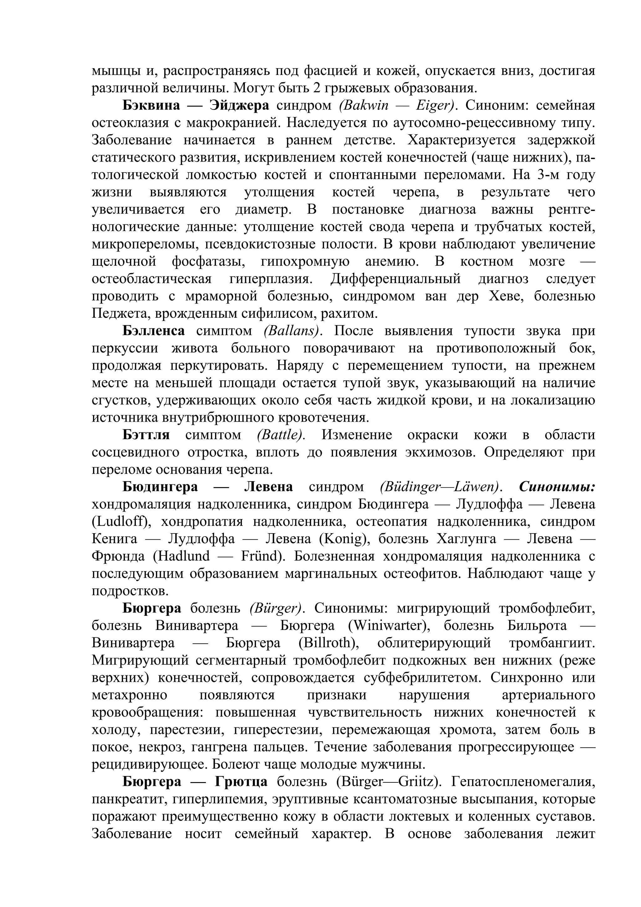 мышцы и, распространяясь под фасцией и кожей, опускается вниз, достигая
различной величины. Могут быть 2 грыжевых образования.
     Бэквина — Эйджера синдром (Bakwin — Eiger). Синоним: семейная
остеоклазия с макрокранией. Наследуется по аутосомно-рецессивному типу.
Заболевание начинается в раннем детстве. Характеризуется задержкой
статического развития, искривлением костей конечностей (чаще нижних), па-
тологической ломкостью костей и спонтанными переломами. На 3-м году
жизни выявляются утолщения костей черепа, в результате чего
увеличивается его диаметр. В постановке диагноза важны рентге-
нологические данные: утолщение костей свода черепа и трубчатых костей,
микропереломы, псевдокистозные полости. В крови наблюдают увеличение
щелочной фосфатазы, гипохромную анемию. В костном мозге —
остеобластическая гиперплазия. Дифференциальный диагноз следует
проводить с мраморной болезнью, синдромом ван дер Хеве, болезнью
Педжета, врожденным сифилисом, рахитом.
     Бэлленса симптом (Ballans). После выявления тупости звука при
перкуссии живота больного поворачивают на противоположный бок,
продолжая перкутировать. Наряду с перемещением тупости, на прежнем
месте на меньшей площади остается тупой звук, указывающий на наличие
сгустков, удерживающих около себя часть жидкой крови, и на локализацию
источника внутрибрюшного кровотечения.
     Бэттля симптом (Battle). Изменение окраски кожи в области
сосцевидного отростка, вплоть до появления экхимозов. Определяют при
переломе основания черепа.
     Бюдингера — Левена синдром (Büdinger—Läwen). Синонимы:
хондромаляция надколенника, синдром Бюдингера — Лудлоффа — Левена
(Ludloff), хондропатия надколенника, остеопатия надколенника, синдром
Кенига — Лудлоффа — Левена (Konig), болезнь Хаглунга — Левена —
Фрюнда (Hadlund — Fründ). Болезненная хондромаляция надколенника с
последующим образованием маргинальных остеофитов. Наблюдают чаще у
подростков.
     Бюргера болезнь (Bürger). Синонимы: мигрирующий тромбофлебит,
болезнь Винивартера — Бюргера (Winiwarter), болезнь Бильрота —
Винивартера — Бюргера (Billroth), облитерирующий тромбангиит.
Мигрирующий сегментарный тромбофлебит подкожных вен нижних (реже
верхних) конечностей, сопровождается субфебрилитетом. Синхронно или
метахронно      появляются      признаки     нарушения     артериального
кровообращения: повышенная чувствительность нижних конечностей к
холоду, парестезии, гиперестезии, перемежающая хромота, затем боль в
покое, некроз, гангрена пальцев. Течение заболевания прогрессирующее —
рецидивирующее. Болеют чаще молодые мужчины.
     Бюргера — Грютца болезнь (Bürger—Griitz). Гепатоспленомегалия,
панкреатит, гиперлипемия, эруптивные ксантоматозные высыпания, которые
поражают преимущественно кожу в области локтевых и коленных суставов.
Заболевание носит семейный характер. В основе заболевания лежит
 