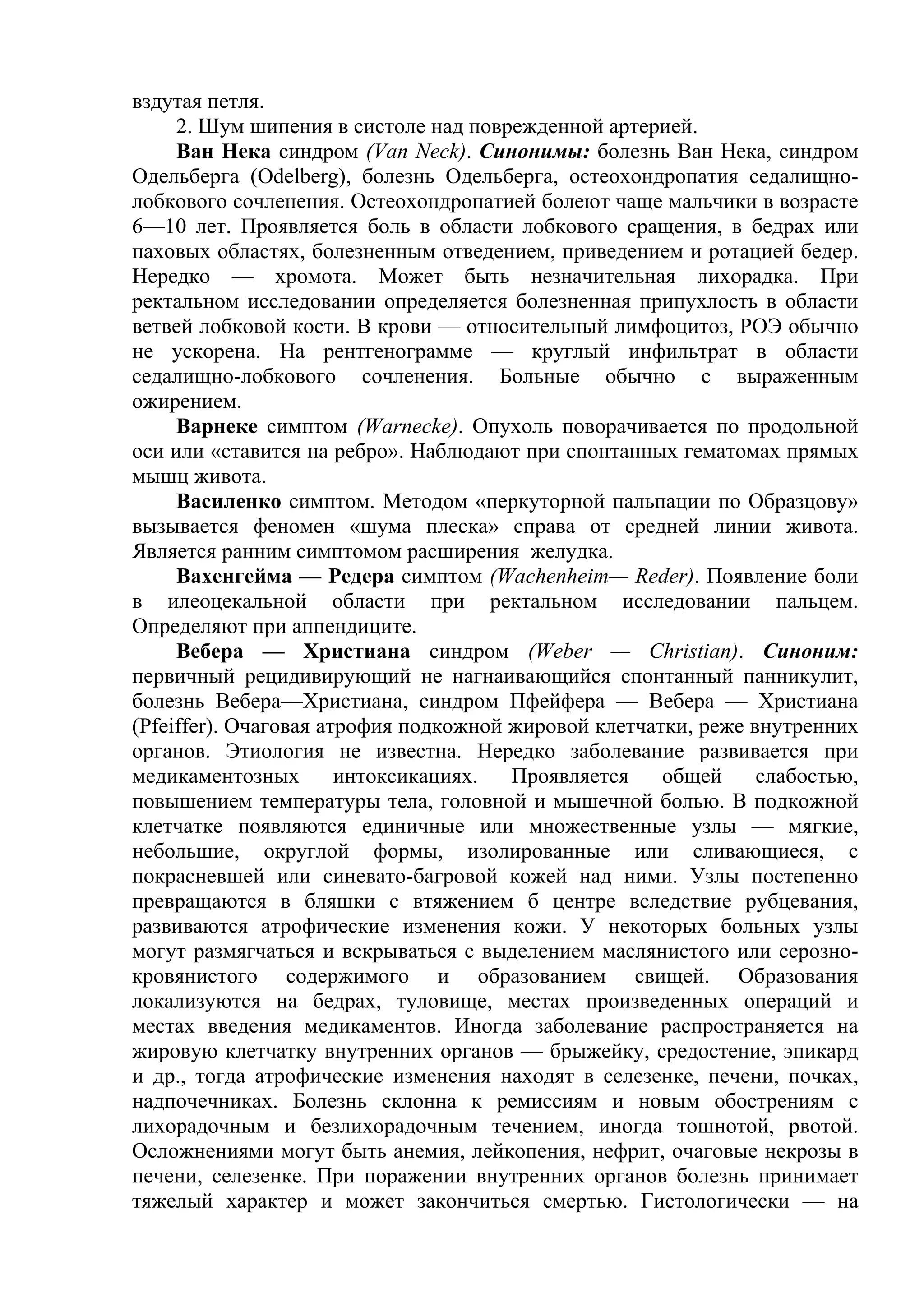вздутая петля.
     2. Шум шипения в систоле над поврежденной артерией.
     Ван Нека синдром (Van Neck). Синонимы: болезнь Ван Нека, синдром
Одельберга (Odelberg), болезнь Одельберга, остеохондропатия седалищно-
лобкового сочленения. Остеохондропатией болеют чаще мальчики в возрасте
6—10 лет. Проявляется боль в области лобкового сращения, в бедрах или
паховых областях, болезненным отведением, приведением и ротацией бедер.
Нередко — хромота. Может быть незначительная лихорадка. При
ректальном исследовании определяется болезненная припухлость в области
ветвей лобковой кости. В крови — относительный лимфоцитоз, РОЭ обычно
не ускорена. На рентгенограмме — круглый инфильтрат в области
седалищно-лобкового сочленения. Больные обычно с выраженным
ожирением.
     Варнеке симптом (Warnecke). Опухоль поворачивается по продольной
оси или «ставится на ребро». Наблюдают при спонтанных гематомах прямых
мышц живота.
     Василенко симптом. Методом «перкуторной пальпации по Образцову»
вызывается феномен «шума плеска» справа от средней линии живота.
Является ранним симптомом расширения желудка.
     Вахенгейма — Редера симптом (Wachenheim— Reder). Появление боли
в илеоцекальной области при ректальном исследовании пальцем.
Определяют при аппендиците.
     Вебера — Христиана синдром (Weber — Christian). Синоним:
первичный рецидивирующий не нагнаивающийся спонтанный панникулит,
болезнь Вебера—Христиана, синдром Пфейфера — Вебера — Христиана
(Pfeiffer). Очаговая атрофия подкожной жировой клетчатки, реже внутренних
органов. Этиология не известна. Нередко заболевание развивается при
медикаментозных        интоксикациях.  Проявляется    общей     слабостью,
повышением температуры тела, головной и мышечной болью. В подкожной
клетчатке появляются единичные или множественные узлы — мягкие,
небольшие, округлой формы, изолированные или сливающиеся, с
покрасневшей или синевато-багровой кожей над ними. Узлы постепенно
превращаются в бляшки с втяжением б центре вследствие рубцевания,
развиваются атрофические изменения кожи. У некоторых больных узлы
могут размягчаться и вскрываться с выделением маслянистого или серозно-
кровянистого содержимого и образованием свищей. Образования
локализуются на бедрах, туловище, местах произведенных операций и
местах введения медикаментов. Иногда заболевание распространяется на
жировую клетчатку внутренних органов — брыжейку, средостение, эпикард
и др., тогда атрофические изменения находят в селезенке, печени, почках,
надпочечниках. Болезнь склонна к ремиссиям и новым обострениям с
лихорадочным и безлихорадочным течением, иногда тошнотой, рвотой.
Осложнениями могут быть анемия, лейкопения, нефрит, очаговые некрозы в
печени, селезенке. При поражении внутренних органов болезнь принимает
тяжелый характер и может закончиться смертью. Гистологически — на
 