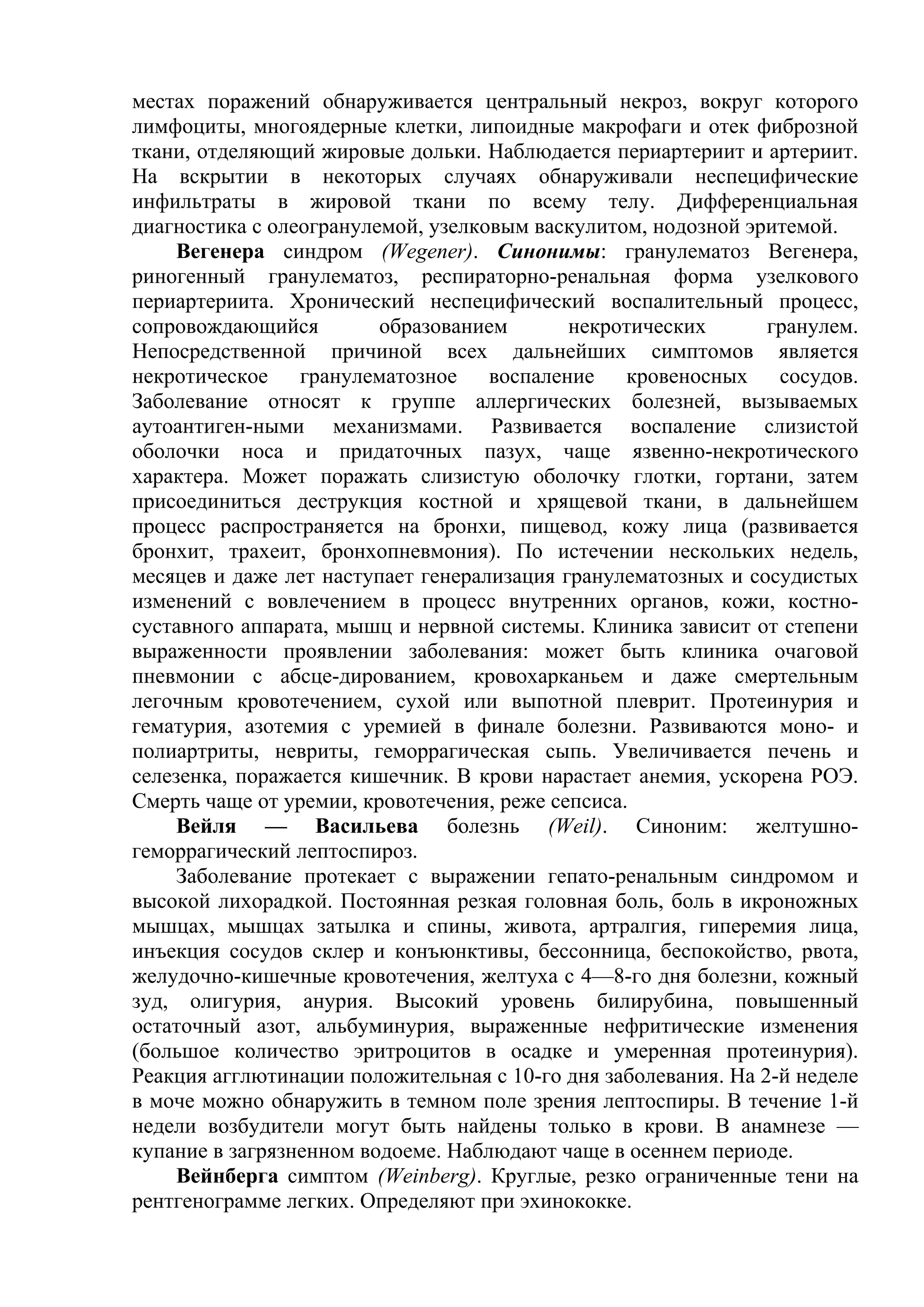 местах поражений обнаруживается центральный некроз, вокруг которого
лимфоциты, многоядерные клетки, липоидные макрофаги и отек фиброзной
ткани, отделяющий жировые дольки. Наблюдается периартериит и артериит.
На вскрытии в некоторых случаях обнаруживали неспецифические
инфильтраты в жировой ткани по всему телу. Дифференциальная
диагностика с олеогранулемой, узелковым васкулитом, нодозной эритемой.
    Вегенера синдром (Wegener). Синонимы: гранулематоз Вегенера,
риногенный гранулематоз, респираторно-ренальная форма узелкового
периартериита. Хронический неспецифический воспалительный процесс,
сопровождающийся         образованием       некротических       гранулем.
Непосредственной причиной всех дальнейших симптомов является
некротическое гранулематозное воспаление кровеносных сосудов.
Заболевание относят к группе аллергических болезней, вызываемых
аутоантиген-ными механизмами. Развивается воспаление слизистой
оболочки носа и придаточных пазух, чаще язвенно-некротического
характера. Может поражать слизистую оболочку глотки, гортани, затем
присоединиться деструкция костной и хрящевой ткани, в дальнейшем
процесс распространяется на бронхи, пищевод, кожу лица (развивается
бронхит, трахеит, бронхопневмония). По истечении нескольких недель,
месяцев и даже лет наступает генерализация гранулематозных и сосудистых
изменений с вовлечением в процесс внутренних органов, кожи, костно-
суставного аппарата, мышц и нервной системы. Клиника зависит от степени
выраженности проявлении заболевания: может быть клиника очаговой
пневмонии с абсце-дированием, кровохарканьем и даже смертельным
легочным кровотечением, сухой или выпотной плеврит. Протеинурия и
гематурия, азотемия с уремией в финале болезни. Развиваются моно- и
полиартриты, невриты, геморрагическая сыпь. Увеличивается печень и
селезенка, поражается кишечник. В крови нарастает анемия, ускорена РОЭ.
Смерть чаще от уремии, кровотечения, реже сепсиса.
    Вейля — Васильева болезнь (Weil). Синоним: желтушно-
геморрагический лептоспироз.
    Заболевание протекает с выражении гепато-ренальным синдромом и
высокой лихорадкой. Постоянная резкая головная боль, боль в икроножных
мышцах, мышцах затылка и спины, живота, артралгия, гиперемия лица,
инъекция сосудов склер и конъюнктивы, бессонница, беспокойство, рвота,
желудочно-кишечные кровотечения, желтуха с 4—8-го дня болезни, кожный
зуд, олигурия, анурия. Высокий уровень билирубина, повышенный
остаточный азот, альбуминурия, выраженные нефритические изменения
(большое количество эритроцитов в осадке и умеренная протеинурия).
Реакция агглютинации положительная с 10-го дня заболевания. На 2-й неделе
в моче можно обнаружить в темном поле зрения лептоспиры. В течение 1-й
недели возбудители могут быть найдены только в крови. В анамнезе —
купание в загрязненном водоеме. Наблюдают чаще в осеннем периоде.
     Вейнберга симптом (Weinberg). Круглые, резко ограниченные тени на
рентгенограмме легких. Определяют при эхинококке.
 