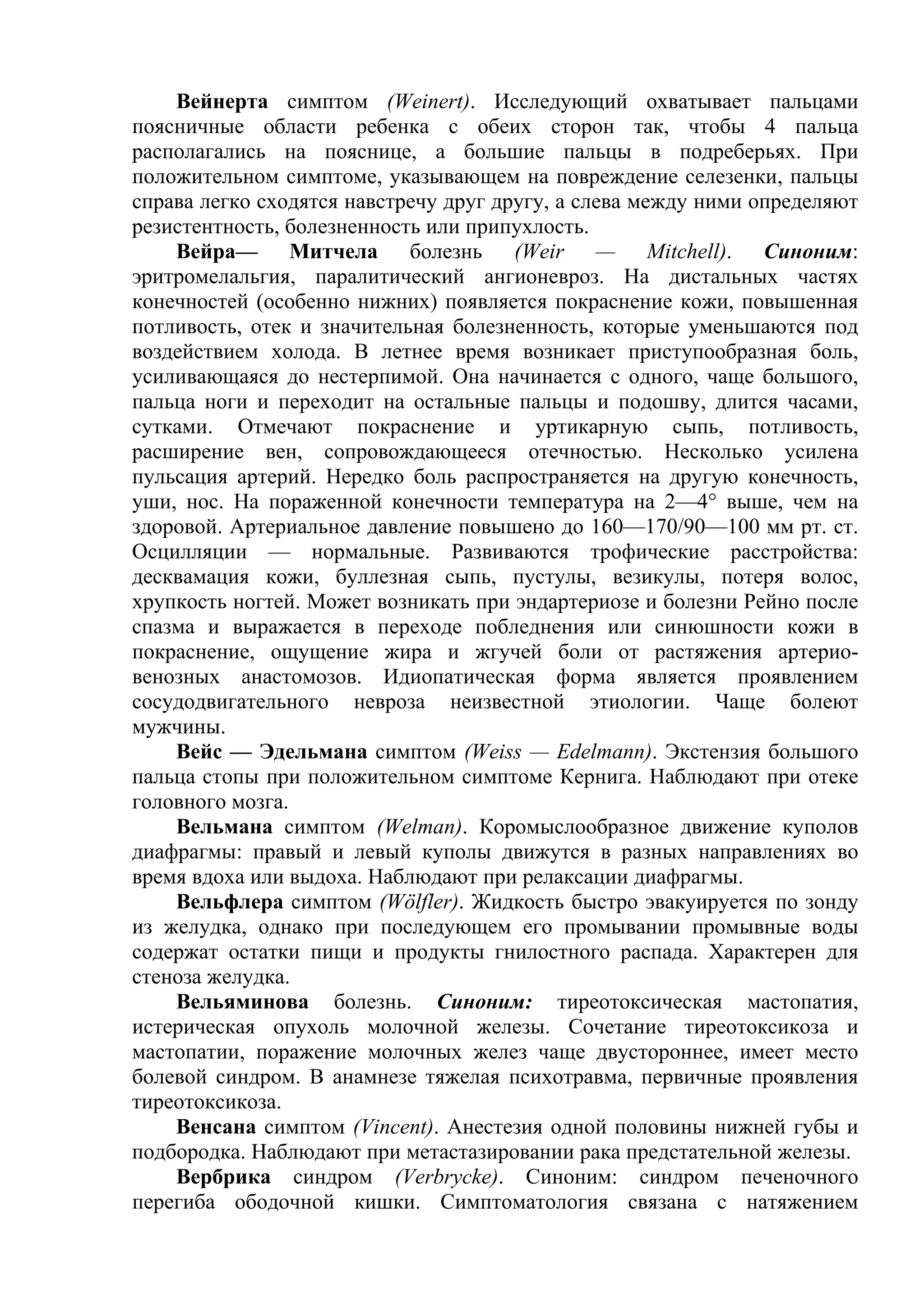 Вейнерта симптом (Weinert). Исследующий охватывает пальцами
поясничные области ребенка с обеих сторон так, чтобы 4 пальца
располагались на пояснице, а большие пальцы в подреберьях. При
положительном симптоме, указывающем на повреждение селезенки, пальцы
справа легко сходятся навстречу друг другу, а слева между ними определяют
резистентность, болезненность или припухлость.
    Вейра— Митчела болезнь (Weir — Mitchell). Синоним:
эритромелальгия, паралитический ангионевроз. На дистальных частях
конечностей (особенно нижних) появляется покраснение кожи, повышенная
потливость, отек и значительная болезненность, которые уменьшаются под
воздействием холода. В летнее время возникает приступообразная боль,
усиливающаяся до нестерпимой. Она начинается с одного, чаще большого,
пальца ноги и переходит на остальные пальцы и подошву, длится часами,
сутками. Отмечают покраснение и уртикарную сыпь, потливость,
расширение вен, сопровождающееся отечностью. Несколько усилена
пульсация артерий. Нередко боль распространяется на другую конечность,
уши, нос. На пораженной конечности температура на 2—4° выше, чем на
здоровой. Артериальное давление повышено до 160—170/90—100 мм рт. ст.
Осцилляции — нормальные. Развиваются трофические расстройства:
десквамация кожи, буллезная сыпь, пустулы, везикулы, потеря волос,
хрупкость ногтей. Может возникать при эндартериозе и болезни Рейно после
спазма и выражается в переходе побледнения или синюшности кожи в
покраснение, ощущение жира и жгучей боли от растяжения артерио-
венозных анастомозов. Идиопатическая форма является проявлением
сосудодвигательного невроза неизвестной этиологии. Чаще болеют
мужчины.
    Вейс — Эдельмана симптом (Weiss — Edelmann). Экстензия большого
пальца стопы при положительном симптоме Кернига. Наблюдают при отеке
головного мозга.
    Вельмана симптом (Welman). Коромыслообразное движение куполов
диафрагмы: правый и левый куполы движутся в разных направлениях во
время вдоха или выдоха. Наблюдают при релаксации диафрагмы.
    Вельфлера симптом (Wölfler). Жидкость быстро эвакуируется по зонду
из желудка, однако при последующем его промывании промывные воды
содержат остатки пищи и продукты гнилостного распада. Характерен для
стеноза желудка.
    Вельяминова болезнь. Синоним: тиреотоксическая мастопатия,
истерическая опухоль молочной железы. Сочетание тиреотоксикоза и
мастопатии, поражение молочных желез чаще двустороннее, имеет место
болевой синдром. В анамнезе тяжелая психотравма, первичные проявления
тиреотоксикоза.
    Венсана симптом (Vincent). Анестезия одной половины нижней губы и
подбородка. Наблюдают при метастазировании рака предстательной железы.
    Вербрика синдром (Verbrycke). Синоним: синдром печеночного
перегиба ободочной кишки. Симптоматология связана с натяжением
 