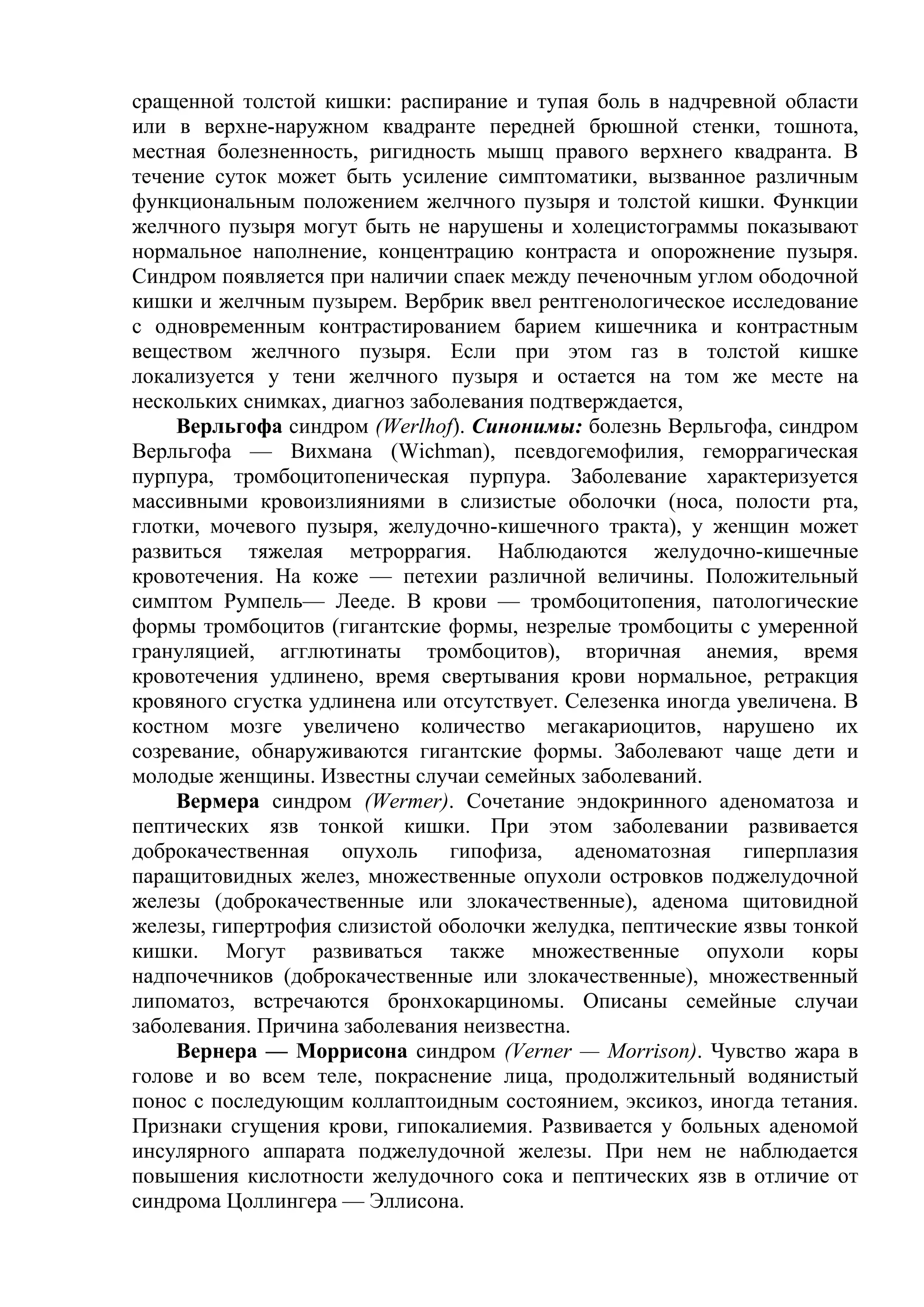 сращенной толстой кишки: распирание и тупая боль в надчревной области
или в верхне-наружном квадранте передней брюшной стенки, тошнота,
местная болезненность, ригидность мышц правого верхнего квадранта. В
течение суток может быть усиление симптоматики, вызванное различным
функциональным положением желчного пузыря и толстой кишки. Функции
желчного пузыря могут быть не нарушены и холецистограммы показывают
нормальное наполнение, концентрацию контраста и опорожнение пузыря.
Синдром появляется при наличии спаек между печеночным углом ободочной
кишки и желчным пузырем. Вербрик ввел рентгенологическое исследование
с одновременным контрастированием барием кишечника и контрастным
веществом желчного пузыря. Если при этом газ в толстой кишке
локализуется у тени желчного пузыря и остается на том же месте на
нескольких снимках, диагноз заболевания подтверждается,
    Верльгофа синдром (Werlhof). Синонимы: болезнь Верльгофа, синдром
Верльгофа — Вихмана (Wichman), псевдогемофилия, геморрагическая
пурпура, тромбоцитопеническая пурпура. Заболевание характеризуется
массивными кровоизлияниями в слизистые оболочки (носа, полости рта,
глотки, мочевого пузыря, желудочно-кишечного тракта), у женщин может
развиться тяжелая метроррагия. Наблюдаются желудочно-кишечные
кровотечения. На коже — петехии различной величины. Положительный
симптом Румпель— Лееде. В крови — тромбоцитопения, патологические
формы тромбоцитов (гигантские формы, незрелые тромбоциты с умеренной
грануляцией, агглютинаты тромбоцитов), вторичная анемия, время
кровотечения удлинено, время свертывания крови нормальное, ретракция
кровяного сгустка удлинена или отсутствует. Селезенка иногда увеличена. В
костном мозге увеличено количество мегакариоцитов, нарушено их
созревание, обнаруживаются гигантские формы. Заболевают чаще дети и
молодые женщины. Известны случаи семейных заболеваний.
    Вермера синдром (Wermer). Сочетание эндокринного аденоматоза и
пептических язв тонкой кишки. При этом заболевании развивается
доброкачественная    опухоль гипофиза, аденоматозная гиперплазия
паращитовидных желез, множественные опухоли островков поджелудочной
железы (доброкачественные или злокачественные), аденома щитовидной
железы, гипертрофия слизистой оболочки желудка, пептические язвы тонкой
кишки. Могут развиваться также множественные опухоли коры
надпочечников (доброкачественные или злокачественные), множественный
липоматоз, встречаются бронхокарциномы. Описаны семейные случаи
заболевания. Причина заболевания неизвестна.
    Вернера — Моррисона синдром (Verner — Morrison). Чувство жара в
голове и во всем теле, покраснение лица, продолжительный водянистый
понос с последующим коллаптоидным состоянием, эксикоз, иногда тетания.
Признаки сгущения крови, гипокалиемия. Развивается у больных аденомой
инсулярного аппарата поджелудочной железы. При нем не наблюдается
повышения кислотности желудочного сока и пептических язв в отличие от
синдрома Цоллингера — Эллисона.
 