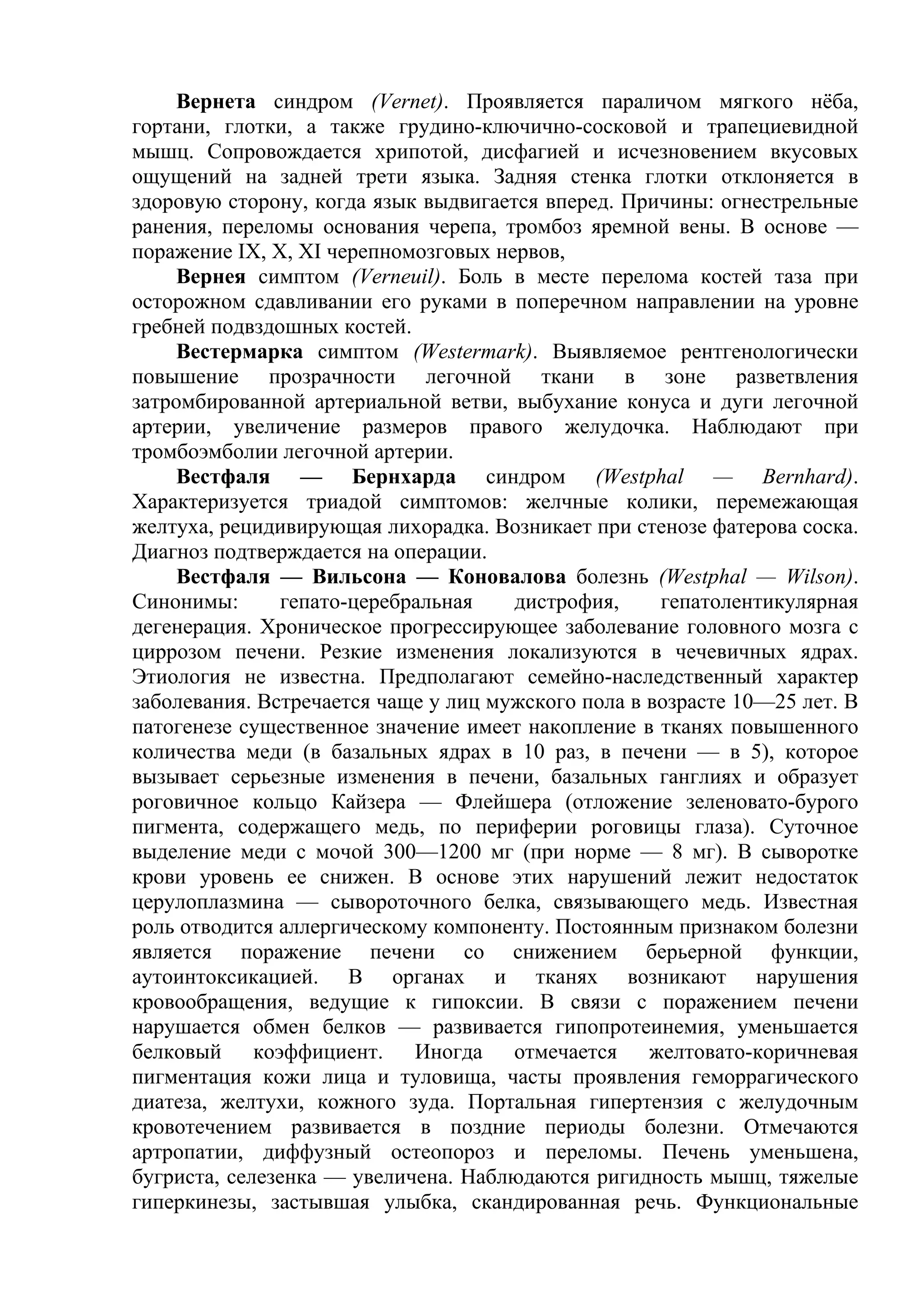 Вернета синдром (Vernet). Проявляется параличом мягкого нёба,
гортани, глотки, а также грудино-ключично-сосковой и трапециевидной
мышц. Сопровождается хрипотой, дисфагией и исчезновением вкусовых
ощущений на задней трети языка. Задняя стенка глотки отклоняется в
здоровую сторону, когда язык выдвигается вперед. Причины: огнестрельные
ранения, переломы основания черепа, тромбоз яремной вены. В основе —
поражение IX, X, XI черепномозговых нервов,
     Вернея симптом (Verneuil). Боль в месте перелома костей таза при
осторожном сдавливании его руками в поперечном направлении на уровне
гребней подвздошных костей.
     Вестермарка симптом (Westermark). Выявляемое рентгенологически
повышение прозрачности легочной ткани в зоне разветвления
затромбированной артериальной ветви, выбухание конуса и дуги легочной
артерии, увеличение размеров правого желудочка. Наблюдают при
тромбоэмболии легочной артерии.
     Вестфаля — Бернхарда синдром (Westphal — Bernhard).
Характеризуется триадой симптомов: желчные колики, перемежающая
желтуха, рецидивирующая лихорадка. Возникает при стенозе фатерова соска.
Диагноз подтверждается на операции.
     Вестфаля — Вильсона — Коновалова болезнь (Westphal — Wilson).
Синонимы:       гепато-церебральная   дистрофия,     гепатолентикулярная
дегенерация. Хроническое прогрессирующее заболевание головного мозга с
циррозом печени. Резкие изменения локализуются в чечевичных ядрах.
Этиология не известна. Предполагают семейно-наследственный характер
заболевания. Встречается чаще у лиц мужского пола в возрасте 10—25 лет. В
патогенезе существенное значение имеет накопление в тканях повышенного
количества меди (в базальных ядрах в 10 раз, в печени — в 5), которое
вызывает серьезные изменения в печени, базальных ганглиях и образует
роговичное кольцо Кайзера — Флейшера (отложение зеленовато-бурого
пигмента, содержащего медь, по периферии роговицы глаза). Суточное
выделение меди с мочой 300—1200 мг (при норме — 8 мг). В сыворотке
крови уровень ее снижен. В основе этих нарушений лежит недостаток
церулоплазмина — сывороточного белка, связывающего медь. Известная
роль отводится аллергическому компоненту. Постоянным признаком болезни
является поражение печени со снижением берьерной функции,
аутоинтоксикацией. В органах и тканях возникают нарушения
кровообращения, ведущие к гипоксии. В связи с поражением печени
нарушается обмен белков — развивается гипопротеинемия, уменьшается
белковый коэффициент. Иногда отмечается желтовато-коричневая
пигментация кожи лица и туловища, часты проявления геморрагического
диатеза, желтухи, кожного зуда. Портальная гипертензия с желудочным
кровотечением развивается в поздние периоды болезни. Отмечаются
артропатии, диффузный остеопороз и переломы. Печень уменьшена,
бугриста, селезенка — увеличена. Наблюдаются ригидность мышц, тяжелые
гиперкинезы, застывшая улыбка, скандированная речь. Функциональные
 