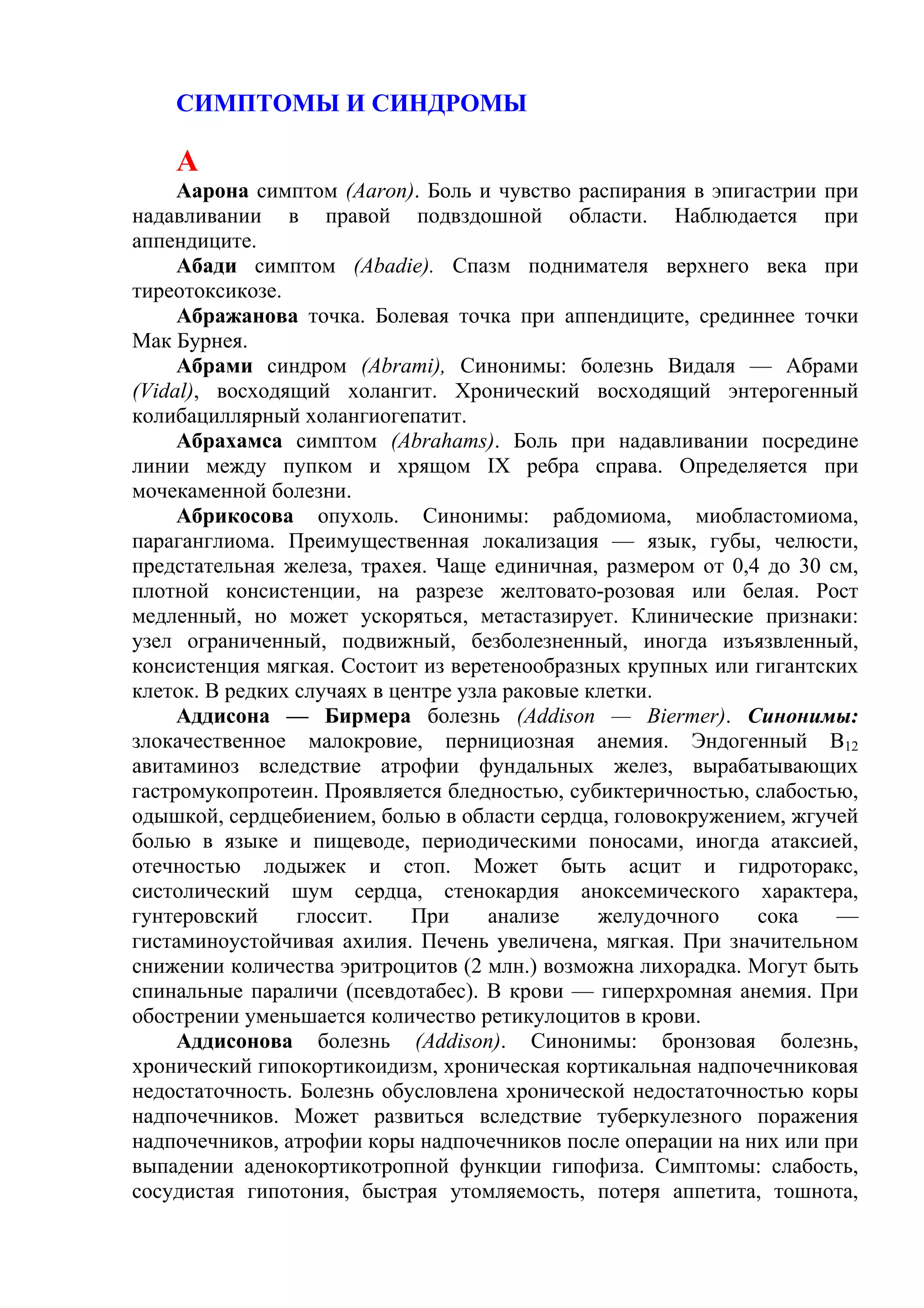 СИМПТОМЫ И СИНДРОМЫ

    А
     Аарона симптом (Aaron). Боль и чувство распирания в эпигастрии при
надавливании в правой подвздошной области. Наблюдается при
аппендиците.
     Абади симптом (Abadie). Спазм поднимателя верхнего века при
тиреотоксикозе.
     Абражанова точка. Болевая точка при аппендиците, срединнее точки
Мак Бурнея.
     Абрами синдром (Abrami), Синонимы: болезнь Видаля — Абрами
(Vidal), восходящий холангит. Хронический восходящий энтерогенный
колибациллярный холангиогепатит.
     Абрахамса симптом (Abrahams). Боль при надавливании посредине
линии между пупком и хрящом IX ребра справа. Определяется при
мочекаменной болезни.
     Абрикосова опухоль. Синонимы: рабдомиома, миобластомиома,
параганглиома. Преимущественная локализация — язык, губы, челюсти,
предстательная железа, трахея. Чаще единичная, размером от 0,4 до 30 см,
плотной консистенции, на разрезе желтовато-розовая или белая. Рост
медленный, но может ускоряться, метастазирует. Клинические признаки:
узел ограниченный, подвижный, безболезненный, иногда изъязвленный,
консистенция мягкая. Состоит из веретенообразных крупных или гигантских
клеток. В редких случаях в центре узла раковые клетки.
     Аддисона — Бирмера болезнь (Addison — Biermer). Синонимы:
злокачественное малокровие, пернициозная анемия. Эндогенный В12
авитаминоз вследствие атрофии фундальных желез, вырабатывающих
гастромукопротеин. Проявляется бледностью, субиктеричностью, слабостью,
одышкой, сердцебиением, болью в области сердца, головокружением, жгучей
болью в языке и пищеводе, периодическими поносами, иногда атаксией,
отечностью лодыжек и стоп. Может быть асцит и гидроторакс,
систолический шум сердца, стенокардия аноксемического характера,
гунтеровский     глоссит.    При     анализе    желудочного   сока    —
гистаминоустойчивая ахилия. Печень увеличена, мягкая. При значительном
снижении количества эритроцитов (2 млн.) возможна лихорадка. Могут быть
спинальные параличи (псевдотабес). В крови — гиперхромная анемия. При
обострении уменьшается количество ретикулоцитов в крови.
     Аддисонова болезнь (Addison). Синонимы: бронзовая болезнь,
хронический гипокортикоидизм, хроническая кортикальная надпочечниковая
недостаточность. Болезнь обусловлена хронической недостаточностью коры
надпочечников. Может развиться вследствие туберкулезного поражения
надпочечников, атрофии коры надпочечников после операции на них или при
выпадении аденокортикотропной функции гипофиза. Симптомы: слабость,
сосудистая гипотония, быстрая утомляемость, потеря аппетита, тошнота,
 