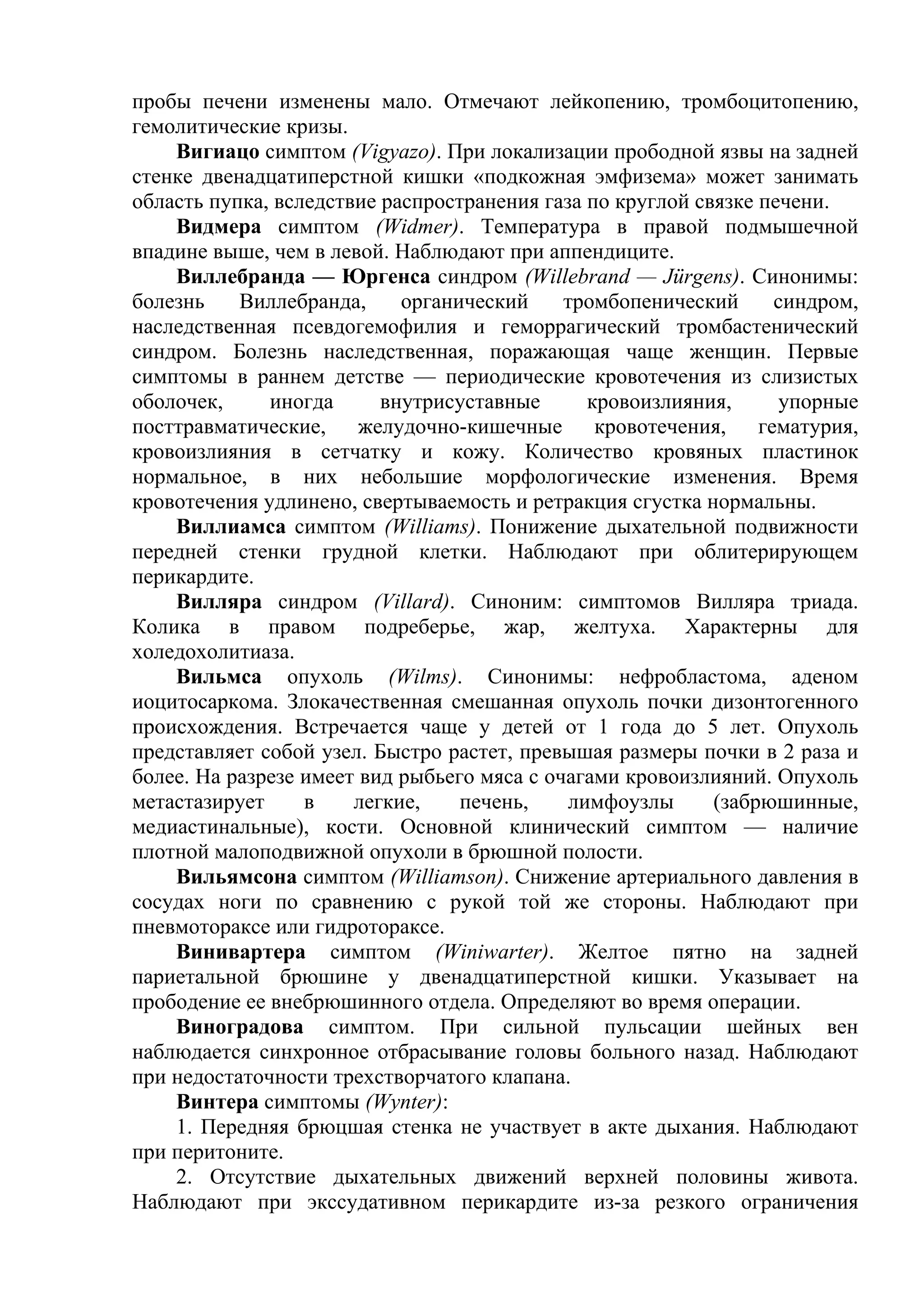 пробы печени изменены мало. Отмечают лейкопению, тромбоцитопению,
гемолитические кризы.
    Вигиацо симптом (Vigyazo). При локализации прободной язвы на задней
стенке двенадцатиперстной кишки «подкожная эмфизема» может занимать
область пупка, вследствие распространения газа по круглой связке печени.
    Видмера симптом (Widmer). Температура в правой подмышечной
впадине выше, чем в левой. Наблюдают при аппендиците.
    Виллебранда — Юргенса синдром (Willebrand — Jürgens). Синонимы:
болезнь    Виллебранда,     органический     тромбопенический     синдром,
наследственная псевдогемофилия и геморрагический тромбастенический
синдром. Болезнь наследственная, поражающая чаще женщин. Первые
симптомы в раннем детстве — периодические кровотечения из слизистых
оболочек,     иногда      внутрисуставные      кровоизлияния,      упорные
посттравматические, желудочно-кишечные кровотечения, гематурия,
кровоизлияния в сетчатку и кожу. Количество кровяных пластинок
нормальное, в них небольшие морфологические изменения. Время
кровотечения удлинено, свертываемость и ретракция сгустка нормальны.
    Виллиамса симптом (Williams). Понижение дыхательной подвижности
передней стенки грудной клетки. Наблюдают при облитерирующем
перикардите.
    Вилляра синдром (Villard). Синоним: симптомов Вилляра триада.
Колика в правом подреберье, жар, желтуха. Характерны для
холедохолитиаза.
    Вильмса опухоль (Wilms). Синонимы: нефробластома, аденом
иоцитосаркома. Злокачественная смешанная опухоль почки дизонтогенного
происхождения. Встречается чаще у детей от 1 года до 5 лет. Опухоль
представляет собой узел. Быстро растет, превышая размеры почки в 2 раза и
более. На разрезе имеет вид рыбьего мяса с очагами кровоизлияний. Опухоль
метастазирует     в    легкие,    печень,    лимфоузлы      (забрюшинные,
медиастинальные), кости. Основной клинический симптом — наличие
плотной малоподвижной опухоли в брюшной полости.
    Вильямсона симптом (Williamson). Снижение артериального давления в
сосудах ноги по сравнению с рукой той же стороны. Наблюдают при
пневмотораксе или гидротораксе.
    Винивартера симптом (Winiwarter). Желтое пятно на задней
париетальной брюшине у двенадцатиперстной кишки. Указывает на
прободение ее внебрюшинного отдела. Определяют во время операции.
    Виноградова симптом. При сильной пульсации шейных вен
наблюдается синхронное отбрасывание головы больного назад. Наблюдают
при недостаточности трехстворчатого клапана.
    Винтера симптомы (Wynter):
    1. Передняя брюцшая стенка не участвует в акте дыхания. Наблюдают
при перитоните.
    2. Отсутствие дыхательных движений верхней половины живота.
Наблюдают при экссудативном перикардите из-за резкого ограничения
 