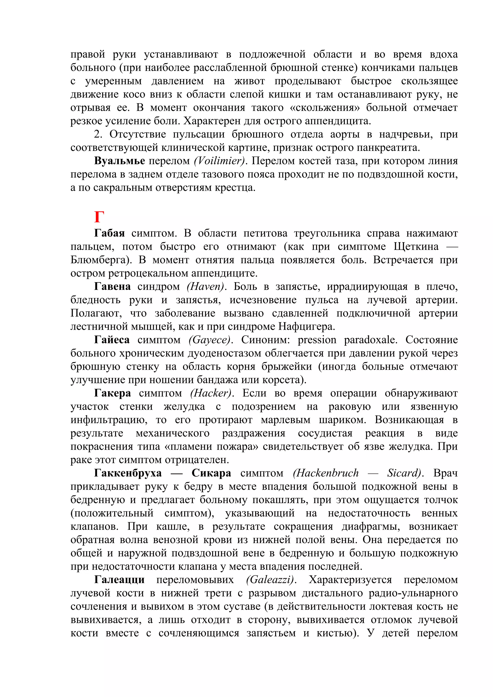 правой руки устанавливают в подложечной области и во время вдоха
больного (при наиболее расслабленной брюшной стенке) кончиками пальцев
с умеренным давлением на живот проделывают быстрое скользящее
движение косо вниз к области слепой кишки и там останавливают руку, не
отрывая ее. В момент окончания такого «скольжения» больной отмечает
резкое усиление боли. Характерен для острого аппендицита.
     2. Отсутствие пульсации брюшного отдела аорты в надчревьи, при
соответствующей клинической картине, признак острого панкреатита.
     Вуальмье перелом (Voilimier). Перелом костей таза, при котором линия
перелома в заднем отделе тазового пояса проходит не по подвздошной кости,
а по сакральным отверстиям крестца.

    Г
     Габая симптом. В области петитова треугольника справа нажимают
пальцем, потом быстро его отнимают (как при симптоме Щеткина —
Блюмберга). В момент отнятия пальца появляется боль. Встречается при
остром ретроцекальном аппендиците.
     Гавена синдром (Haven). Боль в запястье, иррадиирующая в плечо,
бледность руки и запястья, исчезновение пульса на лучевой артерии.
Полагают, что заболевание вызвано сдавленней подключичной артерии
лестничной мышцей, как и при синдроме Нафцигера.
     Гайеса симптом (Gayece). Синоним: pression paradoxale. Состояние
больного хроническим дуоденостазом облегчается при давлении рукой через
брюшную стенку на область корня брыжейки (иногда больные отмечают
улучшение при ношении бандажа или корсета).
     Гакера симптом (Hacker). Если во время операции обнаруживают
участок стенки желудка с подозрением на раковую или язвенную
инфильтрацию, то его протирают марлевым шариком. Возникающая в
результате механического раздражения сосудистая реакция в виде
покраснения типа «пламени пожара» свидетельствует об язве желудка. При
раке этот симптом отрицателен.
     Гаккенбруха — Сикара симптом (Hackenbruch — Sicard). Врач
прикладывает руку к бедру в месте впадения большой подкожной вены в
бедренную и предлагает больному покашлять, при этом ощущается толчок
(положительный симптом), указывающий на недостаточность венных
клапанов. При кашле, в результате сокращения диафрагмы, возникает
обратная волна венозной крови из нижней полой вены. Она передается по
общей и наружной подвздошной вене в бедренную и большую подкожную
при недостаточности клапана у места впадения последней.
     Галеацци переломовывих (Galeazzi). Характеризуется переломом
лучевой кости в нижней трети с разрывом дистального радио-ульнарного
сочленения и вывихом в этом суставе (в действительности локтевая кость не
вывихивается, а лишь отходит в сторону, вывихивается отломок лучевой
кости вместе с сочленяющимся запястьем и кистью). У детей перелом
 