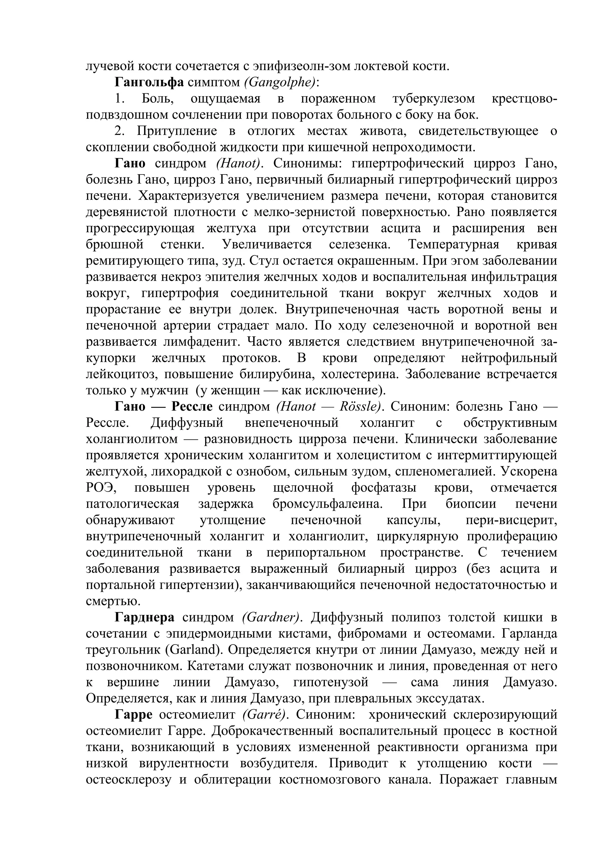 лучевой кости сочетается с эпифизеолн-зом локтевой кости.
    Гангольфа симптом (Gangolphe):
    1. Боль, ощущаемая в пораженном туберкулезом крестцово-
подвздошном сочленении при поворотах больного с боку на бок.
    2. Притупление в отлогих местах живота, свидетельствующее о
скоплении свободной жидкости при кишечной непроходимости.
    Гано синдром (Hanot). Синонимы: гипертрофический цирроз Гано,
болезнь Гано, цирроз Гано, первичный билиарный гипертрофический цирроз
печени. Характеризуется увеличением размера печени, которая становится
деревянистой плотности с мелко-зернистой поверхностью. Рано появляется
прогрессирующая желтуха при отсутствии асцита и расширения вен
брюшной стенки. Увеличивается селезенка. Температурная кривая
ремитирующего типа, зуд. Стул остается окрашенным. При эгом заболевании
развивается некроз эпителия желчных ходов и воспалительная инфильтрация
вокруг, гипертрофия соединительной ткани вокруг желчных ходов и
прорастание ее внутри долек. Внутрипеченочная часть воротной вены и
печеночной артерии страдает мало. По ходу селезеночной и воротной вен
развивается лимфаденит. Часто является следствием внутрипеченочной за-
купорки желчных протоков. В крови определяют нейтрофильный
лейкоцитоз, повышение билирубина, холестерина. Заболевание встречается
только у мужчин (у женщин — как исключение).
    Гано — Рессле синдром (Hanot — Rössle). Синоним: болезнь Гано —
Рессле.   Диффузный      внепеченочный     холангит    с  обструктивным
холангиолитом — разновидность цирроза печени. Клинически заболевание
проявляется хроническим холангитом и холециститом с интермиттирующей
желтухой, лихорадкой с ознобом, сильным зудом, спленомегалией. Ускорена
РОЭ, повышен уровень щелочной фосфатазы крови, отмечается
патологическая задержка бромсульфалеина. При биопсии печени
обнаруживают      утолщение     печеночной     капсулы,    пери-висцерит,
внутрипеченочный холангит и холангиолит, циркулярную пролиферацию
соединительной ткани в перипортальном пространстве. С течением
заболевания развивается выраженный билиарный цирроз (без асцита и
портальной гипертензии), заканчивающийся печеночной недостаточностью и
смертью.
    Гарднера синдром (Gardner). Диффузный полипоз толстой кишки в
сочетании с эпидермоидными кистами, фибромами и остеомами. Гарланда
треугольник (Garland). Определяется кнутри от линии Дамуазо, между ней и
позвоночником. Катетами служат позвоночник и линия, проведенная от него
к вершине линии Дамуазо, гипотенузой — сама линия Дамуазо.
Определяется, как и линия Дамуазо, при плевральных экссудатах.
    Гарре остеомиелит (Garré). Синоним: хронический склерозирующий
остеомиелит Гарре. Доброкачественный воспалительный процесс в костной
ткани, возникающий в условиях измененной реактивности организма при
низкой вирулентности возбудителя. Приводит к утолщению кости —
остеосклерозу и облитерации костномозгового канала. Поражает главным
 
