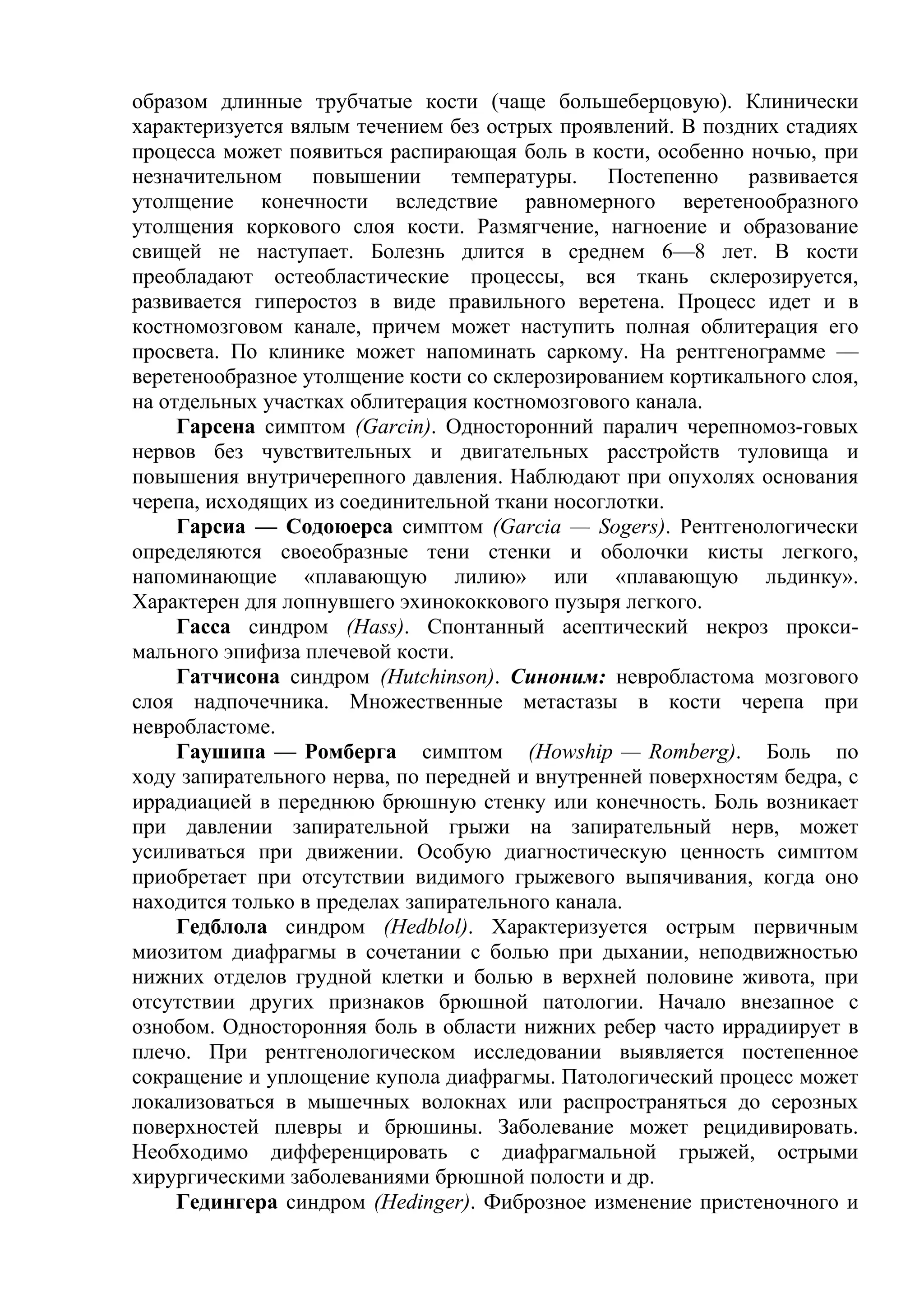образом длинные трубчатые кости (чаще большеберцовую). Клинически
характеризуется вялым течением без острых проявлений. В поздних стадиях
процесса может появиться распирающая боль в кости, особенно ночью, при
незначительном повышении температуры. Постепенно развивается
утолщение конечности вследствие равномерного веретенообразного
утолщения коркового слоя кости. Размягчение, нагноение и образование
свищей не наступает. Болезнь длится в среднем 6—8 лет. В кости
преобладают остеобластические процессы, вся ткань склерозируется,
развивается гиперостоз в виде правильного веретена. Процесс идет и в
костномозговом канале, причем может наступить полная облитерация его
просвета. По клинике может напоминать саркому. На рентгенограмме —
веретенообразное утолщение кости со склерозированием кортикального слоя,
на отдельных участках облитерация костномозгового канала.
     Гарсена симптом (Garcin). Односторонний паралич черепномоз-говых
нервов без чувствительных и двигательных расстройств туловища и
повышения внутричерепного давления. Наблюдают при опухолях основания
черепа, исходящих из соединительной ткани носоглотки.
     Гарсиа — Содоюерса симптом (Garcia — Sogers). Рентгенологически
определяются своеобразные тени стенки и оболочки кисты легкого,
напоминающие «плавающую лилию» или «плавающую льдинку».
Характерен для лопнувшего эхинококкового пузыря легкого.
     Гасса синдром (Hass). Спонтанный асептический некроз прокси-
мального эпифиза плечевой кости.
     Гатчисона синдром (Hutchinson). Синоним: невробластома мозгового
слоя надпочечника. Множественные метастазы в кости черепа при
невробластоме.
     Гаушипа — Ромберга симптом (Howship — Romberg). Боль по
ходу запирательного нерва, по передней и внутренней поверхностям бедра, с
иррадиацией в переднюю брюшную стенку или конечность. Боль возникает
при давлении запирательной грыжи на запирательный нерв, может
усиливаться при движении. Особую диагностическую ценность симптом
приобретает при отсутствии видимого грыжевого выпячивания, когда оно
находится только в пределах запирательного канала.
     Гедблола синдром (Hedblol). Характеризуется острым первичным
миозитом диафрагмы в сочетании с болью при дыхании, неподвижностью
нижних отделов грудной клетки и болью в верхней половине живота, при
отсутствии других признаков брюшной патологии. Начало внезапное с
ознобом. Односторонняя боль в области нижних ребер часто иррадиирует в
плечо. При рентгенологическом исследовании выявляется постепенное
сокращение и уплощение купола диафрагмы. Патологический процесс может
локализоваться в мышечных волокнах или распространяться до серозных
поверхностей плевры и брюшины. Заболевание может рецидивировать.
Необходимо дифференцировать с диафрагмальной грыжей, острыми
хирургическими заболеваниями брюшной полости и др.
     Гедингера синдром (Hedinger). Фиброзное изменение пристеночного и
 