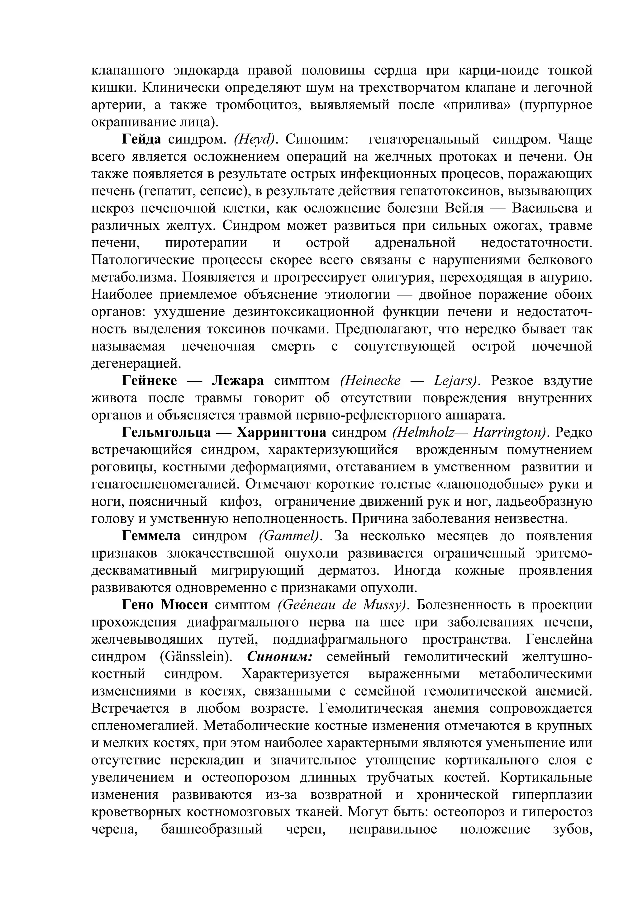 клапанного эндокарда правой половины сердца при карци-ноиде тонкой
кишки. Клинически определяют шум на трехстворчатом клапане и легочной
артерии, а также тромбоцитоз, выявляемый после «прилива» (пурпурное
окрашивание лица).
     Гейда синдром. (Heyd). Синоним: гепаторенальный синдром. Чаще
всего является осложнением операций на желчных протоках и печени. Он
также появляется в результате острых инфекционных процесов, поражающих
печень (гепатит, сепсис), в результате действия гепатотоксинов, вызывающих
некроз печеночной клетки, как осложнение болезни Вейля — Васильева и
различных желтух. Синдром может развиться при сильных ожогах, травме
печени,     пиротерапии      и    острой    адренальной     недостаточности.
Патологические процессы скорее всего связаны с нарушениями белкового
метаболизма. Появляется и прогрессирует олигурия, переходящая в анурию.
Наиболее приемлемое объяснение этиологии — двойное поражение обоих
органов: ухудшение дезинтоксикационной функции печени и недостаточ-
ность выделения токсинов почками. Предполагают, что нередко бывает так
называемая печеночная смерть с сопутствующей острой почечной
дегенерацией.
     Гейнеке — Лежара симптом (Heinecke — Lejars). Резкое вздутие
живота после травмы говорит об отсутствии повреждения внутренних
органов и объясняется травмой нервно-рефлекторного аппарата.
     Гельмгольца — Харрингтона синдром (Helmholz— Harrington). Редко
встречающийся синдром, характеризующийся врожденным помутнением
роговицы, костными деформациями, отставанием в умственном развитии и
гепатоспленомегалией. Отмечают короткие толстые «лапоподобные» руки и
ноги, поясничный кифоз, ограничение движений рук и ног, ладьеобразную
голову и умственную неполноценность. Причина заболевания неизвестна.
     Геммела синдром (Gammel). За несколько месяцев до появления
признаков злокачественной опухоли развивается ограниченный эритемо-
десквамативный мигрирующий дерматоз. Иногда кожные проявления
развиваются одновременно с признаками опухоли.
     Гено Мюсси симптом (Geéneau de Mussy). Болезненность в проекции
прохождения диафрагмального нерва на шее при заболеваниях печени,
желчевыводящих путей, поддиафрагмального пространства. Генслейна
синдром (Gänsslein). Синоним: семейный гемолитический желтушно-
костный синдром. Характеризуется выраженными метаболическими
изменениями в костях, связанными с семейной гемолитической анемией.
Встречается в любом возрасте. Гемолитическая анемия сопровождается
спленомегалией. Метаболические костные изменения отмечаются в крупных
и мелких костях, при этом наиболее характерными являются уменьшение или
отсутствие перекладин и значительное утолщение кортикального слоя с
увеличением и остеопорозом длинных трубчатых костей. Кортикальные
изменения развиваются из-за возвратной и хронической гиперплазии
кроветворных костномозговых тканей. Могут быть: остеопороз и гиперостоз
черепа,    башнеобразный       череп,   неправильное     положение    зубов,
 