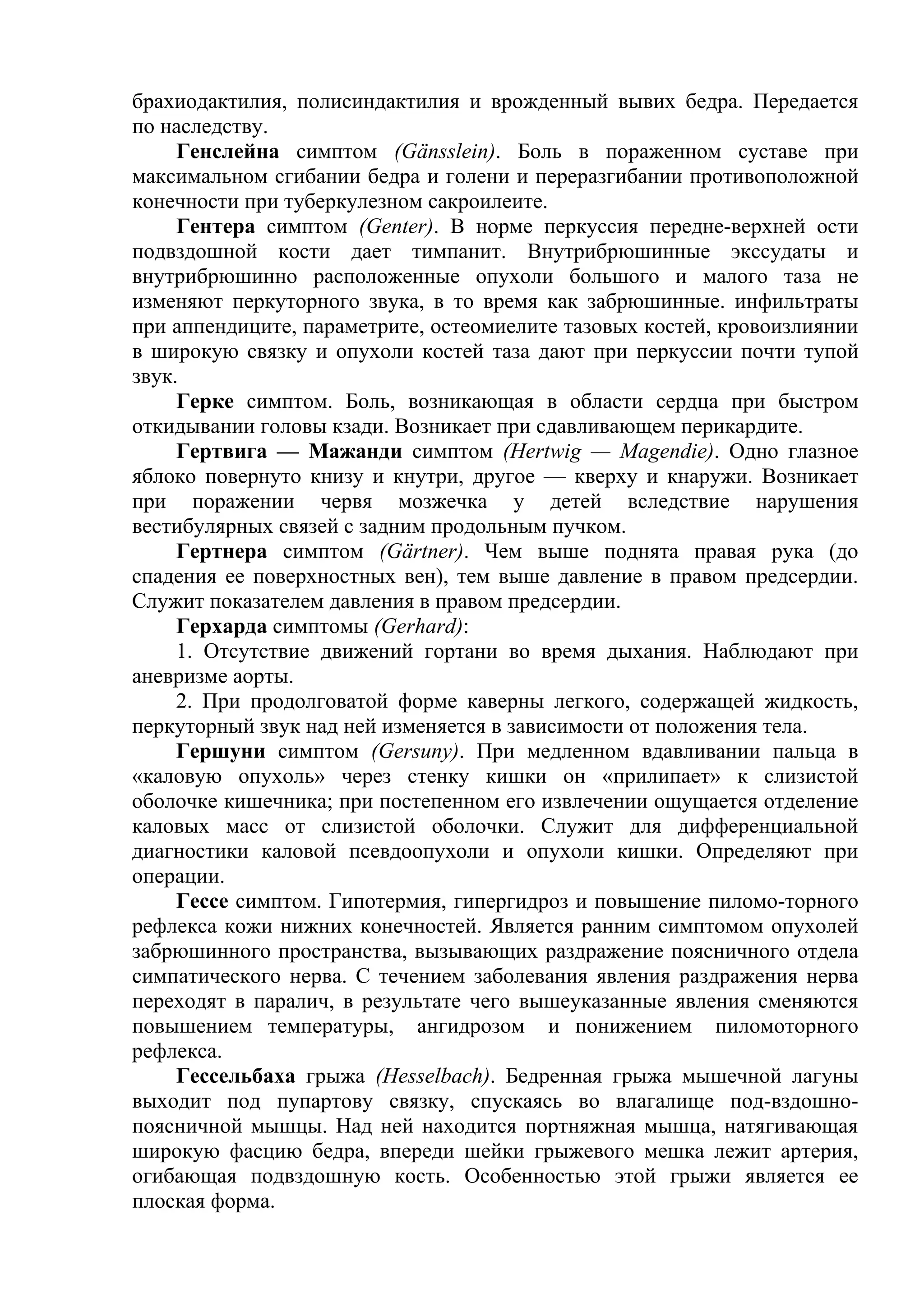 брахиодактилия, полисиндактилия и врожденный вывих бедра. Передается
по наследству.
     Генслейна симптом (Gänsslein). Боль в пораженном суставе при
максимальном сгибании бедра и голени и переразгибании противоположной
конечности при туберкулезном сакроилеите.
     Гентера симптом (Genter). В норме перкуссия передне-верхней ости
подвздошной кости дает тимпанит. Внутрибрюшинные экссудаты и
внутрибрюшинно расположенные опухоли большого и малого таза не
изменяют перкуторного звука, в то время как забрюшинные. инфильтраты
при аппендиците, параметрите, остеомиелите тазовых костей, кровоизлиянии
в широкую связку и опухоли костей таза дают при перкуссии почти тупой
звук.
     Герке симптом. Боль, возникающая в области сердца при быстром
откидывании головы кзади. Возникает при сдавливающем перикардите.
     Гертвига — Мажанди симптом (Hertwig — Magendie). Одно глазное
яблоко повернуто книзу и кнутри, другое — кверху и кнаружи. Возникает
при поражении червя мозжечка у детей вследствие нарушения
вестибулярных связей с задним продольным пучком.
     Гертнера симптом (Gärtner). Чем выше поднята правая рука (до
спадения ее поверхностных вен), тем выше давление в правом предсердии.
Служит показателем давления в правом предсердии.
     Герхарда симптомы (Gerhard):
     1. Отсутствие движений гортани во время дыхания. Наблюдают при
аневризме аорты.
     2. При продолговатой форме каверны легкого, содержащей жидкость,
перкуторный звук над ней изменяется в зависимости от положения тела.
     Гершуни симптом (Gersuny). При медленном вдавливании пальца в
«каловую опухоль» через стенку кишки он «прилипает» к слизистой
оболочке кишечника; при постепенном его извлечении ощущается отделение
каловых масс от слизистой оболочки. Служит для дифференциальной
диагностики каловой псевдоопухоли и опухоли кишки. Определяют при
операции.
     Гессе симптом. Гипотермия, гипергидроз и повышение пиломо-торного
рефлекса кожи нижних конечностей. Является ранним симптомом опухолей
забрюшинного пространства, вызывающих раздражение поясничного отдела
симпатического нерва. С течением заболевания явления раздражения нерва
переходят в паралич, в результате чего вышеуказанные явления сменяются
повышением температуры, ангидрозом и понижением пиломоторного
рефлекса.
     Гессельбаха грыжа (Hesselbach). Бедренная грыжа мышечной лагуны
выходит под пупартову связку, спускаясь во влагалище под-вздошно-
поясничной мышцы. Над ней находится портняжная мышца, натягивающая
широкую фасцию бедра, впереди шейки грыжевого мешка лежит артерия,
огибающая подвздошную кость. Особенностью этой грыжи является ее
плоская форма.
 
