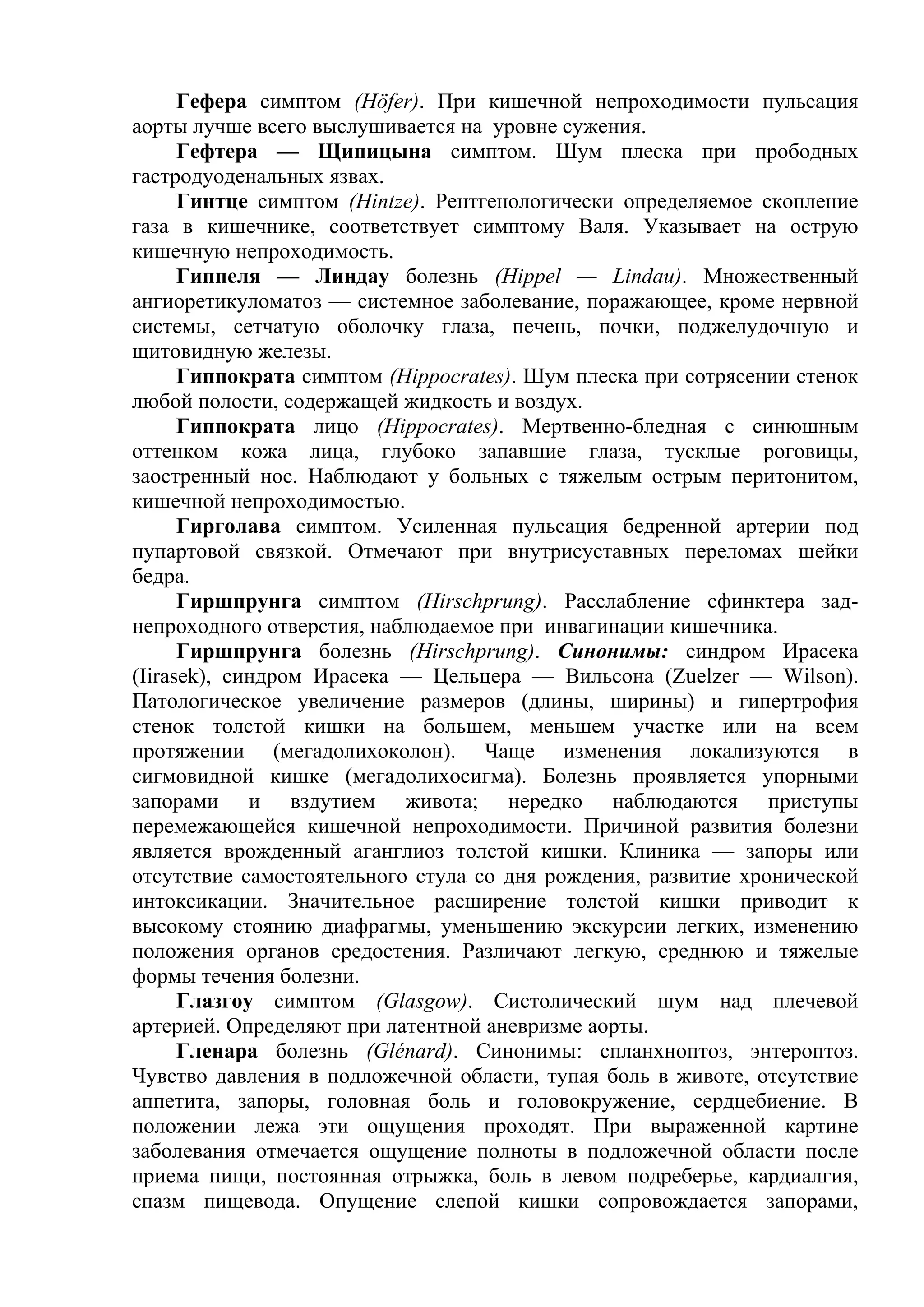 Гефера симптом (Höfer). При кишечной непроходимости пульсация
аорты лучше всего выслушивается на уровне сужения.
      Гефтера — Щипицына симптом. Шум плеска при прободных
гастродуоденальных язвах.
      Гинтце симптом (Hintze). Рентгенологически определяемое скопление
газа в кишечнике, соответствует симптому Валя. Указывает на острую
кишечную непроходимость.
      Гиппеля — Линдау болезнь (Hippel — Lindau). Множественный
ангиоретикуломатоз — системное заболевание, поражающее, кроме нервной
системы, сетчатую оболочку глаза, печень, почки, поджелудочную и
щитовидную железы.
      Гиппократа симптом (Hippocrates). Шум плеска при сотрясении стенок
любой полости, содержащей жидкость и воздух.
      Гиппократа лицо (Hippocrates). Мертвенно-бледная с синюшным
оттенком кожа лица, глубоко запавшие глаза, тусклые роговицы,
заостренный нос. Наблюдают у больных с тяжелым острым перитонитом,
кишечной непроходимостью.
      Гирголава симптом. Усиленная пульсация бедренной артерии под
пупартовой связкой. Отмечают при внутрисуставных переломах шейки
бедра.
      Гиршпрунга симптом (Hirschprung). Расслабление сфинктера зад-
непроходного отверстия, наблюдаемое при инвагинации кишечника.
      Гиршпрунга болезнь (Hirschprung). Синонимы: синдром Ирасека
(Iirasek), синдром Ирасека — Цельцера — Вильсона (Zuelzer — Wilson).
Патологическое увеличение размеров (длины, ширины) и гипертрофия
стенок толстой кишки на большем, меньшем участке или на всем
протяжении (мегадолихоколон). Чаще изменения локализуются в
сигмовидной кишке (мегадолихосигма). Болезнь проявляется упорными
запорами и вздутием живота; нередко наблюдаются приступы
перемежающейся кишечной непроходимости. Причиной развития болезни
является врожденный аганглиоз толстой кишки. Клиника — запоры или
отсутствие самостоятельного стула со дня рождения, развитие хронической
интоксикации. Значительное расширение толстой кишки приводит к
высокому стоянию диафрагмы, уменьшению экскурсии легких, изменению
положения органов средостения. Различают легкую, среднюю и тяжелые
формы течения болезни.
      Глазгоу симптом (Glasgow). Систолический шум над плечевой
артерией. Определяют при латентной аневризме аорты.
      Гленара болезнь (Glénard). Синонимы: спланхноптоз, энтероптоз.
Чувство давления в подложечной области, тупая боль в животе, отсутствие
аппетита, запоры, головная боль и головокружение, сердцебиение. В
положении лежа эти ощущения проходят. При выраженной картине
заболевания отмечается ощущение полноты в подложечной области после
приема пищи, постоянная отрыжка, боль в левом подреберье, кардиалгия,
спазм пищевода. Опущение слепой кишки сопровождается запорами,
 
