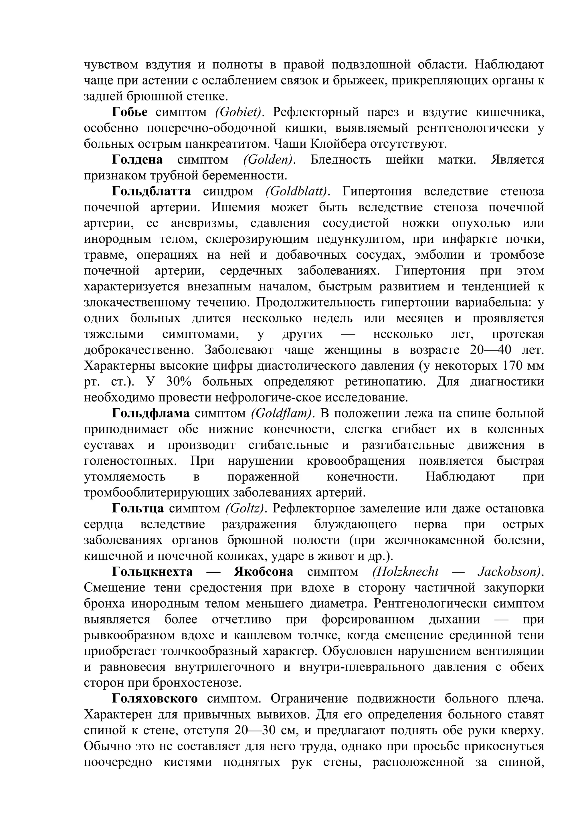 чувством вздутия и полноты в правой подвздошной области. Наблюдают
чаще при астении с ослаблением связок и брыжеек, прикрепляющих органы к
задней брюшной стенке.
    Гобье симптом (Gobiet). Рефлекторный парез и вздутие кишечника,
особенно поперечно-ободочной кишки, выявляемый рентгенологически у
больных острым панкреатитом. Чаши Клойбера отсутствуют.
    Голдена симптом (Golden). Бледность шейки матки. Является
признаком трубной беременности.
    Гольдблатта синдром (Goldblatt). Гипертония вследствие стеноза
почечной артерии. Ишемия может быть вследствие стеноза почечной
артерии, ее аневризмы, сдавления сосудистой ножки опухолью или
инородным телом, склерозирующим педункулитом, при инфаркте почки,
травме, операциях на ней и добавочных сосудах, эмболии и тромбозе
почечной артерии, сердечных заболеваниях. Гипертония при этом
характеризуется внезапным началом, быстрым развитием и тенденцией к
злокачественному течению. Продолжительность гипертонии вариабельна: у
одних больных длится несколько недель или месяцев и проявляется
тяжелыми симптомами, у других — несколько лет, протекая
доброкачественно. Заболевают чаще женщины в возрасте 20—40 лет.
Характерны высокие цифры диастолического давления (у некоторых 170 мм
рт. ст.). У 30% больных определяют ретинопатию. Для диагностики
необходимо провести нефрологиче-ское исследование.
    Гольдфлама симптом (Goldflam). В положении лежа на спине больной
приподнимает обе нижние конечности, слегка сгибает их в коленных
суставах и производит сгибательные и разгибательные движения в
голеностопных. При нарушении кровообращения появляется быстрая
утомляемость     в     пораженной      конечности.    Наблюдают      при
тромбооблитерирующих заболеваниях артерий.
    Гольтца симптом (Goltz). Рефлекторное замеление или даже остановка
сердца вследствие раздражения блуждающего нерва при острых
заболеваниях органов брюшной полости (при желчнокаменной болезни,
кишечной и почечной коликах, ударе в живот и др.).
    Гольцкнехта — Якобсона симптом (Holzknecht — Jackobson).
Смещение тени средостения при вдохе в сторону частичной закупорки
бронха инородным телом меньшего диаметра. Рентгенологически симптом
выявляется более отчетливо при форсированном дыхании — при
рывкообразном вдохе и кашлевом толчке, когда смещение срединной тени
приобретает толчкообразный характер. Обусловлен нарушением вентиляции
и равновесия внутрилегочного и внутри-плеврального давления с обеих
сторон при бронхостенозе.
    Голяховского симптом. Ограничение подвижности больного плеча.
Характерен для привычных вывихов. Для его определения больного ставят
спиной к стене, отступя 20—30 см, и предлагают поднять обе руки кверху.
Обычно это не составляет для него труда, однако при просьбе прикоснуться
поочередно кистями поднятых рук стены, расположенной за спиной,
 