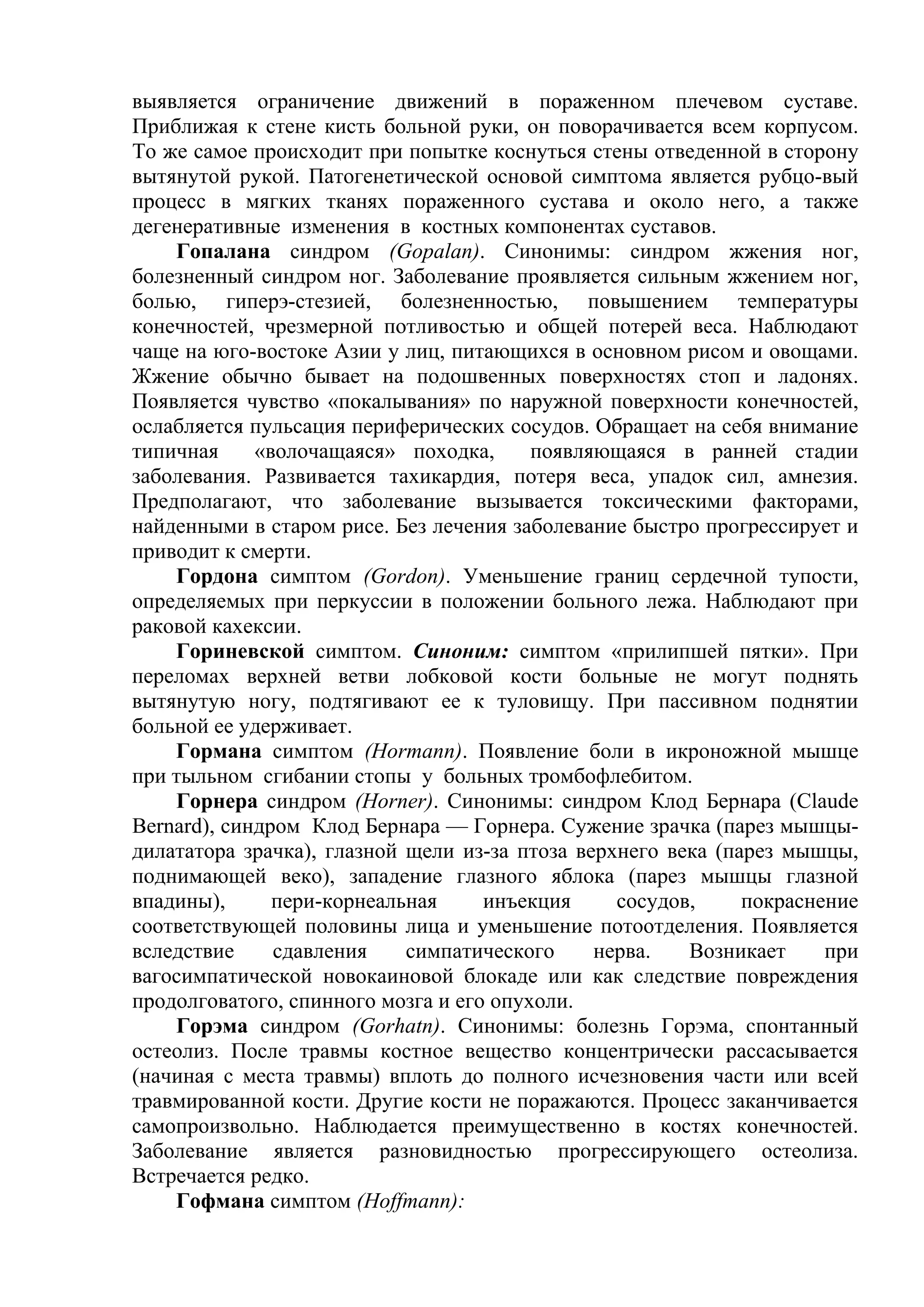 выявляется ограничение движений в пораженном плечевом суставе.
Приближая к стене кисть больной руки, он поворачивается всем корпусом.
То же самое происходит при попытке коснуться стены отведенной в сторону
вытянутой рукой. Патогенетической основой симптома является рубцо-вый
процесс в мягких тканях пораженного сустава и около него, а также
дегенеративные изменения в костных компонентах суставов.
    Гопалана синдром (Gopalan). Синонимы: синдром жжения ног,
болезненный синдром ног. Заболевание проявляется сильным жжением ног,
болью, гиперэ-стезией, болезненностью, повышением температуры
конечностей, чрезмерной потливостью и общей потерей веса. Наблюдают
чаще на юго-востоке Азии у лиц, питающихся в основном рисом и овощами.
Жжение обычно бывает на подошвенных поверхностях стоп и ладонях.
Появляется чувство «покалывания» по наружной поверхности конечностей,
ослабляется пульсация периферических сосудов. Обращает на себя внимание
типичная     «волочащаяся» походка,      появляющаяся в ранней стадии
заболевания. Развивается тахикардия, потеря веса, упадок сил, амнезия.
Предполагают, что заболевание вызывается токсическими факторами,
найденными в старом рисе. Без лечения заболевание быстро прогрессирует и
приводит к смерти.
    Гордона симптом (Gordon). Уменьшение границ сердечной тупости,
определяемых при перкуссии в положении больного лежа. Наблюдают при
раковой кахексии.
    Гориневской симптом. Синоним: симптом «прилипшей пятки». При
переломах верхней ветви лобковой кости больные не могут поднять
вытянутую ногу, подтягивают ее к туловищу. При пассивном поднятии
больной ее удерживает.
    Гормана симптом (Hormann). Появление боли в икроножной мышце
при тыльном сгибании стопы у больных тромбофлебитом.
    Горнера синдром (Horner). Синонимы: синдром Клод Бернара (Claude
Bernard), синдром Клод Бернара — Горнера. Сужение зрачка (парез мышцы-
дилататора зрачка), глазной щели из-за птоза верхнего века (парез мышцы,
поднимающей веко), западение глазного яблока (парез мышцы глазной
впадины),      пери-корнеальная     инъекция     сосудов,     покраснение
соответствующей половины лица и уменьшение потоотделения. Появляется
вследствие     сдавления    симпатического     нерва.   Возникает     при
вагосимпатической новокаиновой блокаде или как следствие повреждения
продолговатого, спинного мозга и его опухоли.
    Горэма синдром (Gorhatn). Синонимы: болезнь Горэма, спонтанный
остеолиз. После травмы костное вещество концентрически рассасывается
(начиная с места травмы) вплоть до полного исчезновения части или всей
травмированной кости. Другие кости не поражаются. Процесс заканчивается
самопроизвольно. Наблюдается преимущественно в костях конечностей.
Заболевание является разновидностью прогрессирующего остеолиза.
Встречается редко.
    Гофмана симптом (Hoffmann):
 