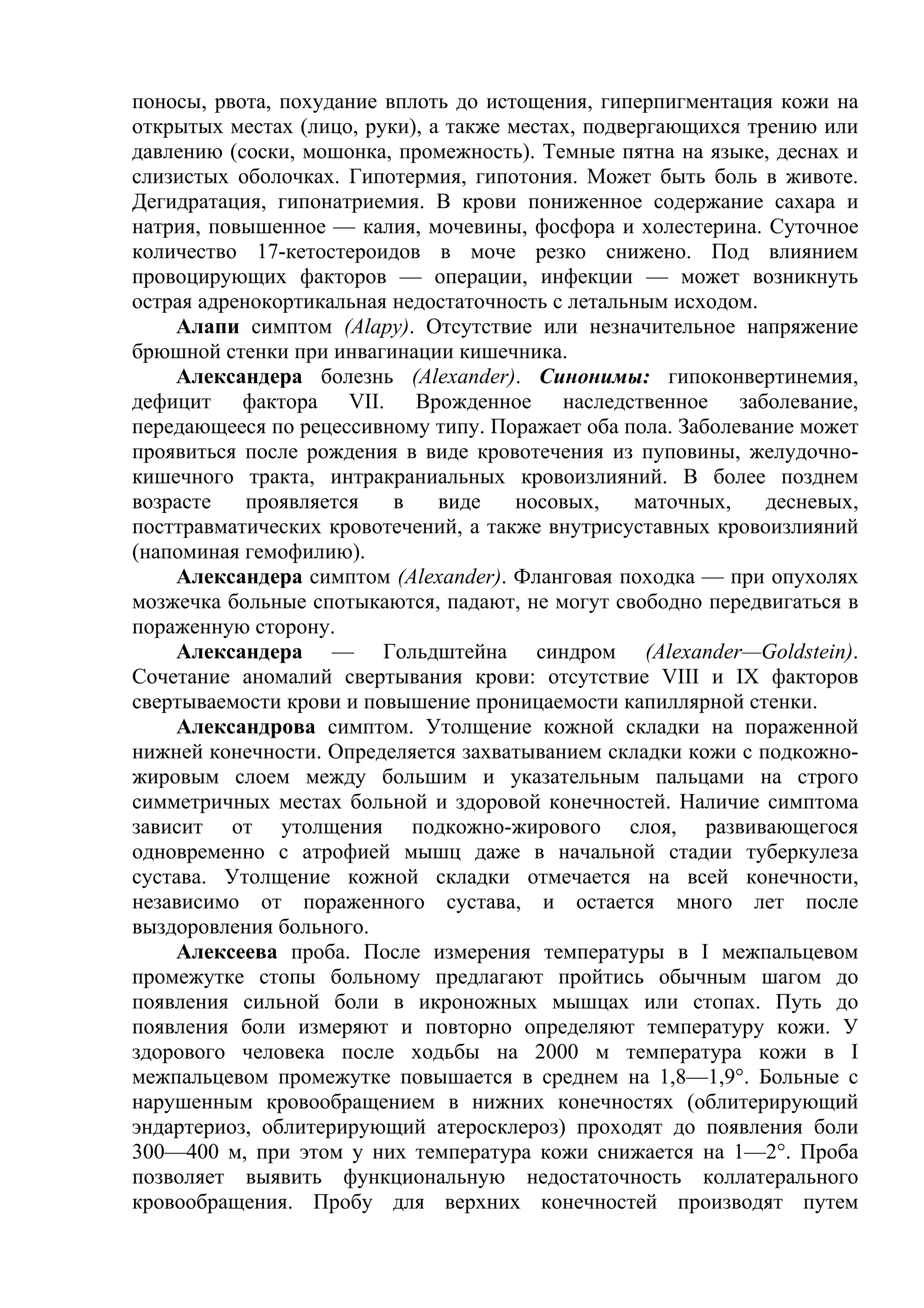 поносы, рвота, похудание вплоть до истощения, гиперпигментация кожи на
открытых местах (лицо, руки), а также местах, подвергающихся трению или
давлению (соски, мошонка, промежность). Темные пятна на языке, деснах и
слизистых оболочках. Гипотермия, гипотония. Может быть боль в животе.
Дегидратация, гипонатриемия. В крови пониженное содержание сахара и
натрия, повышенное — калия, мочевины, фосфора и холестерина. Суточное
количество 17-кетостероидов в моче резко снижено. Под влиянием
провоцирующих факторов — операции, инфекции — может возникнуть
острая адренокортикальная недостаточность с летальным исходом.
    Алапи симптом (Alapy). Отсутствие или незначительное напряжение
брюшной стенки при инвагинации кишечника.
    Александера болезнь (Alexander). Синонимы: гипоконвертинемия,
дефицит фактора VII. Врожденное наследственное заболевание,
передающееся по рецессивному типу. Поражает оба пола. Заболевание может
проявиться после рождения в виде кровотечения из пуповины, желудочно-
кишечного тракта, интракраниальных кровоизлияний. В более позднем
возрасте    проявляется   в    виде    носовых,    маточных,   десневых,
посттравматических кровотечений, а также внутрисуставных кровоизлияний
(напоминая гемофилию).
    Александера симптом (Alexander). Фланговая походка — при опухолях
мозжечка больные спотыкаются, падают, не могут свободно передвигаться в
пораженную сторону.
    Александера — Гольдштейна синдром (Alexander—Goldstein).
Сочетание аномалий свертывания крови: отсутствие VIII и IX факторов
свертываемости крови и повышение проницаемости капиллярной стенки.
    Александрова симптом. Утолщение кожной складки на пораженной
нижней конечности. Определяется захватыванием складки кожи с подкожно-
жировым слоем между большим и указательным пальцами на строго
симметричных местах больной и здоровой конечностей. Наличие симптома
зависит от утолщения подкожно-жирового слоя, развивающегося
одновременно с атрофией мышц даже в начальной стадии туберкулеза
сустава. Утолщение кожной складки отмечается на всей конечности,
независимо от пораженного сустава, и остается много лет после
выздоровления больного.
    Алексеева проба. После измерения температуры в I межпальцевом
промежутке стопы больному предлагают пройтись обычным шагом до
появления сильной боли в икроножных мышцах или стопах. Путь до
появления боли измеряют и повторно определяют температуру кожи. У
здорового человека после ходьбы на 2000 м температура кожи в I
межпальцевом промежутке повышается в среднем на 1,8—1,9°. Больные с
нарушенным кровообращением в нижних конечностях (облитерирующий
эндартериоз, облитерирующий атеросклероз) проходят до появления боли
300—400 м, при этом у них температура кожи снижается на 1—2°. Проба
позволяет выявить функциональную недостаточность коллатерального
кровообращения. Пробу для верхних конечностей производят путем
 