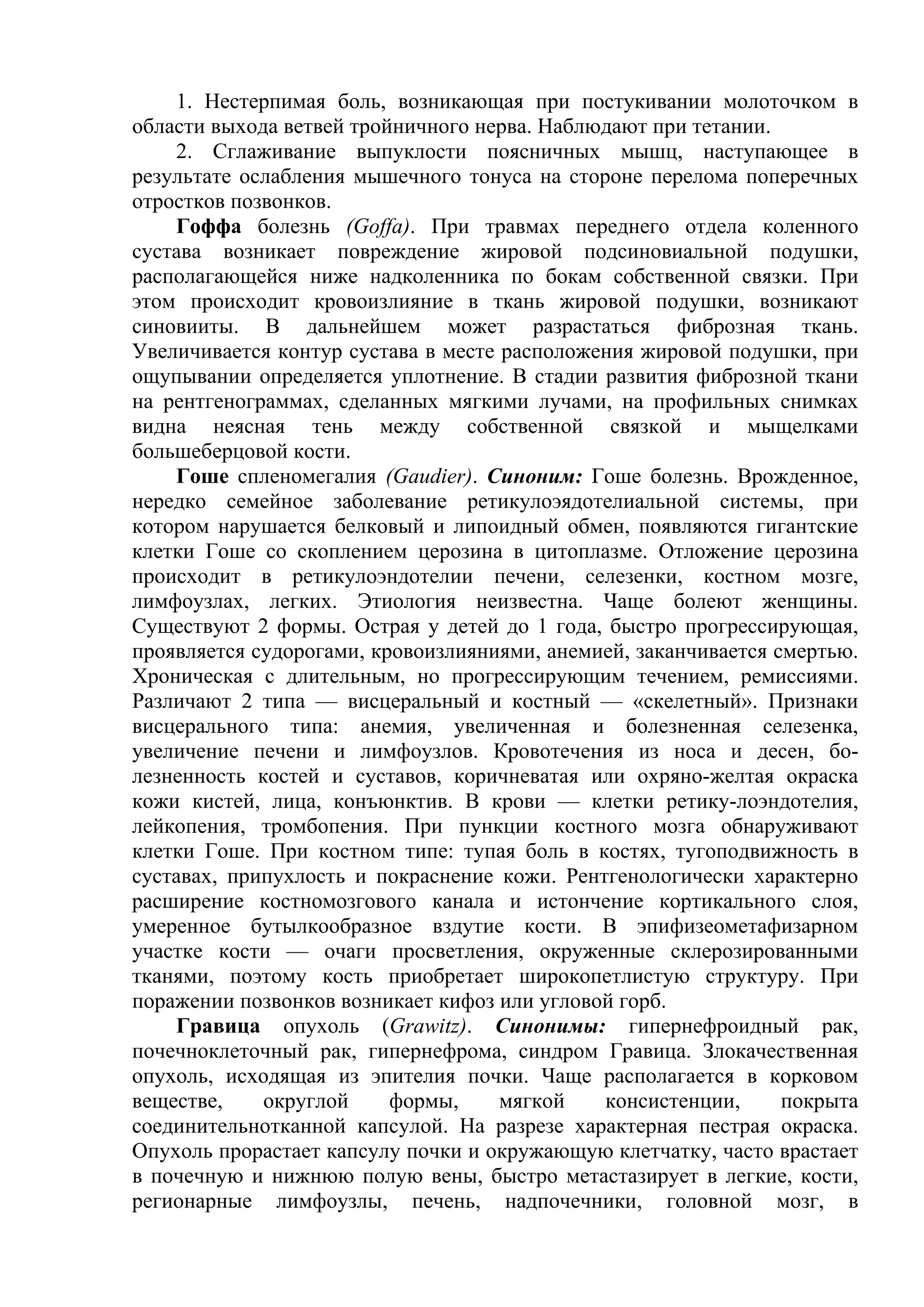 1. Нестерпимая боль, возникающая при постукивании молоточком в
области выхода ветвей тройничного нерва. Наблюдают при тетании.
    2. Сглаживание выпуклости поясничных мышц, наступающее в
результате ослабления мышечного тонуса на стороне перелома поперечных
отростков позвонков.
    Гоффа болезнь (Goffa). При травмах переднего отдела коленного
сустава возникает повреждение жировой подсиновиальной подушки,
располагающейся ниже надколенника по бокам собственной связки. При
этом происходит кровоизлияние в ткань жировой подушки, возникают
синовииты. В дальнейшем может разрастаться фиброзная ткань.
Увеличивается контур сустава в месте расположения жировой подушки, при
ощупывании определяется уплотнение. В стадии развития фиброзной ткани
на рентгенограммах, сделанных мягкими лучами, на профильных снимках
видна неясная тень между собственной связкой и мыщелками
большеберцовой кости.
    Гоше спленомегалия (Gaudier). Синоним: Гоше болезнь. Врожденное,
нередко семейное заболевание ретикулоэядотелиальной системы, при
котором нарушается белковый и липоидный обмен, появляются гигантские
клетки Гоше со скоплением церозина в цитоплазме. Отложение церозина
происходит в ретикулоэндотелии печени, селезенки, костном мозге,
лимфоузлах, легких. Этиология неизвестна. Чаще болеют женщины.
Существуют 2 формы. Острая у детей до 1 года, быстро прогрессирующая,
проявляется судорогами, кровоизлияниями, анемией, заканчивается смертью.
Хроническая с длительным, но прогрессирующим течением, ремиссиями.
Различают 2 типа — висцеральный и костный — «скелетный». Признаки
висцерального типа: анемия, увеличенная и болезненная селезенка,
увеличение печени и лимфоузлов. Кровотечения из носа и десен, бо-
лезненность костей и суставов, коричневатая или охряно-желтая окраска
кожи кистей, лица, конъюнктив. В крови — клетки ретику-лоэндотелия,
лейкопения, тромбопения. При пункции костного мозга обнаруживают
клетки Гоше. При костном типе: тупая боль в костях, тугоподвижность в
суставах, припухлость и покраснение кожи. Рентгенологически характерно
расширение костномозгового канала и истончение кортикального слоя,
умеренное бутылкообразное вздутие кости. В эпифизеометафизарном
участке кости — очаги просветления, окруженные склерозированными
тканями, поэтому кость приобретает широкопетлистую структуру. При
поражении позвонков возникает кифоз или угловой горб.
    Гравица опухоль (Grawitz). Синонимы: гипернефроидный рак,
почечноклеточный рак, гипернефрома, синдром Гравица. Злокачественная
опухоль, исходящая из эпителия почки. Чаще располагается в корковом
веществе,    округлой     формы,     мягкой   консистенции,      покрыта
соединительнотканной капсулой. На разрезе характерная пестрая окраска.
Опухоль прорастает капсулу почки и окружающую клетчатку, часто врастает
в почечную и нижнюю полую вены, быстро метастазирует в легкие, кости,
регионарные лимфоузлы, печень, надпочечники, головной мозг, в
 