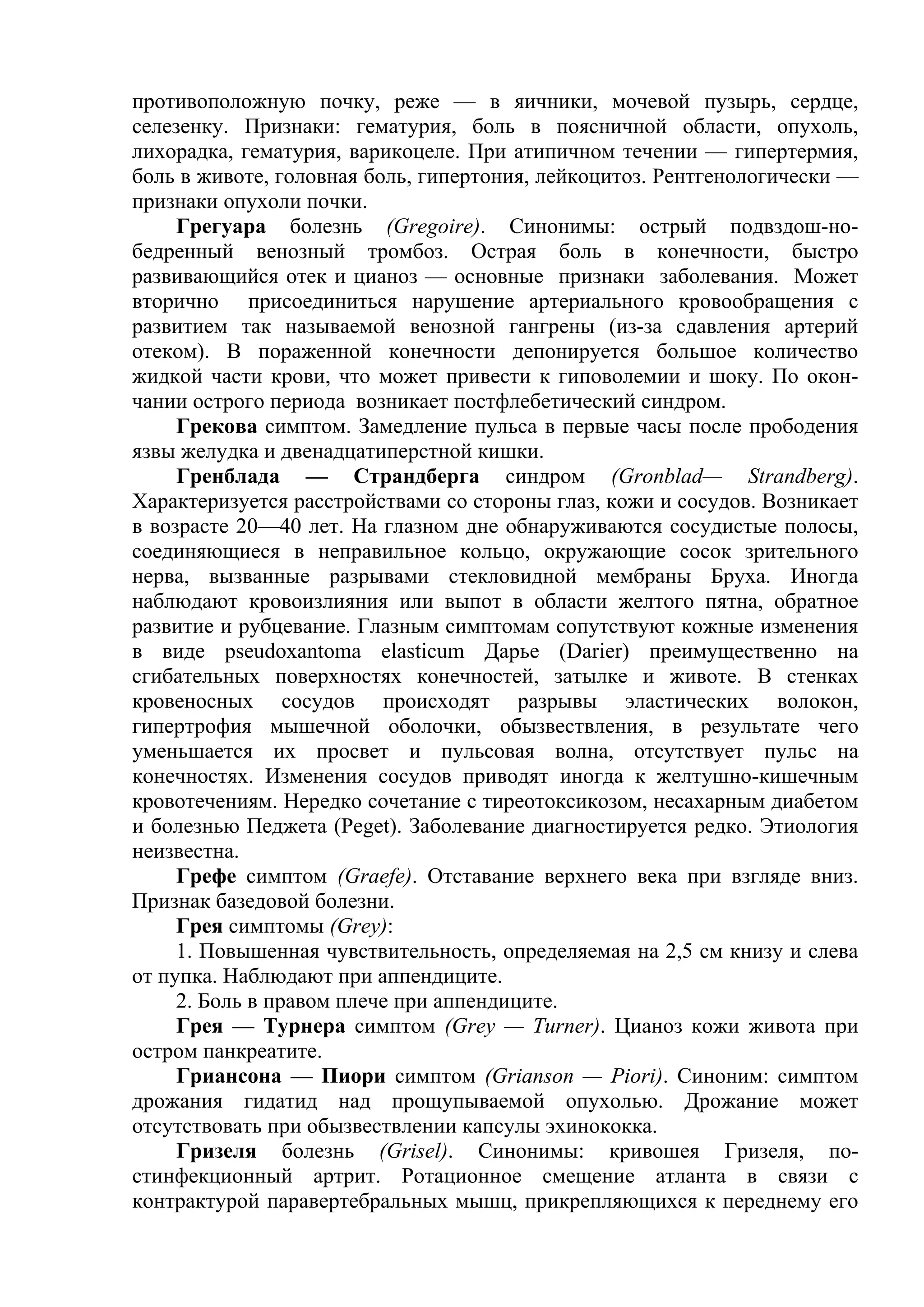противоположную почку, реже — в яичники, мочевой пузырь, сердце,
селезенку. Признаки: гематурия, боль в поясничной области, опухоль,
лихорадка, гематурия, варикоцеле. При атипичном течении — гипертермия,
боль в животе, головная боль, гипертония, лейкоцитоз. Рентгенологически —
признаки опухоли почки.
     Грегуара болезнь (Gregoire). Синонимы: острый подвздош-но-
бедренный венозный тромбоз. Острая боль в конечности, быстро
развивающийся отек и цианоз — основные признаки заболевания. Может
вторично присоединиться нарушение артериального кровообращения с
развитием так называемой венозной гангрены (из-за сдавления артерий
отеком). В пораженной конечности депонируется большое количество
жидкой части крови, что может привести к гиповолемии и шоку. По окон-
чании острого периода возникает постфлебетический синдром.
     Грекова симптом. Замедление пульса в первые часы после прободения
язвы желудка и двенадцатиперстной кишки.
     Гренблада — Страндберга синдром (Gronblad— Strandberg).
Характеризуется расстройствами со стороны глаз, кожи и сосудов. Возникает
в возрасте 20—40 лет. На глазном дне обнаруживаются сосудистые полосы,
соединяющиеся в неправильное кольцо, окружающие сосок зрительного
нерва, вызванные разрывами стекловидной мембраны Бруха. Иногда
наблюдают кровоизлияния или выпот в области желтого пятна, обратное
развитие и рубцевание. Глазным симптомам сопутствуют кожные изменения
в виде pseudoxantoma elasticum Дарье (Darier) преимущественно на
сгибательных поверхностях конечностей, затылке и животе. В стенках
кровеносных сосудов происходят разрывы эластических волокон,
гипертрофия мышечной оболочки, обызвествления, в результате чего
уменьшается их просвет и пульсовая волна, отсутствует пульс на
конечностях. Изменения сосудов приводят иногда к желтушно-кишечным
кровотечениям. Нередко сочетание с тиреотоксикозом, несахарным диабетом
и болезнью Педжета (Peget). Заболевание диагностируется редко. Этиология
неизвестна.
     Грефе симптом (Graefe). Отставание верхнего века при взгляде вниз.
Признак базедовой болезни.
     Грея симптомы (Grey):
     1. Повышенная чувствительность, определяемая на 2,5 см книзу и слева
от пупка. Наблюдают при аппендиците.
     2. Боль в правом плече при аппендиците.
     Грея — Турнера симптом (Grey — Turner). Цианоз кожи живота при
остром панкреатите.
     Гриансона — Пиори симптом (Grianson — Piori). Синоним: симптом
дрожания гидатид над прощупываемой опухолью. Дрожание может
отсутствовать при обызвествлении капсулы эхинококка.
     Гризеля болезнь (Grisel). Синонимы: кривошея Гризеля, по-
стинфекционный артрит. Ротационное смещение атланта в связи с
контрактурой паравертебральных мышц, прикрепляющихся к переднему его
 