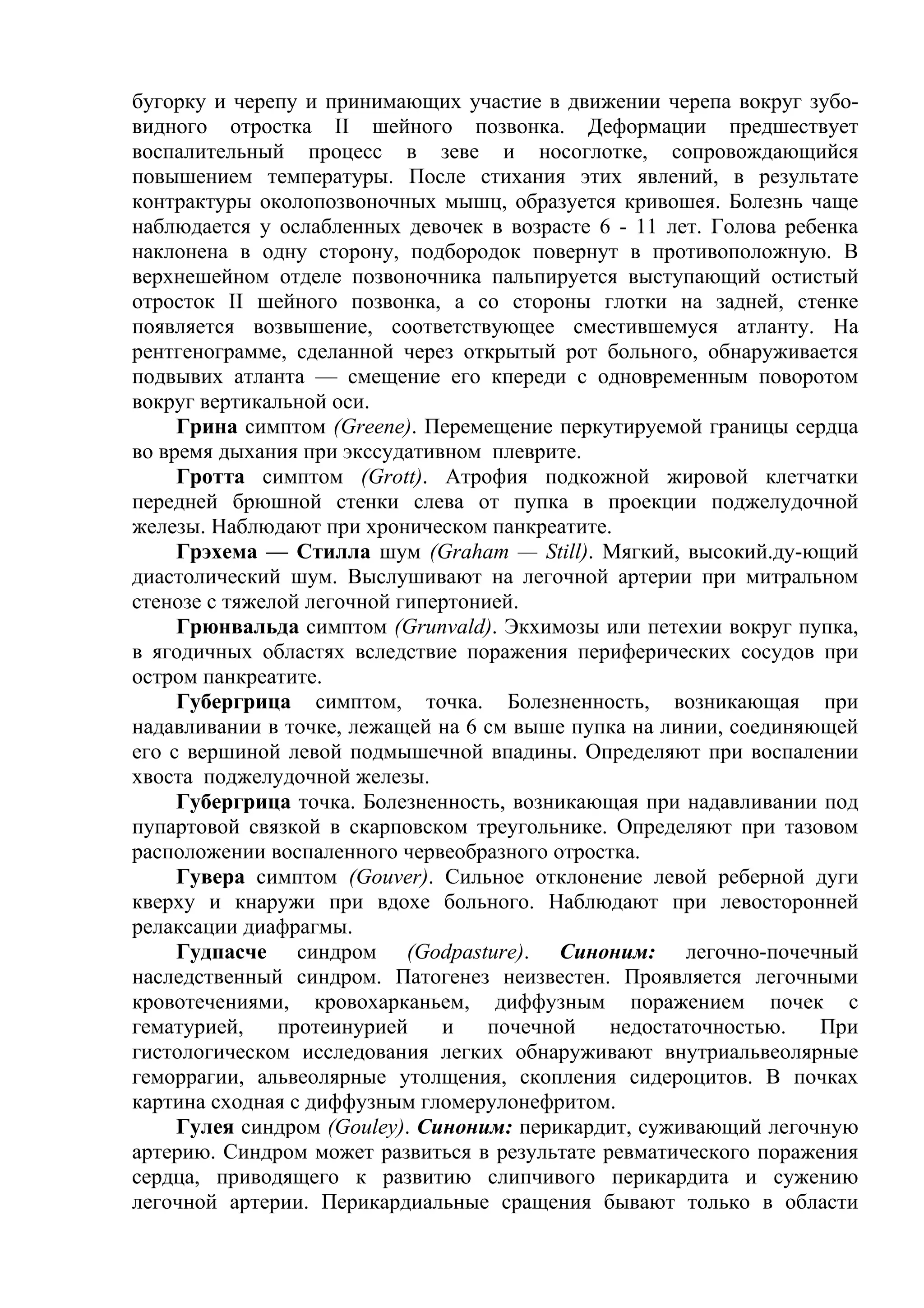 бугорку и черепу и принимающих участие в движении черепа вокруг зубо-
видного отростка II шейного позвонка. Деформации предшествует
воспалительный процесс в зеве и носоглотке, сопровождающийся
повышением температуры. После стихания этих явлений, в результате
контрактуры околопозвоночных мышц, образуется кривошея. Болезнь чаще
наблюдается у ослабленных девочек в возрасте 6 - 11 лет. Голова ребенка
наклонена в одну сторону, подбородок повернут в противоположную. В
верхнешейном отделе позвоночника пальпируется выступающий остистый
отросток II шейного позвонка, а со стороны глотки на задней, стенке
появляется возвышение, соответствующее сместившемуся атланту. На
рентгенограмме, сделанной через открытый рот больного, обнаруживается
подвывих атланта — смещение его кпереди с одновременным поворотом
вокруг вертикальной оси.
     Грина симптом (Greene). Перемещение перкутируемой границы сердца
во время дыхания при экссудативном плеврите.
     Гротта симптом (Grott). Атрофия подкожной жировой клетчатки
передней брюшной стенки слева от пупка в проекции поджелудочной
железы. Наблюдают при хроническом панкреатите.
     Грэхема — Стилла шум (Graham — Still). Мягкий, высокий.ду-ющий
диастолический шум. Выслушивают на легочной артерии при митральном
стенозе с тяжелой легочной гипертонией.
     Грюнвальда симптом (Grunvald). Экхимозы или петехии вокруг пупка,
в ягодичных областях вследствие поражения периферических сосудов при
остром панкреатите.
     Губергрица симптом, точка. Болезненность, возникающая при
надавливании в точке, лежащей на 6 см выше пупка на линии, соединяющей
его с вершиной левой подмышечной впадины. Определяют при воспалении
хвоста поджелудочной железы.
     Губергрица точка. Болезненность, возникающая при надавливании под
пупартовой связкой в скарповском треугольнике. Определяют при тазовом
расположении воспаленного червеобразного отростка.
     Гувера симптом (Gouver). Сильное отклонение левой реберной дуги
кверху и кнаружи при вдохе больного. Наблюдают при левосторонней
релаксации диафрагмы.
     Гудпасче синдром (Godpasture). Синоним: легочно-почечный
наследственный синдром. Патогенез неизвестен. Проявляется легочными
кровотечениями, кровохарканьем, диффузным поражением почек с
гематурией,    протеинурией    и    почечной   недостаточностью.   При
гистологическом исследования легких обнаруживают внутриальвеолярные
геморрагии, альвеолярные утолщения, скопления сидероцитов. В почках
картина сходная с диффузным гломерулонефритом.
     Гулея синдром (Gouley). Синоним: перикардит, суживающий легочную
артерию. Синдром может развиться в результате ревматического поражения
сердца, приводящего к развитию слипчивого перикардита и сужению
легочной артерии. Перикардиальные сращения бывают только в области
 