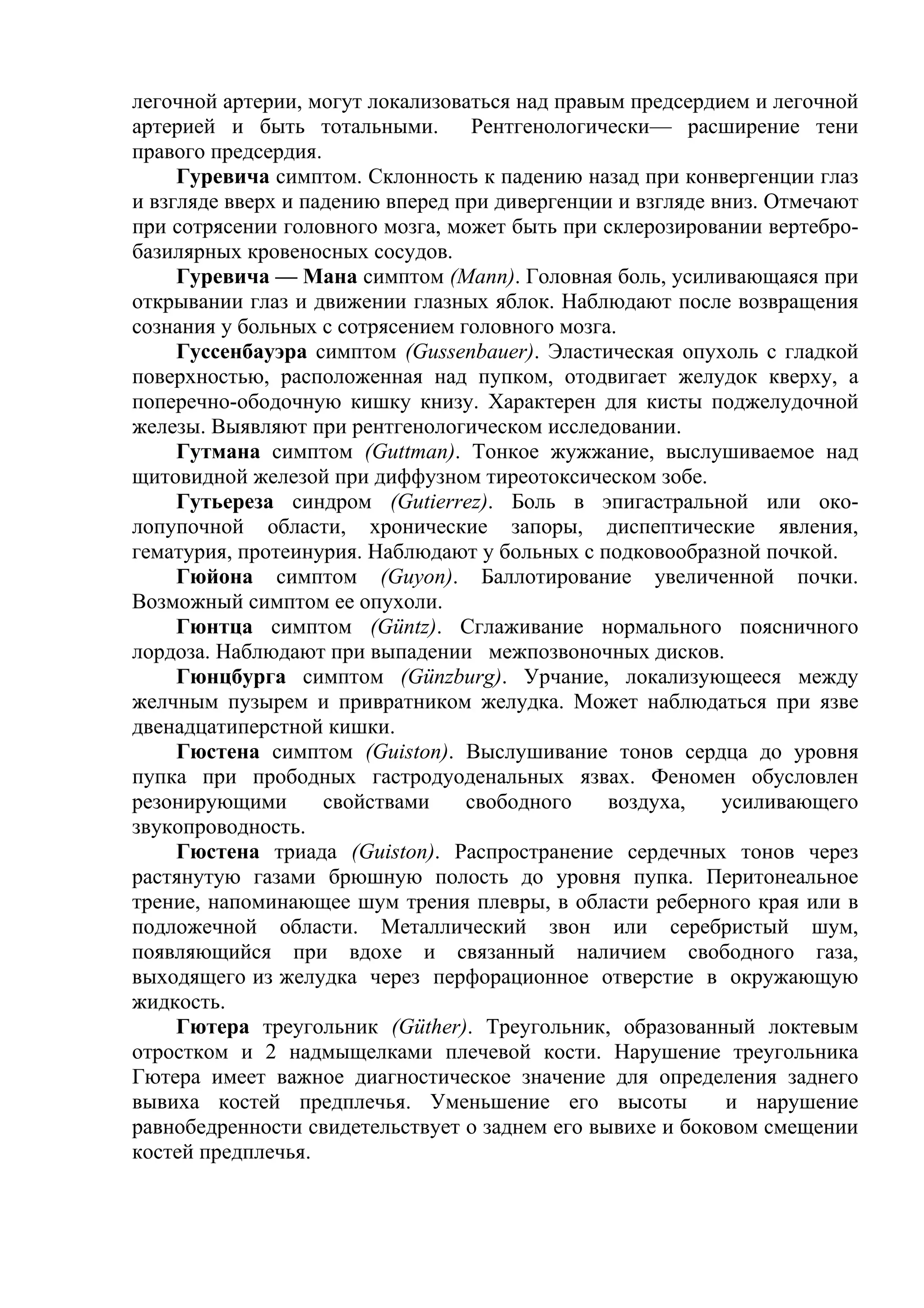 легочной артерии, могут локализоваться над правым предсердием и легочной
артерией и быть тотальными.        Рентгенологически— расширение тени
правого предсердия.
     Гуревича симптом. Склонность к падению назад при конвергенции глаз
и взгляде вверх и падению вперед при дивергенции и взгляде вниз. Отмечают
при сотрясении головного мозга, может быть при склерозировании вертебро-
базилярных кровеносных сосудов.
     Гуревича — Мана симптом (Маnn). Головная боль, усиливающаяся при
открывании глаз и движении глазных яблок. Наблюдают после возвращения
сознания у больных с сотрясением головного мозга.
     Гуссенбауэра симптом (Gussenbauer). Эластическая опухоль с гладкой
поверхностью, расположенная над пупком, отодвигает желудок кверху, а
поперечно-ободочную кишку книзу. Характерен для кисты поджелудочной
железы. Выявляют при рентгенологическом исследовании.
     Гутмана симптом (Guttman). Тонкое жужжание, выслушиваемое над
щитовидной железой при диффузном тиреотоксическом зобе.
     Гутьереза синдром (Gutierrez). Боль в эпигастральной или око-
лопупочной области, хронические запоры, диспептические явления,
гематурия, протеинурия. Наблюдают у больных с подковообразной почкой.
     Гюйона симптом (Guyon). Баллотирование увеличенной почки.
Возможный симптом ее опухоли.
     Гюнтца симптом (Güntz). Сглаживание нормального поясничного
лордоза. Наблюдают при выпадении межпозвоночных дисков.
     Гюнцбурга симптом (Günzburg). Урчание, локализующееся между
желчным пузырем и привратником желудка. Может наблюдаться при язве
двенадцатиперстной кишки.
     Гюстена симптом (Guiston). Выслушивание тонов сердца до уровня
пупка при прободных гастродуоденальных язвах. Феномен обусловлен
резонирующими       свойствами    свободного    воздуха,    усиливающего
звукопроводность.
     Гюстена триада (Guiston). Распространение сердечных тонов через
растянутую газами брюшную полость до уровня пупка. Перитонеальное
трение, напоминающее шум трения плевры, в области реберного края или в
подложечной области. Металлический звон или серебристый шум,
появляющийся при вдохе и связанный наличием свободного газа,
выходящего из желудка через перфорационное отверстие в окружающую
жидкость.
     Гютера треугольник (Güther). Треугольник, образованный локтевым
отростком и 2 надмыщелками плечевой кости. Нарушение треугольника
Гютера имеет важное диагностическое значение для определения заднего
вывиха костей предплечья. Уменьшение его высоты             и нарушение
равнобедренности свидетельствует о заднем его вывихе и боковом смещении
костей предплечья.
 