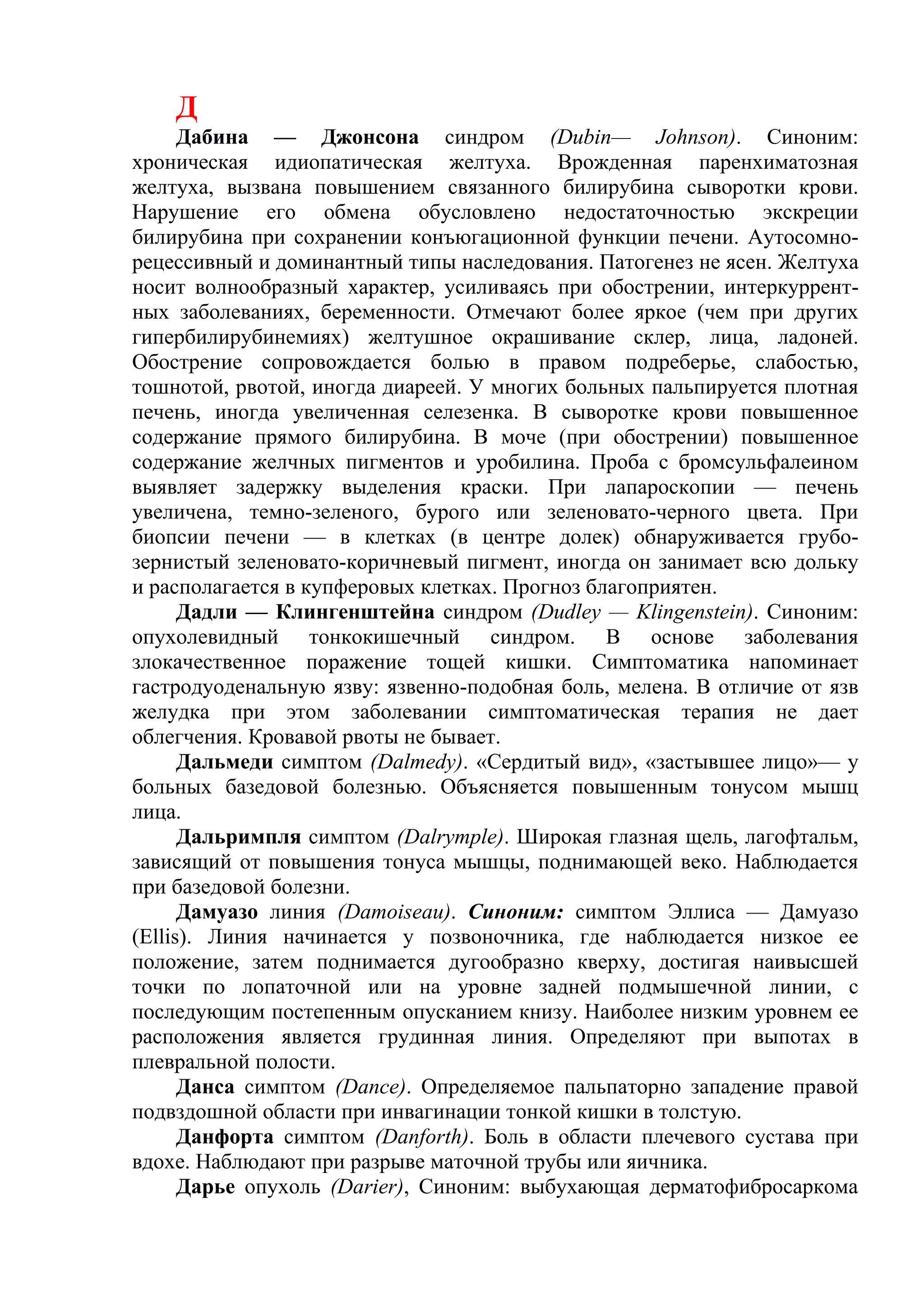 Д
      Дабина — Джонсона синдром (Dubin— Johnson). Синоним:
хроническая идиопатическая желтуха. Врожденная паренхиматозная
желтуха, вызвана повышением связанного билирубина сыворотки крови.
Нарушение его обмена обусловлено недостаточностью экскреции
билирубина при сохранении конъюгационной функции печени. Аутосомно-
рецессивный и доминантный типы наследования. Патогенез не ясен. Желтуха
носит волнообразный характер, усиливаясь при обострении, интеркуррент-
ных заболеваниях, беременности. Отмечают более яркое (чем при других
гипербилирубинемиях) желтушное окрашивание склер, лица, ладоней.
Обострение сопровождается болью в правом подреберье, слабостью,
тошнотой, рвотой, иногда диареей. У многих больных пальпируется плотная
печень, иногда увеличенная селезенка. В сыворотке крови повышенное
содержание прямого билирубина. В моче (при обострении) повышенное
содержание желчных пигментов и уробилина. Проба с бромсульфалеином
выявляет задержку выделения краски. При лапароскопии — печень
увеличена, темно-зеленого, бурого или зеленовато-черного цвета. При
биопсии печени — в клетках (в центре долек) обнаруживается грубо-
зернистый зеленовато-коричневый пигмент, иногда он занимает всю дольку
и располагается в купферовых клетках. Прогноз благоприятен.
      Дадли — Клингенштейна синдром (Dudley — Klingenstein). Синоним:
опухолевидный тонкокишечный синдром. В основе заболевания
злокачественное поражение тощей кишки. Симптоматика напоминает
гастродуоденальную язву: язвенно-подобная боль, мелена. В отличие от язв
желудка при этом заболевании симптоматическая терапия не дает
облегчения. Кровавой рвоты не бывает.
      Дальмеди симптом (Dalmedy). «Сердитый вид», «застывшее лицо»— у
больных базедовой болезнью. Объясняется повышенным тонусом мышц
лица.
      Дальримпля симптом (Dalrymple). Широкая глазная щель, лагофтальм,
зависящий от повышения тонуса мышцы, поднимающей веко. Наблюдается
при базедовой болезни.
      Дамуазо линия (Damoiseau). Синоним: симптом Эллиса — Дамуазо
(Ellis). Линия начинается у позвоночника, где наблюдается низкое ее
положение, затем поднимается дугообразно кверху, достигая наивысшей
точки по лопаточной или на уровне задней подмышечной линии, с
последующим постепенным опусканием книзу. Наиболее низким уровнем ее
расположения является грудинная линия. Определяют при выпотах в
плевральной полости.
      Данса симптом (Dance). Определяемое пальпаторно западение правой
подвздошной области при инвагинации тонкой кишки в толстую.
      Данфорта симптом (Danforth). Боль в области плечевого сустава при
вдохе. Наблюдают при разрыве маточной трубы или яичника.
      Дарье опухоль (Darier), Синоним: выбухающая дерматофибросаркома
 