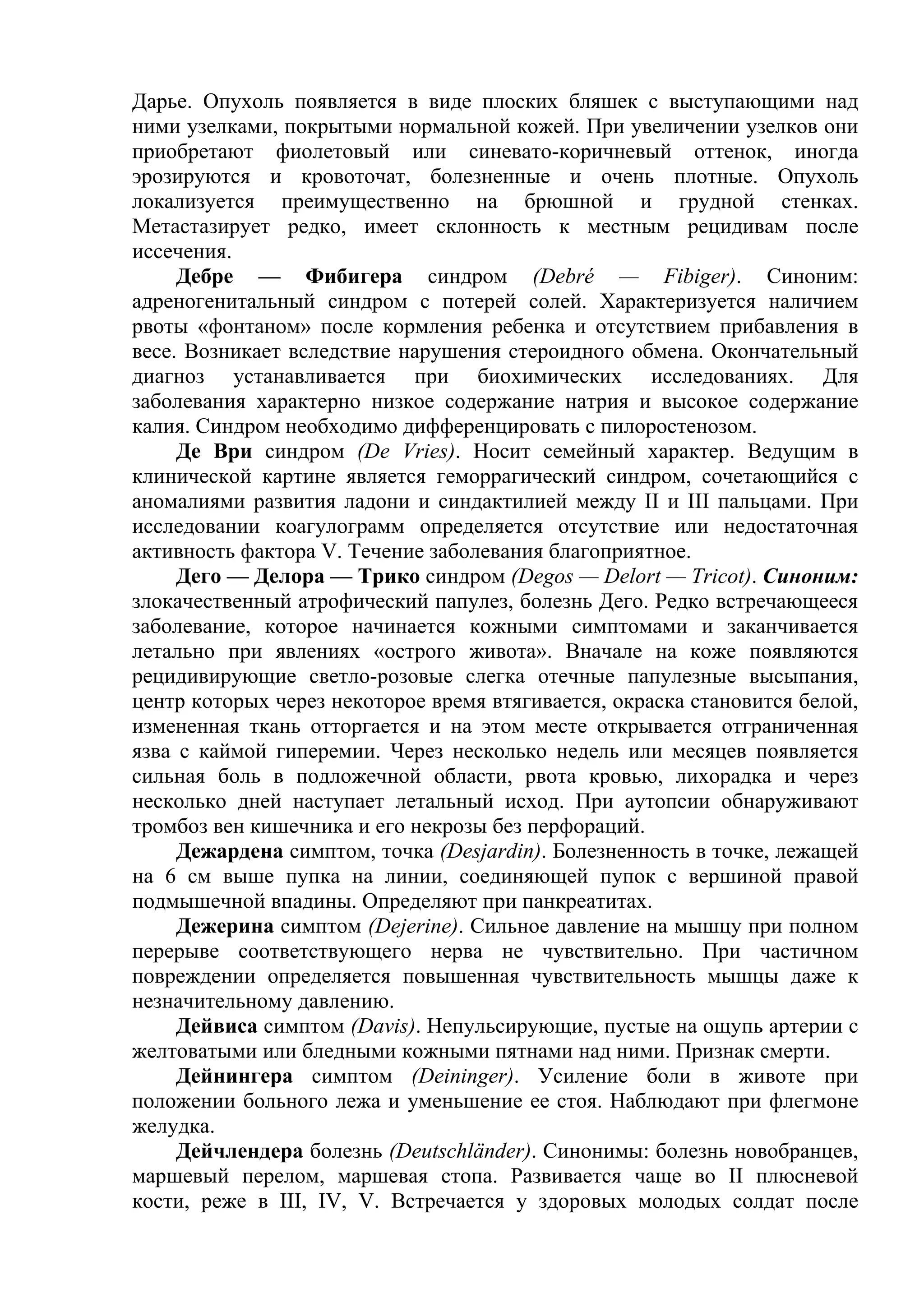 Дарье. Опухоль появляется в виде плоских бляшек с выступающими над
ними узелками, покрытыми нормальной кожей. При увеличении узелков они
приобретают фиолетовый или синевато-коричневый оттенок, иногда
эрозируются и кровоточат, болезненные и очень плотные. Опухоль
локализуется преимущественно на брюшной и грудной стенках.
Метастазирует редко, имеет склонность к местным рецидивам после
иссечения.
     Дебре — Фибигера синдром (Debré — Fibiger). Синоним:
адреногенитальный синдром с потерей солей. Характеризуется наличием
рвоты «фонтаном» после кормления ребенка и отсутствием прибавления в
весе. Возникает вследствие нарушения стероидного обмена. Окончательный
диагноз устанавливается при биохимических исследованиях. Для
заболевания характерно низкое содержание натрия и высокое содержание
калия. Синдром необходимо дифференцировать с пилоростенозом.
     Де Ври синдром (De Vries). Носит семейный характер. Ведущим в
клинической картине является геморрагический синдром, сочетающийся с
аномалиями развития ладони и синдактилией между II и III пальцами. При
исследовании коагулограмм определяется отсутствие или недостаточная
активность фактора V. Течение заболевания благоприятное.
     Дего — Делора — Трико синдром (Degos — Delort — Tricot). Синоним:
злокачественный атрофический папулез, болезнь Дего. Редко встречающееся
заболевание, которое начинается кожными симптомами и заканчивается
летально при явлениях «острого живота». Вначале на коже появляются
рецидивирующие светло-розовые слегка отечные папулезные высыпания,
центр которых через некоторое время втягивается, окраска становится белой,
измененная ткань отторгается и на этом месте открывается отграниченная
язва с каймой гиперемии. Через несколько недель или месяцев появляется
сильная боль в подложечной области, рвота кровью, лихорадка и через
несколько дней наступает летальный исход. При аутопсии обнаруживают
тромбоз вен кишечника и его некрозы без перфораций.
     Дежардена симптом, точка (Desjardin). Болезненность в точке, лежащей
на 6 см выше пупка на линии, соединяющей пупок с вершиной правой
подмышечной впадины. Определяют при панкреатитах.
     Дежерина симптом (Dejerine). Сильное давление на мышцу при полном
перерыве соответствующего нерва не чувствительно. При частичном
повреждении определяется повышенная чувствительность мышцы даже к
незначительному давлению.
     Дейвиса симптом (Davis). Непульсирующие, пустые на ощупь артерии с
желтоватыми или бледными кожными пятнами над ними. Признак смерти.
     Дейнингера симптом (Deininger). Усиление боли в животе при
положении больного лежа и уменьшение ее стоя. Наблюдают при флегмоне
желудка.
     Дейчлендера болезнь (Deutschländer). Синонимы: болезнь новобранцев,
маршевый перелом, маршевая стопа. Развивается чаще во II плюсневой
кости, реже в III, IV, V. Встречается у здоровых молодых солдат после
 