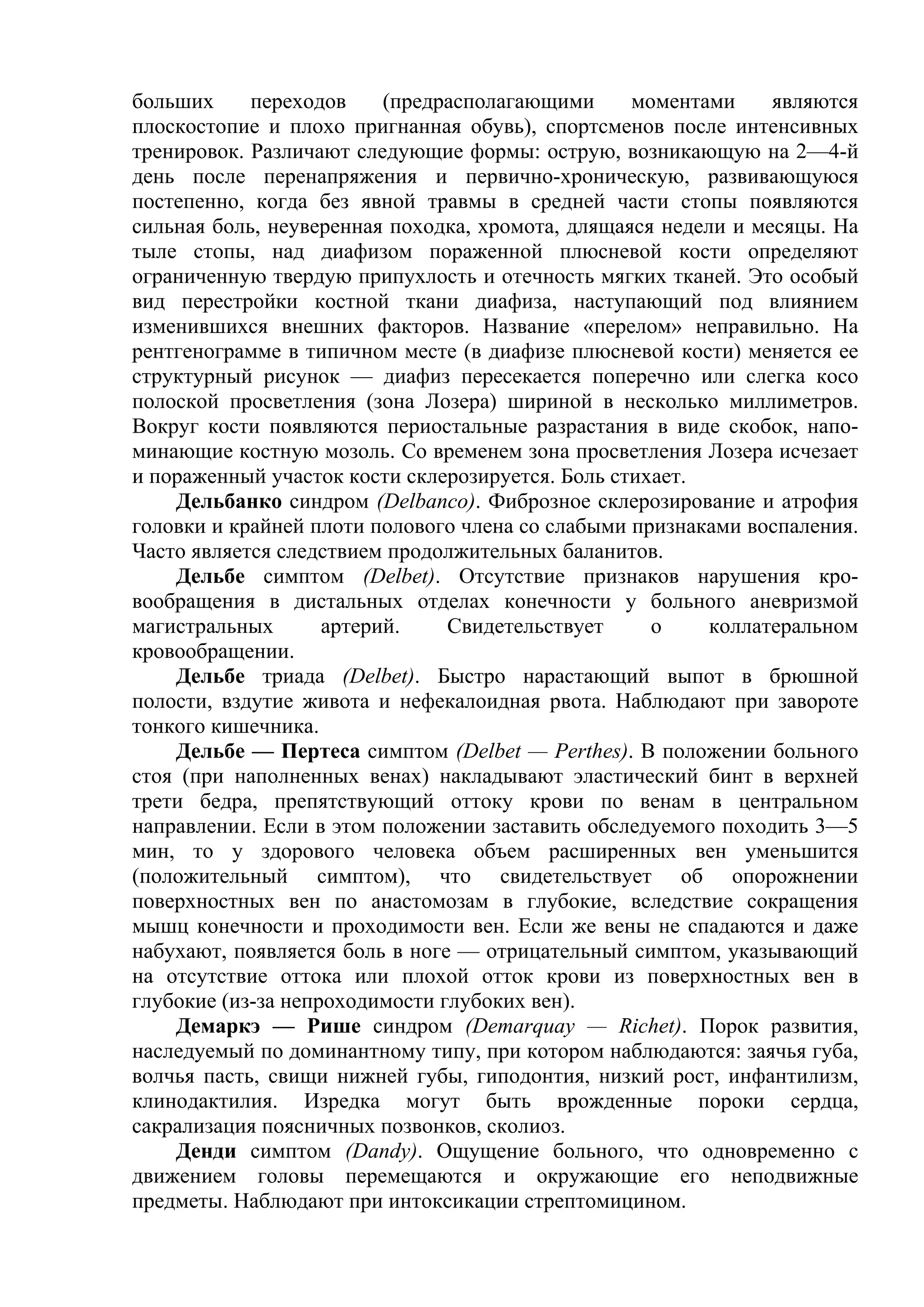 больших     переходов     (предрасполагающими     моментами     являются
плоскостопие и плохо пригнанная обувь), спортсменов после интенсивных
тренировок. Различают следующие формы: острую, возникающую на 2—4-й
день после перенапряжения и первично-хроническую, развивающуюся
постепенно, когда без явной травмы в средней части стопы появляются
сильная боль, неуверенная походка, хромота, длящаяся недели и месяцы. На
тыле стопы, над диафизом пораженной плюсневой кости определяют
ограниченную твердую припухлость и отечность мягких тканей. Это особый
вид перестройки костной ткани диафиза, наступающий под влиянием
изменившихся внешних факторов. Название «перелом» неправильно. На
рентгенограмме в типичном месте (в диафизе плюсневой кости) меняется ее
структурный рисунок — диафиз пересекается поперечно или слегка косо
полоской просветления (зона Лозера) шириной в несколько миллиметров.
Вокруг кости появляются периостальные разрастания в виде скобок, напо-
минающие костную мозоль. Со временем зона просветления Лозера исчезает
и пораженный участок кости склерозируется. Боль стихает.
    Дельбанко синдром (Delbanco). Фиброзное склерозирование и атрофия
головки и крайней плоти полового члена со слабыми признаками воспаления.
Часто является следствием продолжительных баланитов.
    Дельбе симптом (Delbet). Отсутствие признаков нарушения кро-
вообращения в дистальных отделах конечности у больного аневризмой
магистральных       артерий.    Свидетельствует     о     коллатеральном
кровообращении.
    Дельбе триада (Delbet). Быстро нарастающий выпот в брюшной
полости, вздутие живота и нефекалоидная рвота. Наблюдают при завороте
тонкого кишечника.
    Дельбе — Пертеса симптом (Delbet — Perthes). В положении больного
стоя (при наполненных венах) накладывают эластический бинт в верхней
трети бедра, препятствующий оттоку крови по венам в центральном
направлении. Если в этом положении заставить обследуемого походить 3—5
мин, то у здорового человека объем расширенных вен уменьшится
(положительный симптом), что свидетельствует об опорожнении
поверхностных вен по анастомозам в глубокие, вследствие сокращения
мышц конечности и проходимости вен. Если же вены не спадаются и даже
набухают, появляется боль в ноге — отрицательный симптом, указывающий
на отсутствие оттока или плохой отток крови из поверхностных вен в
глубокие (из-за непроходимости глубоких вен).
    Демаркэ — Рише синдром (Demarquay — Richet). Порок развития,
наследуемый по доминантному типу, при котором наблюдаются: заячья губа,
волчья пасть, свищи нижней губы, гиподонтия, низкий рост, инфантилизм,
клинодактилия. Изредка могут быть врожденные пороки сердца,
сакрализация поясничных позвонков, сколиоз.
    Денди симптом (Dandy). Ощущение больного, что одновременно с
движением головы перемещаются и окружающие его неподвижные
предметы. Наблюдают при интоксикации стрептомицином.
 