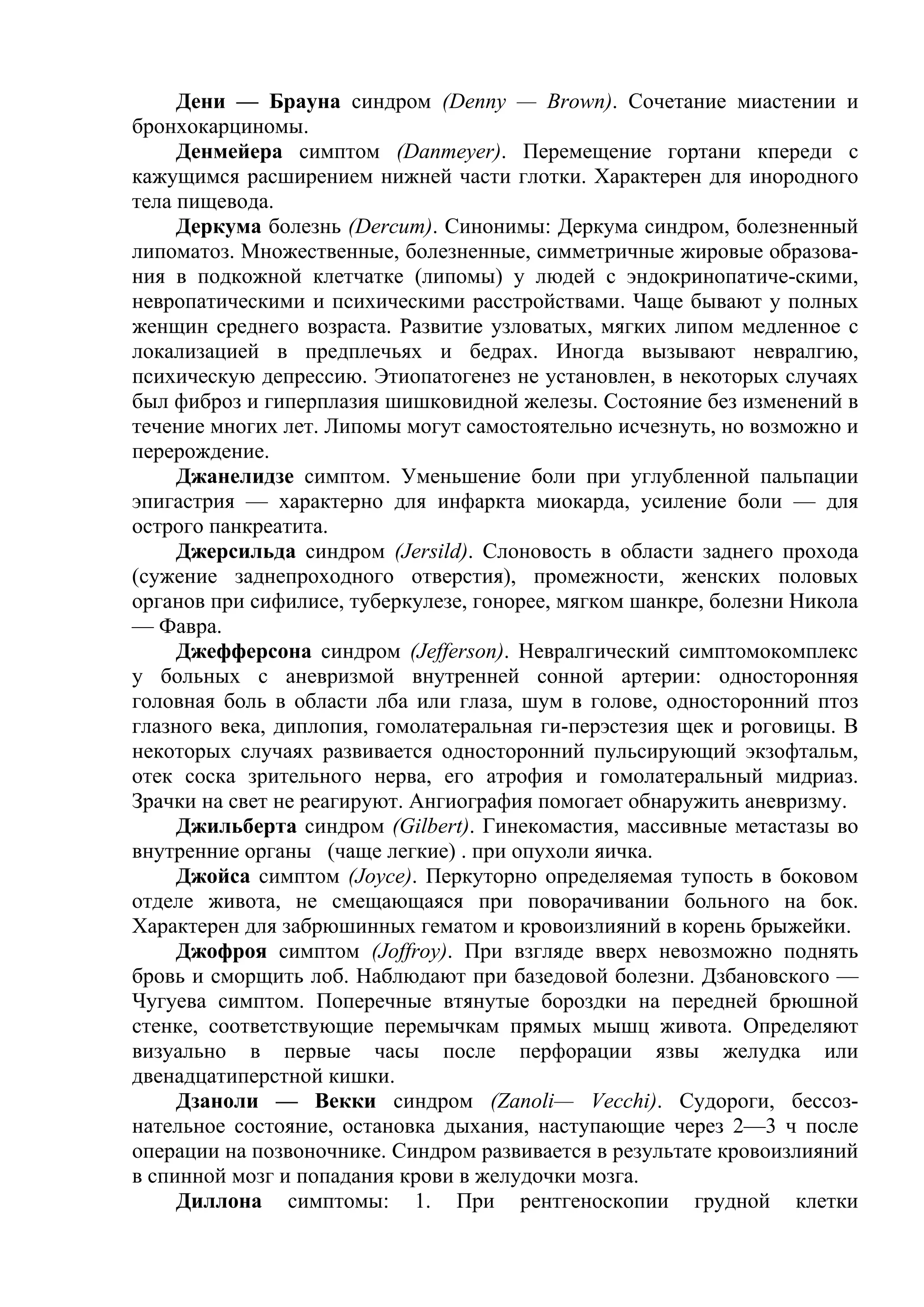 Дени — Брауна синдром (Denny — Brown). Сочетание миастении и
бронхокарциномы.
     Денмейера симптом (Danmeyer). Перемещение гортани кпереди с
кажущимся расширением нижней части глотки. Характерен для инородного
тела пищевода.
     Деркума болезнь (Dercum). Синонимы: Деркума синдром, болезненный
липоматоз. Множественные, болезненные, симметричные жировые образова-
ния в подкожной клетчатке (липомы) у людей с эндокринопатиче-скими,
невропатическими и психическими расстройствами. Чаще бывают у полных
женщин среднего возраста. Развитие узловатых, мягких липом медленное с
локализацией в предплечьях и бедрах. Иногда вызывают невралгию,
психическую депрессию. Этиопатогенез не установлен, в некоторых случаях
был фиброз и гиперплазия шишковидной железы. Состояние без изменений в
течение многих лет. Липомы могут самостоятельно исчезнуть, но возможно и
перерождение.
     Джанелидзе симптом. Уменьшение боли при углубленной пальпации
эпигастрия — характерно для инфаркта миокарда, усиление боли — для
острого панкреатита.
     Джерсильда синдром (Jersild). Слоновость в области заднего прохода
(сужение заднепроходного отверстия), промежности, женских половых
органов при сифилисе, туберкулезе, гонорее, мягком шанкре, болезни Никола
— Фавра.
     Джефферсона синдром (Jefferson). Невралгический симптомокомплекс
у больных с аневризмой внутренней сонной артерии: односторонняя
головная боль в области лба или глаза, шум в голове, односторонний птоз
глазного века, диплопия, гомолатеральная ги-перэстезия щек и роговицы. В
некоторых случаях развивается односторонний пульсирующий экзофтальм,
отек соска зрительного нерва, его атрофия и гомолатеральный мидриаз.
Зрачки на свет не реагируют. Ангиография помогает обнаружить аневризму.
     Джильберта синдром (Gilbert). Гинекомастия, массивные метастазы во
внутренние органы (чаще легкие) . при опухоли яичка.
     Джойса симптом (Joyce). Перкуторно определяемая тупость в боковом
отделе живота, не смещающаяся при поворачивании больного на бок.
Характерен для забрюшинных гематом и кровоизлияний в корень брыжейки.
     Джофроя симптом (Joffroy). При взгляде вверх невозможно поднять
бровь и сморщить лоб. Наблюдают при базедовой болезни. Дзбановского —
Чугуева симптом. Поперечные втянутые бороздки на передней брюшной
стенке, соответствующие перемычкам прямых мышц живота. Определяют
визуально в первые часы после перфорации язвы желудка или
двенадцатиперстной кишки.
     Дзаноли — Векки синдром (Zanoli— Vecchi). Судороги, бессоз-
нательное состояние, остановка дыхания, наступающие через 2—3 ч после
операции на позвоночнике. Синдром развивается в результате кровоизлияний
в спинной мозг и попадания крови в желудочки мозга.
     Диллона симптомы: 1. При рентгеноскопии грудной клетки
 