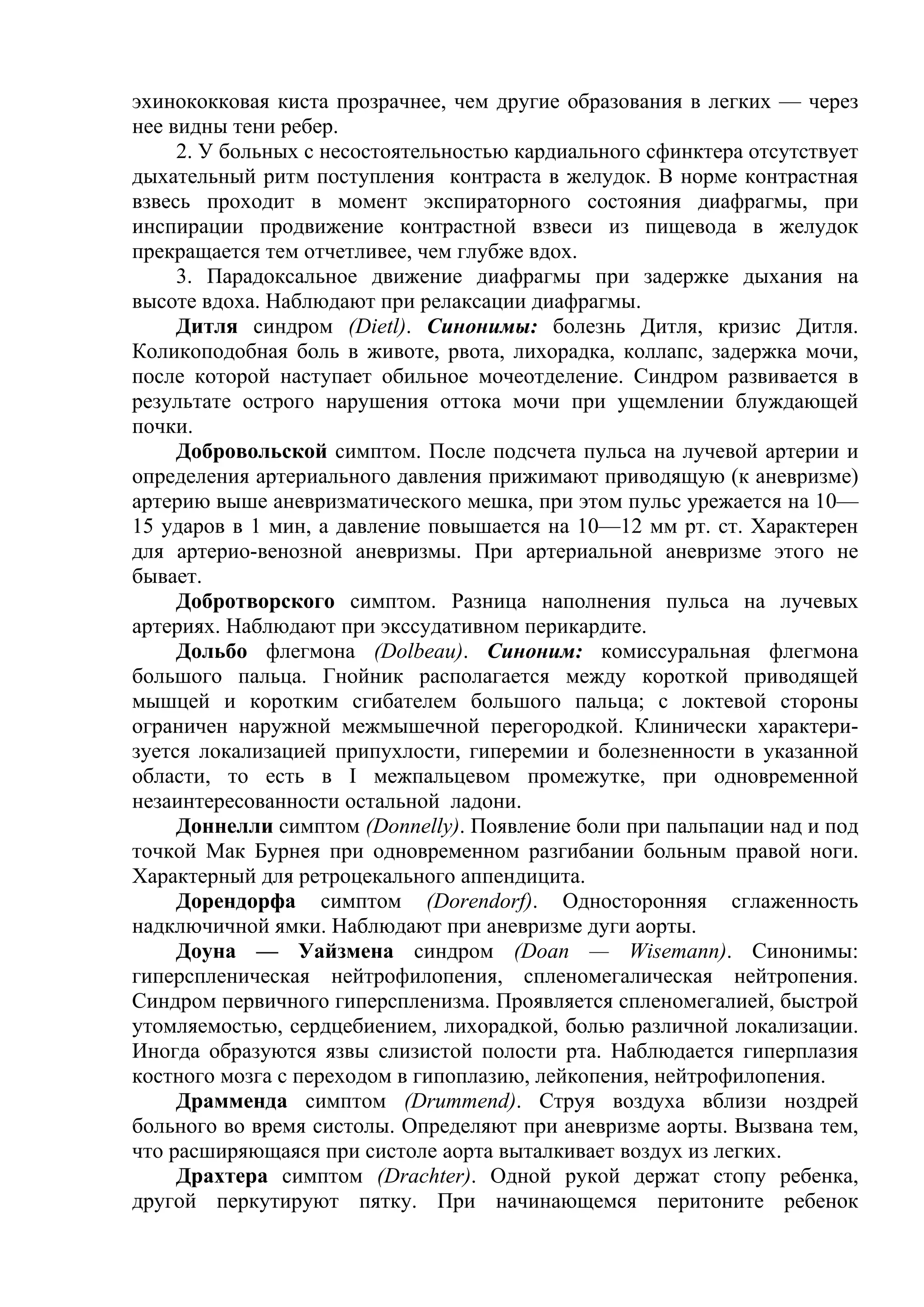 эхинококковая киста прозрачнее, чем другие образования в легких — через
нее видны тени ребер.
     2. У больных с несостоятельностью кардиального сфинктера отсутствует
дыхательный ритм поступления контраста в желудок. В норме контрастная
взвесь проходит в момент экспираторного состояния диафрагмы, при
инспирации продвижение контрастной взвеси из пищевода в желудок
прекращается тем отчетливее, чем глубже вдох.
     3. Парадоксальное движение диафрагмы при задержке дыхания на
высоте вдоха. Наблюдают при релаксации диафрагмы.
     Дитля синдром (Dietl). Синонимы: болезнь Дитля, кризис Дитля.
Коликоподобная боль в животе, рвота, лихорадка, коллапс, задержка мочи,
после которой наступает обильное мочеотделение. Синдром развивается в
результате острого нарушения оттока мочи при ущемлении блуждающей
почки.
     Добровольской симптом. После подсчета пульса на лучевой артерии и
определения артериального давления прижимают приводящую (к аневризме)
артерию выше аневризматического мешка, при этом пульс урежается на 10—
15 ударов в 1 мин, а давление повышается на 10—12 мм рт. ст. Характерен
для артерио-венозной аневризмы. При артериальной аневризме этого не
бывает.
     Добротворского симптом. Разница наполнения пульса на лучевых
артериях. Наблюдают при экссудативном перикардите.
     Дольбо флегмона (Dolbeau). Синоним: комиссуральная флегмона
большого пальца. Гнойник располагается между короткой приводящей
мышцей и коротким сгибателем большого пальца; с локтевой стороны
ограничен наружной межмышечной перегородкой. Клинически характери-
зуется локализацией припухлости, гиперемии и болезненности в указанной
области, то есть в I межпальцевом промежутке, при одновременной
незаинтересованности остальной ладони.
     Доннелли симптом (Donnelly). Появление боли при пальпации над и под
точкой Мак Бурнея при одновременном разгибании больным правой ноги.
Характерный для ретроцекального аппендицита.
     Дорендорфа симптом (Dorendorf). Односторонняя сглаженность
надключичной ямки. Наблюдают при аневризме дуги аорты.
     Доуна — Уайзмена синдром (Doan — Wisemann). Синонимы:
гиперспленическая нейтрофилопения, спленомегалическая нейтропения.
Синдром первичного гиперспленизма. Проявляется спленомегалией, быстрой
утомляемостью, сердцебиением, лихорадкой, болью различной локализации.
Иногда образуются язвы слизистой полости рта. Наблюдается гиперплазия
костного мозга с переходом в гипоплазию, лейкопения, нейтрофилопения.
     Драмменда симптом (Drummend). Струя воздуха вблизи ноздрей
больного во время систолы. Определяют при аневризме аорты. Вызвана тем,
что расширяющаяся при систоле аорта выталкивает воздух из легких.
     Драхтера симптом (Drachter). Одной рукой держат стопу ребенка,
другой перкутируют пятку. При начинающемся перитоните ребенок
 