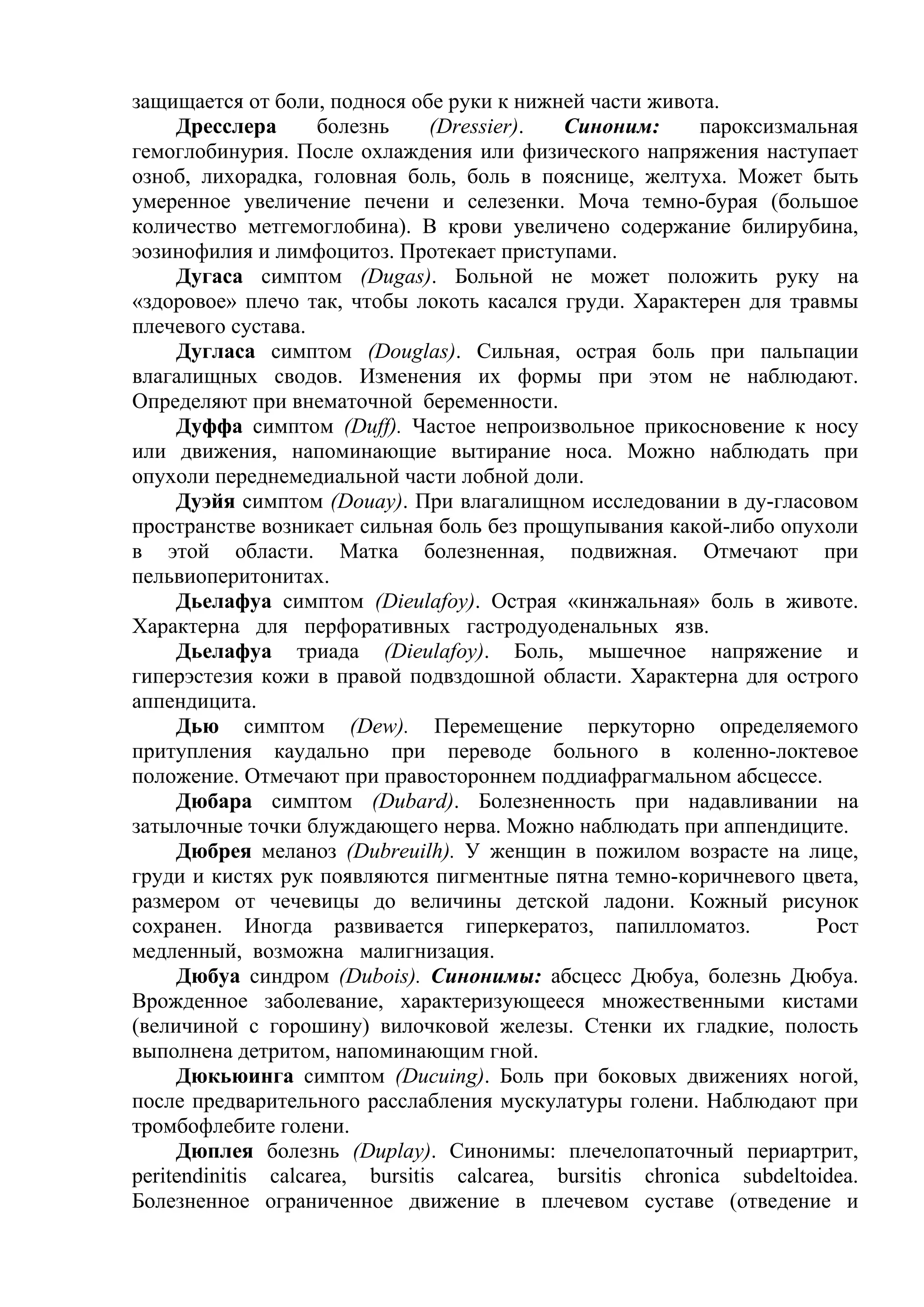 защищается от боли, поднося обе руки к нижней части живота.
     Дресслера      болезнь     (Dressier).  Синоним:      пароксизмальная
гемоглобинурия. После охлаждения или физического напряжения наступает
озноб, лихорадка, головная боль, боль в пояснице, желтуха. Может быть
умеренное увеличение печени и селезенки. Моча темно-бурая (большое
количество метгемоглобина). В крови увеличено содержание билирубина,
эозинофилия и лимфоцитоз. Протекает приступами.
     Дугаса симптом (Dugas). Больной не может положить руку на
«здоровое» плечо так, чтобы локоть касался груди. Характерен для травмы
плечевого сустава.
     Дугласа симптом (Douglas). Сильная, острая боль при пальпации
влагалищных сводов. Изменения их формы при этом не наблюдают.
Определяют при внематочной беременности.
     Дуффа симптом (Duff). Частое непроизвольное прикосновение к носу
или движения, напоминающие вытирание носа. Можно наблюдать при
опухоли переднемедиальной части лобной доли.
     Дуэйя симптом (Douay). При влагалищном исследовании в ду-гласовом
пространстве возникает сильная боль без прощупывания какой-либо опухоли
в этой области. Матка болезненная, подвижная. Отмечают при
пельвиоперитонитах.
     Дьелафуа симптом (Dieulafoy). Острая «кинжальная» боль в животе.
Характерна для перфоративных гастродуоденальных язв.
     Дьелафуа триада (Dieulafoy). Боль, мышечное напряжение и
гиперэстезия кожи в правой подвздошной области. Характерна для острого
аппендицита.
     Дью симптом (Dew). Перемещение перкуторно определяемого
притупления каудально при переводе больного в коленно-локтевое
положение. Отмечают при правостороннем поддиафрагмальном абсцессе.
     Дюбара симптом (Dubard). Болезненность при надавливании на
затылочные точки блуждающего нерва. Можно наблюдать при аппендиците.
     Дюбрея меланоз (Dubreuilh). У женщин в пожилом возрасте на лице,
груди и кистях рук появляются пигментные пятна темно-коричневого цвета,
размером от чечевицы до величины детской ладони. Кожный рисунок
сохранен. Иногда развивается гиперкератоз, папилломатоз.              Рост
медленный, возможна малигнизация.
     Дюбуа синдром (Dubois). Синонимы: абсцесс Дюбуа, болезнь Дюбуа.
Врожденное заболевание, характеризующееся множественными кистами
(величиной с горошину) вилочковой железы. Стенки их гладкие, полость
выполнена детритом, напоминающим гной.
     Дюкьюинга симптом (Ducuing). Боль при боковых движениях ногой,
после предварительного расслабления мускулатуры голени. Наблюдают при
тромбофлебите голени.
     Дюплея болезнь (Duplay). Синонимы: плечелопаточный периартрит,
peritendinitis calcarea, bursitis calcarea, bursitis chronica subdeltoidea.
Болезненное ограниченное движение в плечевом суставе (отведение и
 