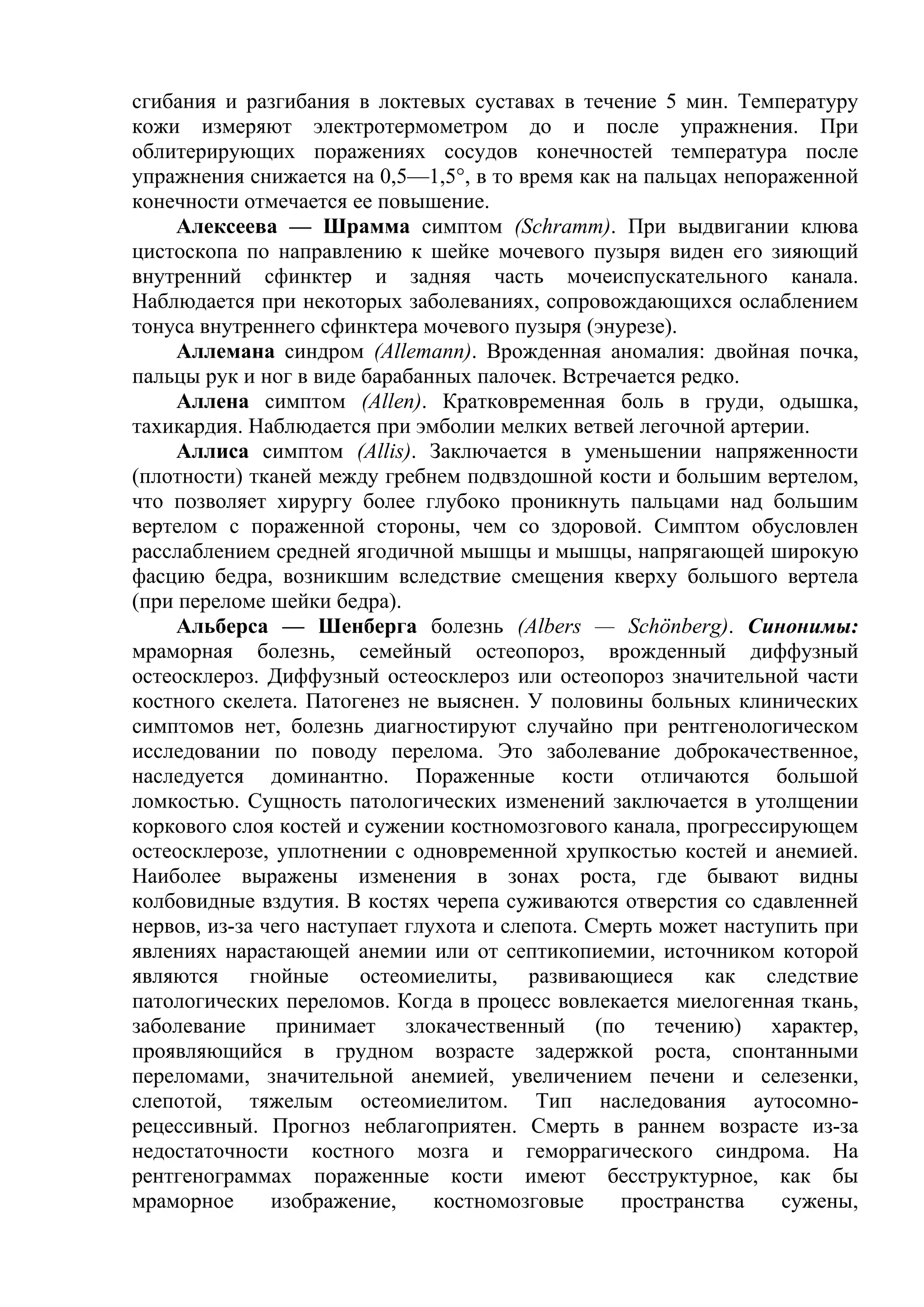 сгибания и разгибания в локтевых суставах в течение 5 мин. Температуру
кожи измеряют электротермометром до и после упражнения. При
облитерирующих поражениях сосудов конечностей температура после
упражнения снижается на 0,5—1,5°, в то время как на пальцах непораженной
конечности отмечается ее повышение.
    Алексеева — Шрамма симптом (Schramm). При выдвигании клюва
цистоскопа по направлению к шейке мочевого пузыря виден его зияющий
внутренний сфинктер и задняя часть мочеиспускательного канала.
Наблюдается при некоторых заболеваниях, сопровождающихся ослаблением
тонуса внутреннего сфинктера мочевого пузыря (энурезе).
     Аллемана синдром (Allemann). Врожденная аномалия: двойная почка,
пальцы рук и ног в виде барабанных палочек. Встречается редко.
     Аллена симптом (Allen). Кратковременная боль в груди, одышка,
тахикардия. Наблюдается при эмболии мелких ветвей легочной артерии.
    Аллиса симптом (Allis). Заключается в уменьшении напряженности
(плотности) тканей между гребнем подвздошной кости и большим вертелом,
что позволяет хирургу более глубоко проникнуть пальцами над большим
вертелом с пораженной стороны, чем со здоровой. Симптом обусловлен
расслаблением средней ягодичной мышцы и мышцы, напрягающей широкую
фасцию бедра, возникшим вследствие смещения кверху большого вертела
(при переломе шейки бедра).
    Альберса — Шенберга болезнь (Albers — Schönberg). Синонимы:
мраморная болезнь, семейный остеопороз, врожденный диффузный
остеосклероз. Диффузный остеосклероз или остеопороз значительной части
костного скелета. Патогенез не выяснен. У половины больных клинических
симптомов нет, болезнь диагностируют случайно при рентгенологическом
исследовании по поводу перелома. Это заболевание доброкачественное,
наследуется доминантно. Пораженные кости отличаются большой
ломкостью. Сущность патологических изменений заключается в утолщении
коркового слоя костей и сужении костномозгового канала, прогрессирующем
остеосклерозе, уплотнении с одновременной хрупкостью костей и анемией.
Наиболее выражены изменения в зонах роста, где бывают видны
колбовидные вздутия. В костях черепа суживаются отверстия со сдавленней
нервов, из-за чего наступает глухота и слепота. Смерть может наступить при
явлениях нарастающей анемии или от септикопиемии, источником которой
являются гнойные остеомиелиты, развивающиеся как следствие
патологических переломов. Когда в процесс вовлекается миелогенная ткань,
заболевание принимает злокачественный (по течению) характер,
проявляющийся в грудном возрасте задержкой роста, спонтанными
переломами, значительной анемией, увеличением печени и селезенки,
слепотой, тяжелым остеомиелитом. Тип наследования аутосомно-
рецессивный. Прогноз неблагоприятен. Смерть в раннем возрасте из-за
недостаточности костного мозга и геморрагического синдрома. На
рентгенограммах пораженные кости имеют бесструктурное, как бы
мраморное      изображение,     костномозговые     пространства    сужены,
 