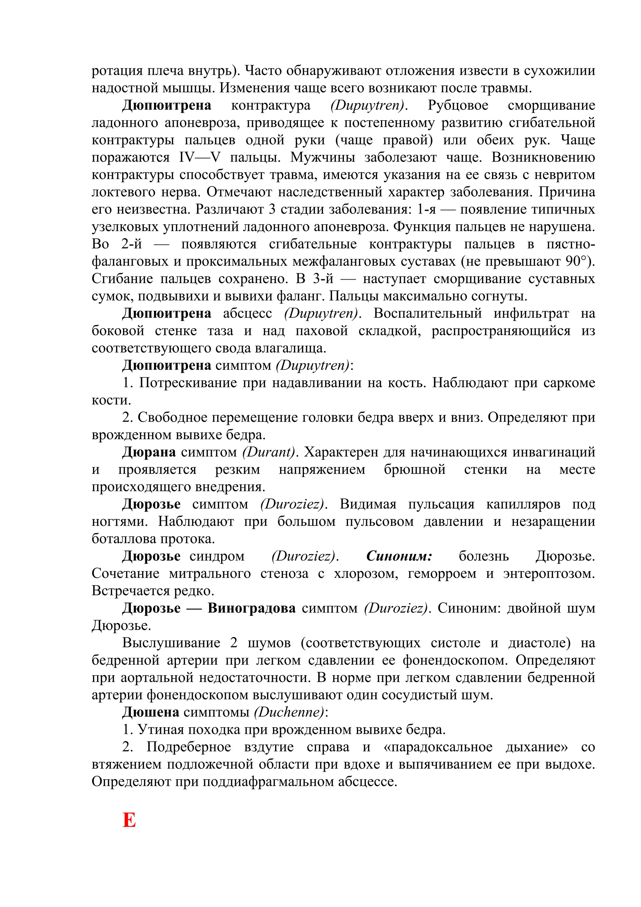 ротация плеча внутрь). Часто обнаруживают отложения извести в сухожилии
надостной мышцы. Изменения чаще всего возникают после травмы.
     Дюпюитрена контрактура (Dupuytren). Рубцовое сморщивание
ладонного апоневроза, приводящее к постепенному развитию сгибательной
контрактуры пальцев одной руки (чаще правой) или обеих рук. Чаще
поражаются IV—V пальцы. Мужчины заболезают чаще. Возникновению
контрактуры способствует травма, имеются указания на ее связь с невритом
локтевого нерва. Отмечают наследственный характер заболевания. Причина
его неизвестна. Различают 3 стадии заболевания: 1-я — появление типичных
узелковых уплотнений ладонного апоневроза. Функция пальцев не нарушена.
Во 2-й — появляются сгибательные контрактуры пальцев в пястно-
фаланговых и проксимальных межфаланговых суставах (не превышают 90°).
Сгибание пальцев сохранено. В 3-й — наступает сморщивание суставных
сумок, подвывихи и вывихи фаланг. Пальцы максимально согнуты.
     Дюпюитрена абсцесс (Dupuytren). Воспалительный инфильтрат на
боковой стенке таза и над паховой складкой, распространяющийся из
соответствующего свода влагалища.
     Дюпюитрена симптом (Dupuytren):
     1. Потрескивание при надавливании на кость. Наблюдают при саркоме
кости.
     2. Свободное перемещение головки бедра вверх и вниз. Определяют при
врожденном вывихе бедра.
     Дюрана симптом (Durant). Характерен для начинающихся инвагинаций
и проявляется резким напряжением брюшной стенки на месте
происходящего внедрения.
     Дюрозье симптом (Duroziez). Видимая пульсация капилляров под
ногтями. Наблюдают при большом пульсовом давлении и незаращении
боталлова протока.
     Дюрозье синдром       (Duroziez).  Синоним:      болезнь    Дюрозье.
Сочетание митрального стеноза с хлорозом, геморроем и энтероптозом.
Встречается редко.
     Дюрозье — Виноградова симптом (Duroziez). Синоним: двойной шум
Дюрозье.
     Выслушивание 2 шумов (соответствующих систоле и диастоле) на
бедренной артерии при легком сдавлении ее фонендоскопом. Определяют
при аортальной недостаточности. В норме при легком сдавлении бедренной
артерии фонендоскопом выслушивают один сосудистый шум.
     Дюшена симптомы (Duchenne):
     1. Утиная походка при врожденном вывихе бедра.
     2. Подреберное вздутие справа и «парадоксальное дыхание» со
втяжением подложечной области при вдохе и выпячиванием ее при выдохе.
Определяют при поддиафрагмальном абсцессе.

    Е
 