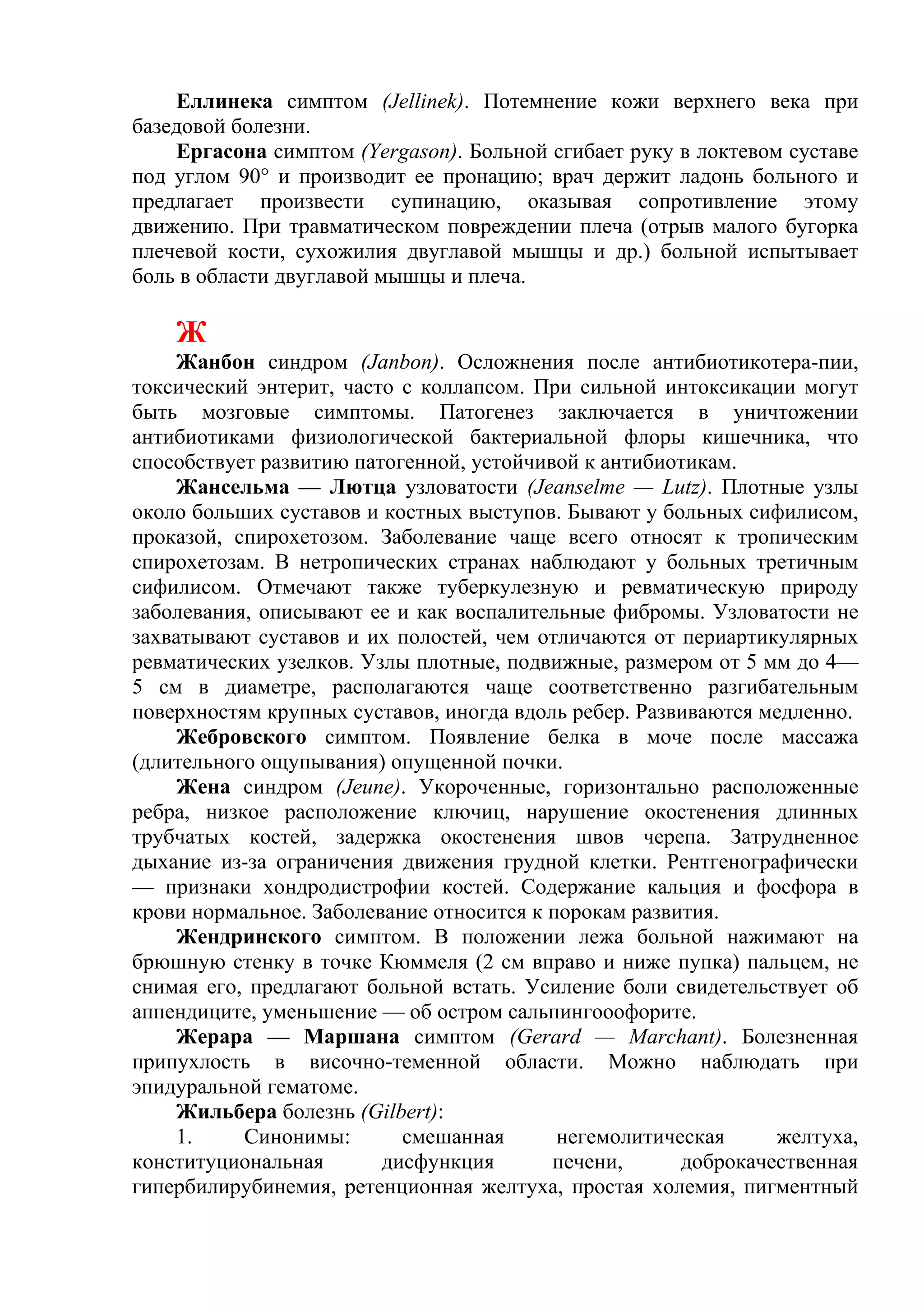 Еллинека симптом (Jellinek). Потемнение кожи верхнего века при
базедовой болезни.
    Ергасона симптом (Yergason). Больной сгибает руку в локтевом суставе
под углом 90° и производит ее пронацию; врач держит ладонь больного и
предлагает произвести супинацию, оказывая сопротивление этому
движению. При травматическом повреждении плеча (отрыв малого бугорка
плечевой кости, сухожилия двуглавой мышцы и др.) больной испытывает
боль в области двуглавой мышцы и плеча.

    Ж
    Жанбон синдром (Janbon). Осложнения после антибиотикотера-пии,
токсический энтерит, часто с коллапсом. При сильной интоксикации могут
быть мозговые симптомы. Патогенез заключается в уничтожении
антибиотиками физиологической бактериальной флоры кишечника, что
способствует развитию патогенной, устойчивой к антибиотикам.
    Жансельма — Лютца узловатости (Jeanselme — Lutz). Плотные узлы
около больших суставов и костных выступов. Бывают у больных сифилисом,
проказой, спирохетозом. Заболевание чаще всего относят к тропическим
спирохетозам. В нетропических странах наблюдают у больных третичным
сифилисом. Отмечают также туберкулезную и ревматическую природу
заболевания, описывают ее и как воспалительные фибромы. Узловатости не
захватывают суставов и их полостей, чем отличаются от периартикулярных
ревматических узелков. Узлы плотные, подвижные, размером от 5 мм до 4—
5 см в диаметре, располагаются чаще соответственно разгибательным
поверхностям крупных суставов, иногда вдоль ребер. Развиваются медленно.
    Жебровского симптом. Появление белка в моче после массажа
(длительного ощупывания) опущенной почки.
     Жена синдром (Jeune). Укороченные, горизонтально расположенные
ребра, низкое расположение ключиц, нарушение окостенения длинных
трубчатых костей, задержка окостенения швов черепа. Затрудненное
дыхание из-за ограничения движения грудной клетки. Рентгенографически
— признаки хондродистрофии костей. Содержание кальция и фосфора в
крови нормальное. Заболевание относится к порокам развития.
    Жендринского симптом. В положении лежа больной нажимают на
брюшную стенку в точке Кюммеля (2 см вправо и ниже пупка) пальцем, не
снимая его, предлагают больной встать. Усиление боли свидетельствует об
аппендиците, уменьшение — об остром сальпингооофорите.
    Жерара — Маршана симптом (Gerard — Marchant). Болезненная
припухлость в височно-теменной области. Можно наблюдать при
эпидуральной гематоме.
    Жильбера болезнь (Gilbert):
    1.     Синонимы:       смешанная       негемолитическая     желтуха,
конституциональная       дисфункция       печени,      доброкачественная
гипербилирубинемия, ретенционная желтуха, простая холемия, пигментный
 