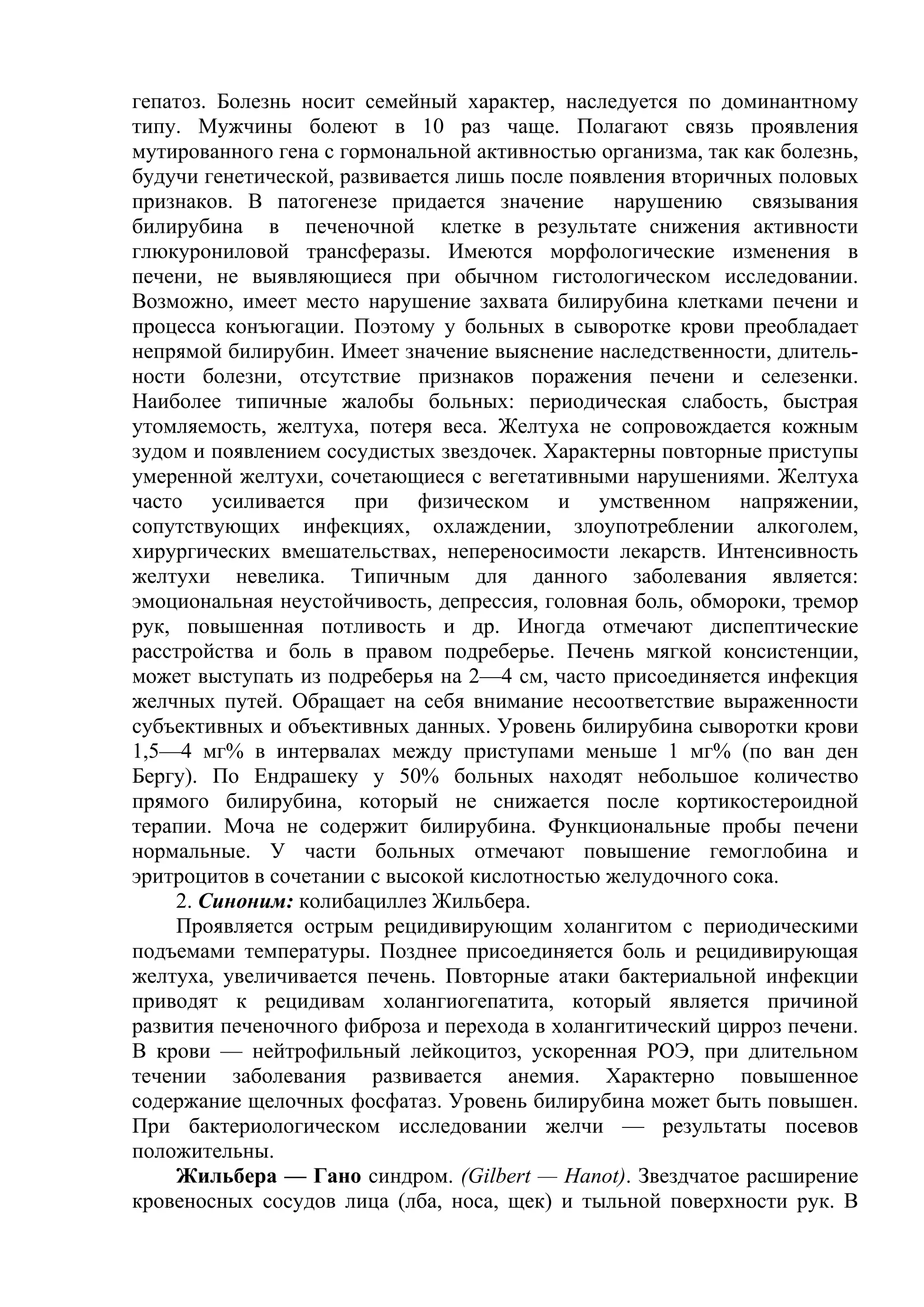 гепатоз. Болезнь носит семейный характер, наследуется по доминантному
типу. Мужчины болеют в 10 раз чаще. Полагают связь проявления
мутированного гена с гормональной активностью организма, так как болезнь,
будучи генетической, развивается лишь после появления вторичных половых
признаков. В патогенезе придается значение нарушению связывания
билирубина в печеночной клетке в результате снижения активности
глюкурониловой трансферазы. Имеются морфологические изменения в
печени, не выявляющиеся при обычном гистологическом исследовании.
Возможно, имеет место нарушение захвата билирубина клетками печени и
процесса конъюгации. Поэтому у больных в сыворотке крови преобладает
непрямой билирубин. Имеет значение выяснение наследственности, длитель-
ности болезни, отсутствие признаков поражения печени и селезенки.
Наиболее типичные жалобы больных: периодическая слабость, быстрая
утомляемость, желтуха, потеря веса. Желтуха не сопровождается кожным
зудом и появлением сосудистых звездочек. Характерны повторные приступы
умеренной желтухи, сочетающиеся с вегетативными нарушениями. Желтуха
часто усиливается при физическом и умственном напряжении,
сопутствующих инфекциях, охлаждении, злоупотреблении алкоголем,
хирургических вмешательствах, непереносимости лекарств. Интенсивность
желтухи невелика. Типичным для данного заболевания является:
эмоциональная неустойчивость, депрессия, головная боль, обмороки, тремор
рук, повышенная потливость и др. Иногда отмечают диспептические
расстройства и боль в правом подреберье. Печень мягкой консистенции,
может выступать из подреберья на 2—4 см, часто присоединяется инфекция
желчных путей. Обращает на себя внимание несоответствие выраженности
субъективных и объективных данных. Уровень билирубина сыворотки крови
1,5—4 мг% в интервалах между приступами меньше 1 мг% (по ван ден
Бергу). По Ендрашеку у 50% больных находят небольшое количество
прямого билирубина, который не снижается после кортикостероидной
терапии. Моча не содержит билирубина. Функциональные пробы печени
нормальные. У части больных отмечают повышение гемоглобина и
эритроцитов в сочетании с высокой кислотностью желудочного сока.
    2. Синоним: колибациллез Жильбера.
    Проявляется острым рецидивирующим холангитом с периодическими
подъемами температуры. Позднее присоединяется боль и рецидивирующая
желтуха, увеличивается печень. Повторные атаки бактериальной инфекции
приводят к рецидивам холангиогепатита, который является причиной
развития печеночного фиброза и перехода в холангитический цирроз печени.
В крови — нейтрофильный лейкоцитоз, ускоренная РОЭ, при длительном
течении заболевания развивается анемия. Характерно повышенное
содержание щелочных фосфатаз. Уровень билирубина может быть повышен.
При бактериологическом исследовании желчи — результаты посевов
положительны.
    Жильбера — Гано синдром. (Gilbert — Hanot). Звездчатое расширение
кровеносных сосудов лица (лба, носа, щек) и тыльной поверхности рук. В
 