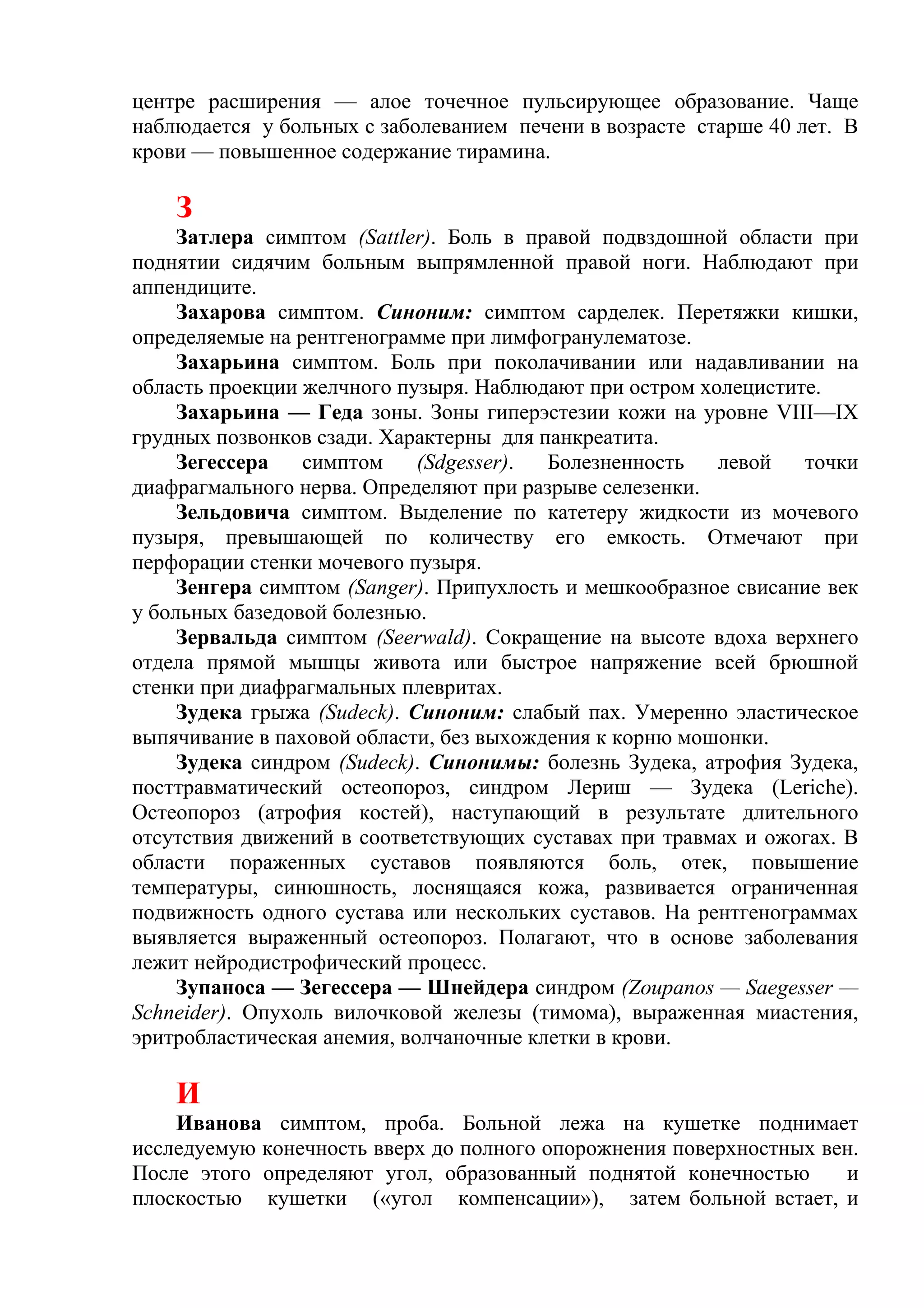 центре расширения — алое точечное пульсирующее образование. Чаще
наблюдается у больных с заболеванием печени в возрасте старше 40 лет. В
крови — повышенное содержание тирамина.

    З
     Затлера симптом (Sattler). Боль в правой подвздошной области при
поднятии сидячим больным выпрямленной правой ноги. Наблюдают при
аппендиците.
     Захарова симптом. Синоним: симптом сарделек. Перетяжки кишки,
определяемые на рентгенограмме при лимфогранулематозе.
     Захарьина симптом. Боль при поколачивании или надавливании на
область проекции желчного пузыря. Наблюдают при остром холецистите.
     Захарьина — Геда зоны. Зоны гиперэстезии кожи на уровне VIII—IX
грудных позвонков сзади. Характерны для панкреатита.
     Зегессера   симптом     (Sdgesser). Болезненность   левой   точки
диафрагмального нерва. Определяют при разрыве селезенки.
     Зельдовича симптом. Выделение по катетеру жидкости из мочевого
пузыря, превышающей по количеству его емкость. Отмечают при
перфорации стенки мочевого пузыря.
     Зенгера симптом (Sanger). Припухлость и мешкообразное свисание век
у больных базедовой болезнью.
     Зервальда симптом (Seerwald). Сокращение на высоте вдоха верхнего
отдела прямой мышцы живота или быстрое напряжение всей брюшной
стенки при диафрагмальных плевритах.
     Зудека грыжа (Sudeck). Синоним: слабый пах. Умеренно эластическое
выпячивание в паховой области, без выхождения к корню мошонки.
     Зудека синдром (Sudeck). Синонимы: болезнь Зудека, атрофия Зудека,
посттравматический остеопороз, синдром Лериш — Зудека (Leriche).
Остеопороз (атрофия костей), наступающий в результате длительного
отсутствия движений в соответствующих суставах при травмах и ожогах. В
области пораженных суставов появляются боль, отек, повышение
температуры, синюшность, лоснящаяся кожа, развивается ограниченная
подвижность одного сустава или нескольких суставов. На рентгенограммах
выявляется выраженный остеопороз. Полагают, что в основе заболевания
лежит нейродистрофический процесс.
     Зупаноса — Зегессера — Шнейдера синдром (Zoupanos — Saegesser —
Schneider). Опухоль вилочковой железы (тимома), выраженная миастения,
эритробластическая анемия, волчаночные клетки в крови.

    И
    Иванова симптом, проба. Больной лежа на кушетке поднимает
исследуемую конечность вверх до полного опорожнения поверхностных вен.
После этого определяют угол, образованный поднятой конечностью      и
плоскостью кушетки («угол компенсации»), затем больной встает, и
 