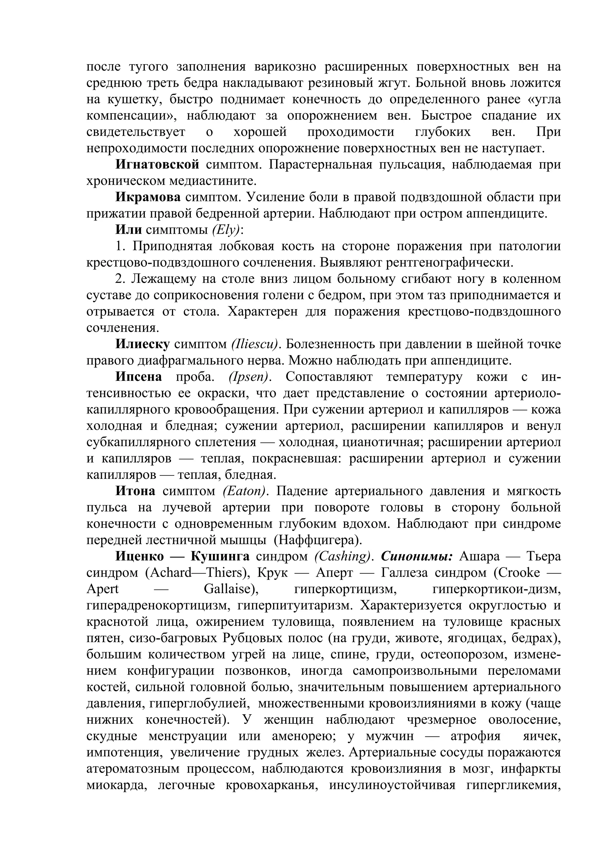 после тугого заполнения варикозно расширенных поверхностных вен на
среднюю треть бедра накладывают резиновый жгут. Больной вновь ложится
на кушетку, быстро поднимает конечность до определенного ранее «угла
компенсации», наблюдают за опорожнением вен. Быстрое спадание их
свидетельствует о хорошей проходимости глубоких вен. При
непроходимости последних опорожнение поверхностных вен не наступает.
    Игнатовской симптом. Парастернальная пульсация, наблюдаемая при
хроническом медиастините.
    Икрамова симптом. Усиление боли в правой подвздошной области при
прижатии правой бедренной артерии. Наблюдают при остром аппендиците.
    Или симптомы (Ely):
    1. Приподнятая лобковая кость на стороне поражения при патологии
крестцово-подвздошного сочленения. Выявляют рентгенографически.
    2. Лежащему на столе вниз лицом больному сгибают ногу в коленном
суставе до соприкосновения голени с бедром, при этом таз приподнимается и
отрывается от стола. Характерен для поражения крестцово-подвздошного
сочленения.
    Илиеску симптом (Iliescu). Болезненность при давлении в шейной точке
правого диафрагмального нерва. Можно наблюдать при аппендиците.
    Ипсена проба. (Ipsen). Сопоставляют температуру кожи с ин-
тенсивностью ее окраски, что дает представление о состоянии артериоло-
капиллярного кровообращения. При сужении артериол и капилляров — кожа
холодная и бледная; сужении артериол, расширении капилляров и венул
субкапиллярного сплетения — холодная, цианотичная; расширении артериол
и капилляров — теплая, покрасневшая: расширении артериол и сужении
капилляров — теплая, бледная.
    Итона симптом (Eaton). Падение артериального давления и мягкость
пульса на лучевой артерии при повороте головы в сторону больной
конечности с одновременным глубоким вдохом. Наблюдают при синдроме
передней лестничной мышцы (Наффцигера).
    Иценко — Кушинга синдром (Cashing). Синонимы: Ашара — Тьера
синдром (Achard—Thiers), Крук — Аперт — Галлеза синдром (Crooke —
Apert      —      Gallaise),    гиперкортицизм,       гиперкортикои-дизм,
гиперадренокортицизм, гиперпитуитаризм. Характеризуется округлостью и
краснотой лица, ожирением туловища, появлением на туловище красных
пятен, сизо-багровых Рубцовых полос (на груди, животе, ягодицах, бедрах),
большим количеством угрей на лице, спине, груди, остеопорозом, измене-
нием конфигурации позвонков, иногда самопроизвольными переломами
костей, сильной головной болью, значительным повышением артериального
давления, гиперглобулией, множественными кровоизлияниями в кожу (чаще
нижних конечностей). У женщин наблюдают чрезмерное оволосение,
скудные менструации или аменорею; у мужчин — атрофия               яичек,
импотенция, увеличение грудных желез. Артериальные сосуды поражаются
атероматозным процессом, наблюдаются кровоизлияния в мозг, инфаркты
миокарда, легочные кровохарканья, инсулиноустойчивая гипергликемия,
 