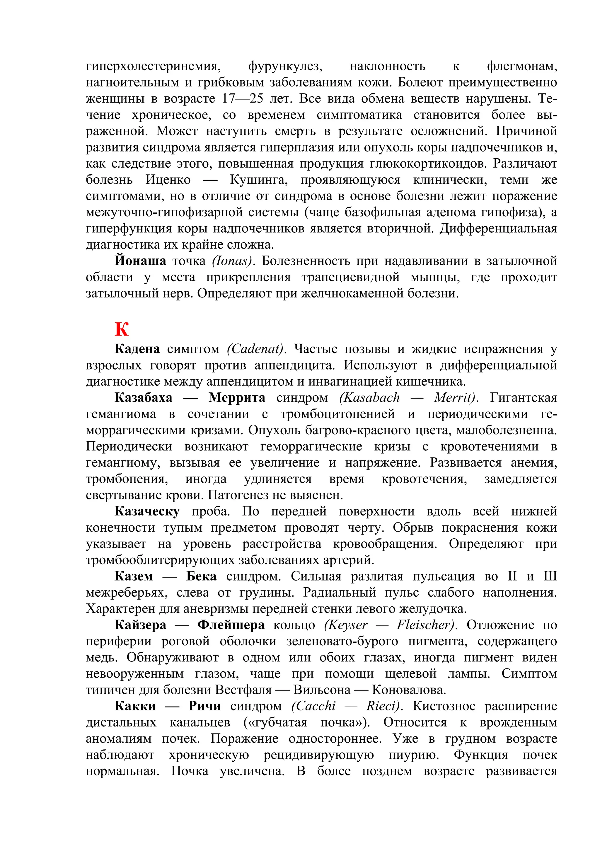 гиперхолестеринемия,     фурункулез,     наклонность    к    флегмонам,
нагноительным и грибковым заболеваниям кожи. Болеют преимущественно
женщины в возрасте 17—25 лет. Все вида обмена веществ нарушены. Те-
чение хроническое, со временем симптоматика становится более вы-
раженной. Может наступить смерть в результате осложнений. Причиной
развития синдрома является гиперплазия или опухоль коры надпочечников и,
как следствие этого, повышенная продукция глюкокортикоидов. Различают
болезнь Иценко — Кушинга, проявляющуюся клинически, теми же
симптомами, но в отличие от синдрома в основе болезни лежит поражение
межуточно-гипофизарной системы (чаще базофильная аденома гипофиза), а
гиперфункция коры надпочечников является вторичной. Дифференциальная
диагностика их крайне сложна.
    Йонаша точка (Ionas). Болезненность при надавливании в затылочной
области у места прикрепления трапециевидной мышцы, где проходит
затылочный нерв. Определяют при желчнокаменной болезни.

    К
    Кадена симптом (Cadenat). Частые позывы и жидкие испражнения у
взрослых говорят против аппендицита. Используют в дифференциальной
диагностике между аппендицитом и инвагинацией кишечника.
    Казабаха — Меррита синдром (Kasabach — Merrit). Гигантская
гемангиома в сочетании с тромбоцитопенией и периодическими ге-
моррагическими кризами. Опухоль багрово-красного цвета, малоболезненна.
Периодически возникают геморрагические кризы с кровотечениями в
гемангиому, вызывая ее увеличение и напряжение. Развивается анемия,
тромбопения, иногда удлиняется время кровотечения, замедляется
свертывание крови. Патогенез не выяснен.
    Казаческу проба. По передней поверхности вдоль всей нижней
конечности тупым предметом проводят черту. Обрыв покраснения кожи
указывает на уровень расстройства кровообращения. Определяют при
тромбооблитерирующих заболеваниях артерий.
    Казем — Бека синдром. Сильная разлитая пульсация во II и III
межреберьях, слева от грудины. Радиальный пульс слабого наполнения.
Характерен для аневризмы передней стенки левого желудочка.
    Кайзера — Флейшера кольцо (Keyser — Fleischer). Отложение по
периферии роговой оболочки зеленовато-бурого пигмента, содержащего
медь. Обнаруживают в одном или обоих глазах, иногда пигмент виден
невооруженным глазом, чаще при помощи щелевой лампы. Симптом
типичен для болезни Вестфаля — Вильсона — Коновалова.
    Какки — Ричи синдром (Cacchi — Rieci). Кистозное расширение
дистальных канальцев («губчатая почка»). Относится к врожденным
аномалиям почек. Поражение одностороннее. Уже в грудном возрасте
наблюдают хроническую рецидивирующую пиурию. Функция почек
нормальная. Почка увеличена. В более позднем возрасте развивается
 