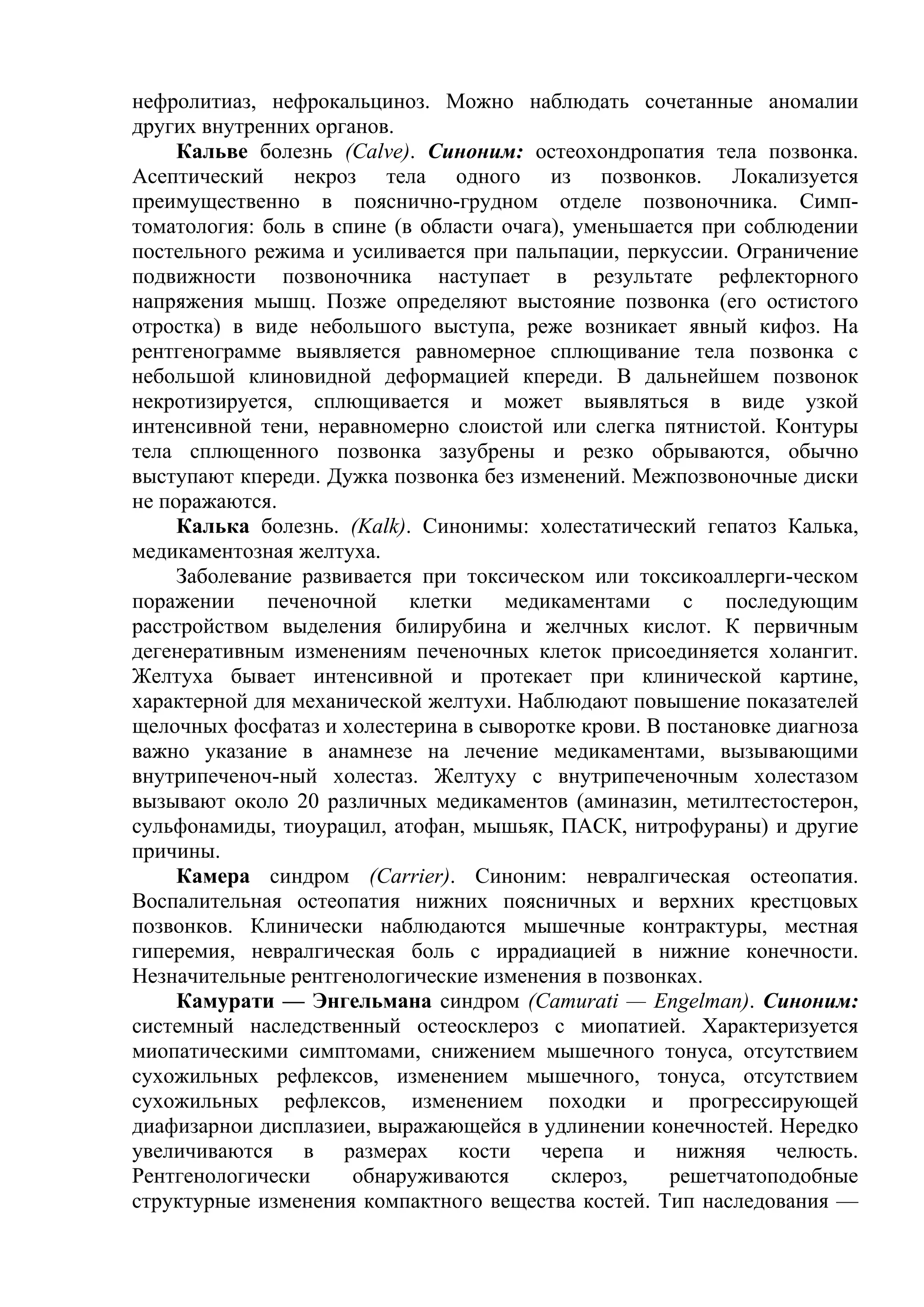 нефролитиаз, нефрокальциноз. Можно наблюдать сочетанные аномалии
других внутренних органов.
     Кальве болезнь (Calve). Синоним: остеохондропатия тела позвонка.
Асептический некроз тела одного из позвонков. Локализуется
преимущественно в пояснично-грудном отделе позвоночника. Симп-
томатология: боль в спине (в области очага), уменьшается при соблюдении
постельного режима и усиливается при пальпации, перкуссии. Ограничение
подвижности позвоночника наступает в результате рефлекторного
напряжения мышц. Позже определяют выстояние позвонка (его остистого
отростка) в виде небольшого выступа, реже возникает явный кифоз. На
рентгенограмме выявляется равномерное сплющивание тела позвонка с
небольшой клиновидной деформацией кпереди. В дальнейшем позвонок
некротизируется, сплющивается и может выявляться в виде узкой
интенсивной тени, неравномерно слоистой или слегка пятнистой. Контуры
тела сплющенного позвонка зазубрены и резко обрываются, обычно
выступают кпереди. Дужка позвонка без изменений. Межпозвоночные диски
не поражаются.
     Калька болезнь. (Kalk). Синонимы: холестатический гепатоз Калька,
медикаментозная желтуха.
     Заболевание развивается при токсическом или токсикоаллерги-ческом
поражении     печеночной    клетки   медикаментами     с   последующим
расстройством выделения билирубина и желчных кислот. К первичным
дегенеративным изменениям печеночных клеток присоединяется холангит.
Желтуха бывает интенсивной и протекает при клинической картине,
характерной для механической желтухи. Наблюдают повышение показателей
щелочных фосфатаз и холестерина в сыворотке крови. В постановке диагноза
важно указание в анамнезе на лечение медикаментами, вызывающими
внутрипеченоч-ный холестаз. Желтуху с внутрипеченочным холестазом
вызывают около 20 различных медикаментов (аминазин, метилтестостерон,
сульфонамиды, тиоурацил, атофан, мышьяк, ПАСК, нитрофураны) и другие
причины.
     Камера синдром (Carrier). Синоним: невралгическая остеопатия.
Воспалительная остеопатия нижних поясничных и верхних крестцовых
позвонков. Клинически наблюдаются мышечные контрактуры, местная
гиперемия, невралгическая боль с иррадиацией в нижние конечности.
Незначительные рентгенологические изменения в позвонках.
     Камурати — Энгельмана синдром (Camurati — Engelman). Синоним:
системный наследственный остеосклероз с миопатией. Характеризуется
миопатическими симптомами, снижением мышечного тонуса, отсутствием
сухожильных рефлексов, изменением мышечного, тонуса, отсутствием
сухожильных рефлексов, изменением походки и прогрессирующей
диафизарнои дисплазиеи, выражающейся в удлинении конечностей. Нередко
увеличиваются в размерах кости черепа и нижняя челюсть.
Рентгенологически     обнаруживаются      склероз,    решетчатоподобные
структурные изменения компактного вещества костей. Тип наследования —
 