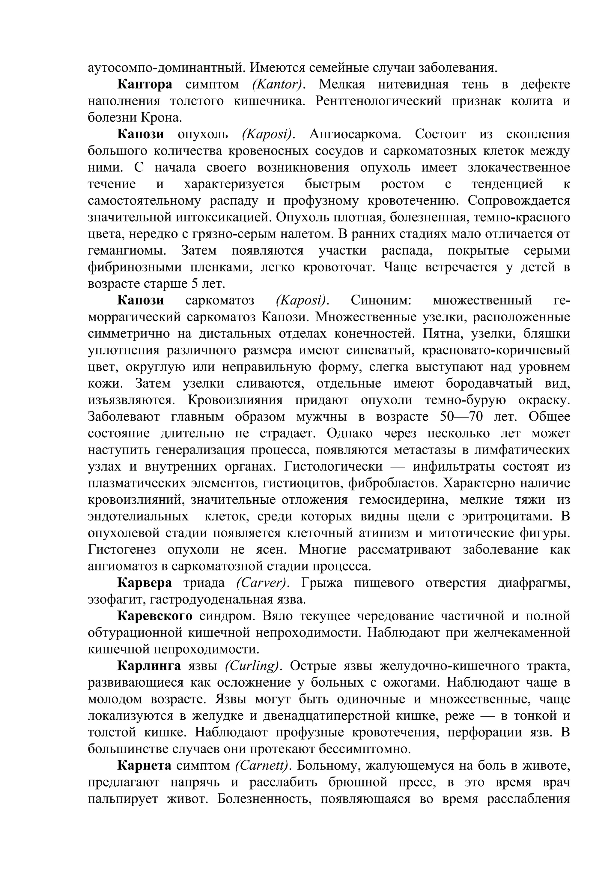 аутосомпо-доминантный. Имеются семейные случаи заболевания.
     Кантора симптом (Kantor). Мелкая нитевидная тень в дефекте
наполнения толстого кишечника. Рентгенологический признак колита и
болезни Крона.
     Капози опухоль (Kaposi). Ангиосаркома. Состоит из скопления
большого количества кровеносных сосудов и саркоматозных клеток между
ними. С начала своего возникновения опухоль имеет злокачественное
течение и характеризуется быстрым ростом с тенденцией к
самостоятельному распаду и профузному кровотечению. Сопровождается
значительной интоксикацией. Опухоль плотная, болезненная, темно-красного
цвета, нередко с грязно-серым налетом. В ранних стадиях мало отличается от
гемангиомы. Затем появляются участки распада, покрытые серыми
фибринозными пленками, легко кровоточат. Чаще встречается у детей в
возрасте старше 5 лет.
     Капози саркоматоз (Kaposi). Синоним: множественный ге-
моррагический саркоматоз Капози. Множественные узелки, расположенные
симметрично на дистальных отделах конечностей. Пятна, узелки, бляшки
уплотнения различного размера имеют синеватый, красновато-коричневый
цвет, округлую или неправильную форму, слегка выступают над уровнем
кожи. Затем узелки сливаются, отдельные имеют бородавчатый вид,
изъязвляются. Кровоизлияния придают опухоли темно-бурую окраску.
Заболевают главным образом мужчны в возрасте 50—70 лет. Общее
состояние длительно не страдает. Однако через несколько лет может
наступить генерализация процесса, появляются метастазы в лимфатических
узлах и внутренних органах. Гистологически — инфильтраты состоят из
плазматических элементов, гистиоцитов, фибробластов. Характерно наличие
кровоизлияний, значительные отложения гемосидерина, мелкие тяжи из
эндотелиальных клеток, среди которых видны щели с эритроцитами. В
опухолевой стадии появляется клеточный атипизм и митотические фигуры.
Гистогенез опухоли не ясен. Многие рассматривают заболевание как
ангиоматоз в саркоматозной стадии процесса.
     Карвера триада (Carver). Грыжа пищевого отверстия диафрагмы,
эзофагит, гастродуоденальная язва.
     Каревского синдром. Вяло текущее чередование частичной и полной
обтурационной кишечной непроходимости. Наблюдают при желчекаменной
кишечной непроходимости.
     Карлинга язвы (Curling). Острые язвы желудочно-кишечного тракта,
развивающиеся как осложнение у больных с ожогами. Наблюдают чаще в
молодом возрасте. Язвы могут быть одиночные и множественные, чаще
локализуются в желудке и двенадцатиперстной кишке, реже — в тонкой и
толстой кишке. Наблюдают профузные кровотечения, перфорации язв. В
большинстве случаев они протекают бессимптомно.
     Карнета симптом (Carnett). Больному, жалующемуся на боль в животе,
предлагают напрячь и расслабить брюшной пресс, в это время врач
пальпирует живот. Болезненность, появляющаяся во время расслабления
 