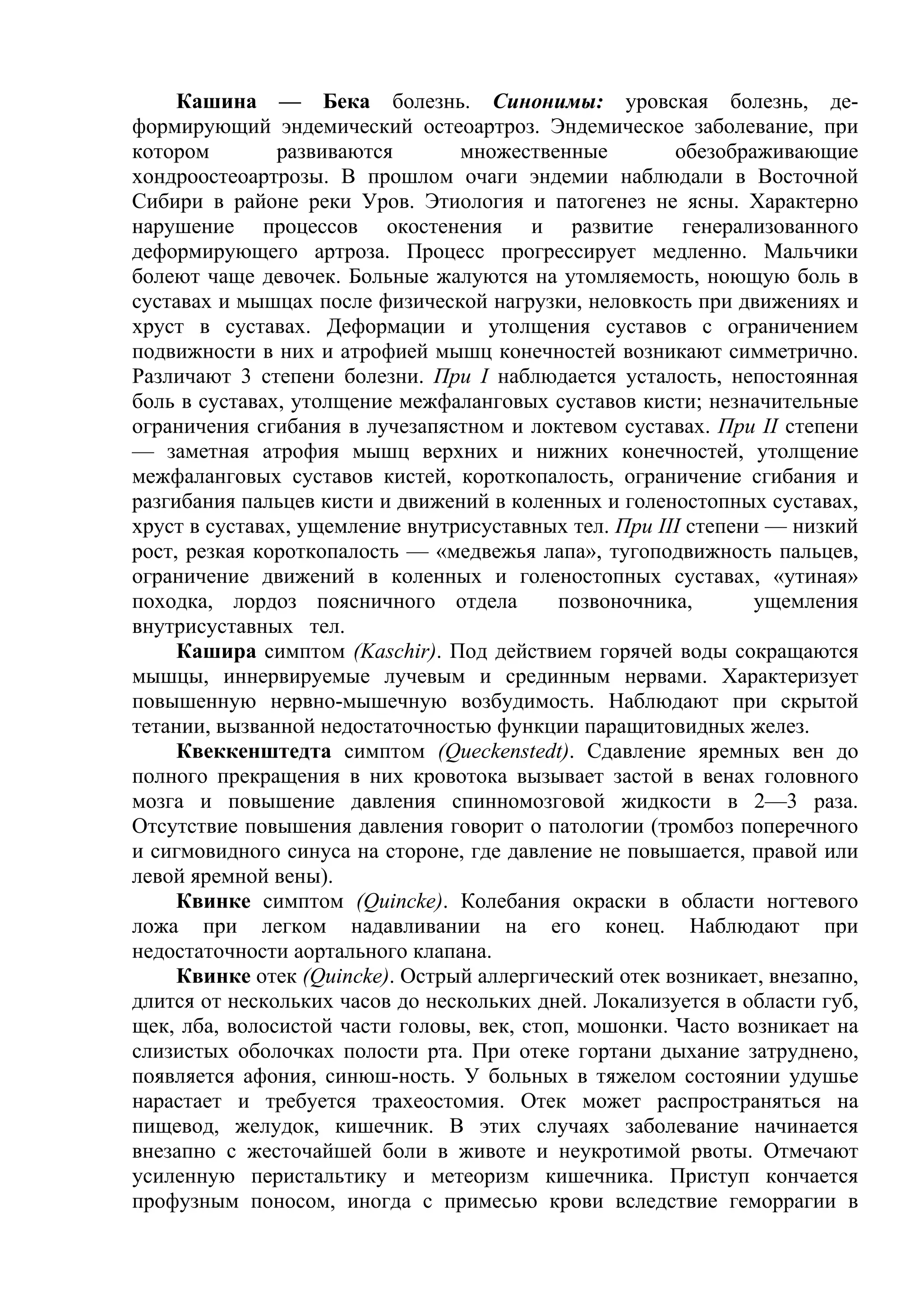 Кашина — Бека болезнь. Синонимы: уровская болезнь, де-
формирующий эндемический остеоартроз. Эндемическое заболевание, при
котором        развиваются       множественные         обезображивающие
хондроостеоартрозы. В прошлом очаги эндемии наблюдали в Восточной
Сибири в районе реки Уров. Этиология и патогенез не ясны. Характерно
нарушение процессов окостенения и развитие генерализованного
деформирующего артроза. Процесс прогрессирует медленно. Мальчики
болеют чаще девочек. Больные жалуются на утомляемость, ноющую боль в
суставах и мышцах после физической нагрузки, неловкость при движениях и
хруст в суставах. Деформации и утолщения суставов с ограничением
подвижности в них и атрофией мышц конечностей возникают симметрично.
Различают 3 степени болезни. При I наблюдается усталость, непостоянная
боль в суставах, утолщение межфаланговых суставов кисти; незначительные
ограничения сгибания в лучезапястном и локтевом суставах. При II степени
— заметная атрофия мышц верхних и нижних конечностей, утолщение
межфаланговых суставов кистей, короткопалость, ограничение сгибания и
разгибания пальцев кисти и движений в коленных и голеностопных суставах,
хруст в суставах, ущемление внутрисуставных тел. При III степени — низкий
рост, резкая короткопалость — «медвежья лапа», тугоподвижность пальцев,
ограничение движений в коленных и голеностопных суставах, «утиная»
походка, лордоз поясничного отдела          позвоночника,       ущемления
внутрисуставных тел.
     Кашира симптом (Kaschir). Под действием горячей воды сокращаются
мышцы, иннервируемые лучевым и срединным нервами. Характеризует
повышенную нервно-мышечную возбудимость. Наблюдают при скрытой
тетании, вызванной недостаточностью функции паращитовидных желез.
     Квеккенштедта симптом (Queckenstedt). Сдавление яремных вен до
полного прекращения в них кровотока вызывает застой в венах головного
мозга и повышение давления спинномозговой жидкости в 2—3 раза.
Отсутствие повышения давления говорит о патологии (тромбоз поперечного
и сигмовидного синуса на стороне, где давление не повышается, правой или
левой яремной вены).
     Квинке симптом (Quincke). Колебания окраски в области ногтевого
ложа при легком надавливании на его конец. Наблюдают при
недостаточности аортального клапана.
     Квинке отек (Quincke). Острый аллергический отек возникает, внезапно,
длится от нескольких часов до нескольких дней. Локализуется в области губ,
щек, лба, волосистой части головы, век, стоп, мошонки. Часто возникает на
слизистых оболочках полости рта. При отеке гортани дыхание затруднено,
появляется афония, синюш-ность. У больных в тяжелом состоянии удушье
нарастает и требуется трахеостомия. Отек может распространяться на
пищевод, желудок, кишечник. В этих случаях заболевание начинается
внезапно с жесточайшей боли в животе и неукротимой рвоты. Отмечают
усиленную перистальтику и метеоризм кишечника. Приступ кончается
профузным поносом, иногда с примесью крови вследствие геморрагии в
 