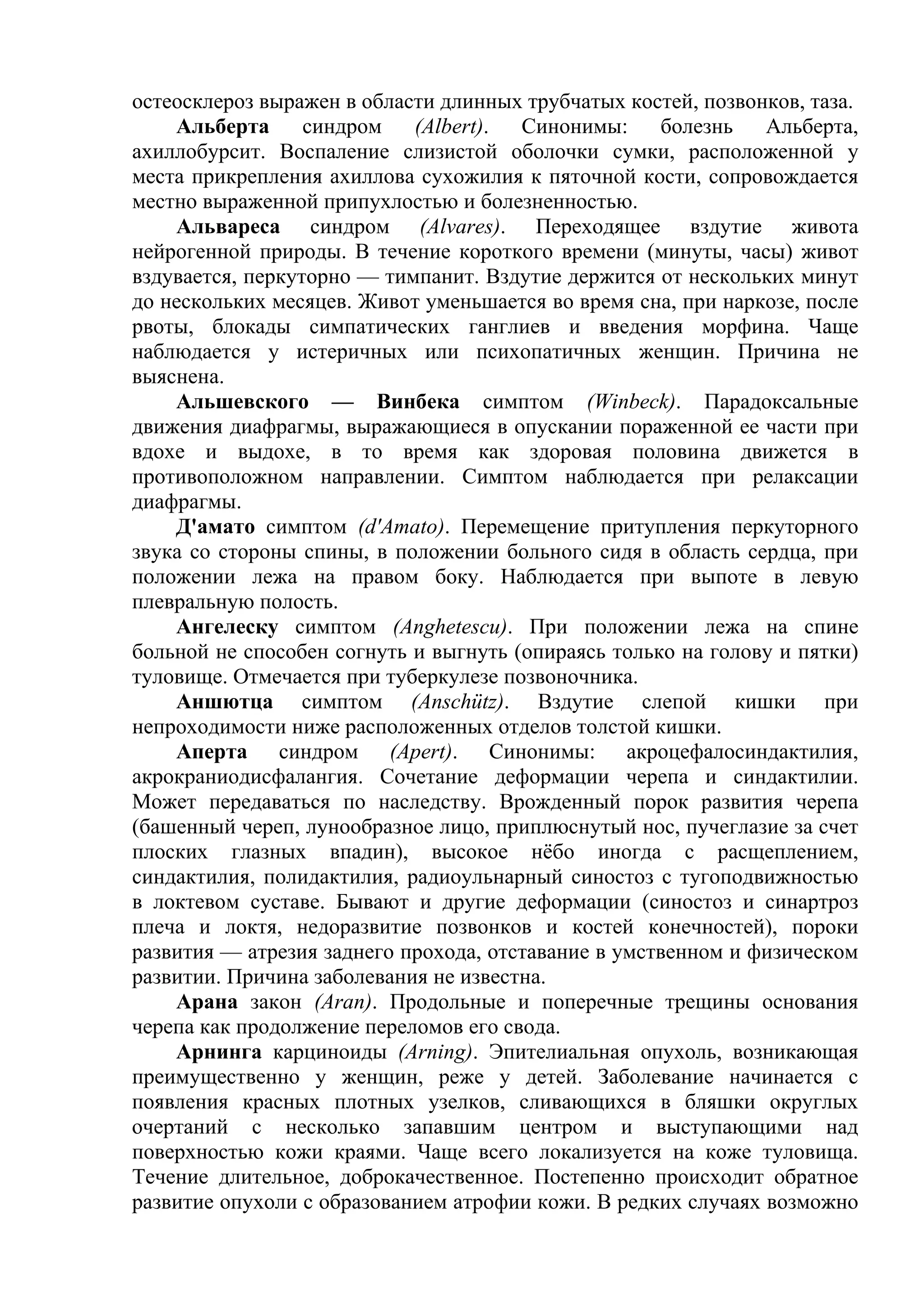 остеосклероз выражен в области длинных трубчатых костей, позвонков, таза.
    Альберта      синдром   (Albert).  Синонимы:     болезнь   Альберта,
ахиллобурсит. Воспаление слизистой оболочки сумки, расположенной у
места прикрепления ахиллова сухожилия к пяточной кости, сопровождается
местно выраженной припухлостью и болезненностью.
    Альвареса синдром (Alvares). Переходящее вздутие живота
нейрогенной природы. В течение короткого времени (минуты, часы) живот
вздувается, перкуторно — тимпанит. Вздутие держится от нескольких минут
до нескольких месяцев. Живот уменьшается во время сна, при наркозе, после
рвоты, блокады симпатических ганглиев и введения морфина. Чаще
наблюдается у истеричных или психопатичных женщин. Причина не
выяснена.
    Альшевского — Винбека симптом (Winbeck). Парадоксальные
движения диафрагмы, выражающиеся в опускании пораженной ее части при
вдохе и выдохе, в то время как здоровая половина движется в
противоположном направлении. Симптом наблюдается при релаксации
диафрагмы.
    Д'амато симптом (d'Amato). Перемещение притупления перкуторного
звука со стороны спины, в положении больного сидя в область сердца, при
положении лежа на правом боку. Наблюдается при выпоте в левую
плевральную полость.
    Ангелеску симптом (Anghetescu). При положении лежа на спине
больной не способен согнуть и выгнуть (опираясь только на голову и пятки)
туловище. Отмечается при туберкулезе позвоночника.
    Аншютца симптом (Anschütz). Вздутие слепой кишки при
непроходимости ниже расположенных отделов толстой кишки.
    Аперта синдром (Apert). Синонимы: акроцефалосиндактилия,
акрокраниодисфалангия. Сочетание деформации черепа и синдактилии.
Может передаваться по наследству. Врожденный порок развития черепа
(башенный череп, лунообразное лицо, приплюснутый нос, пучеглазие за счет
плоских глазных впадин), высокое нёбо иногда с расщеплением,
синдактилия, полидактилия, радиоульнарный синостоз с тугоподвижностью
в локтевом суставе. Бывают и другие деформации (синостоз и синартроз
плеча и локтя, недоразвитие позвонков и костей конечностей), пороки
развития — атрезия заднего прохода, отставание в умственном и физическом
развитии. Причина заболевания не известна.
    Арана закон (Аrаn). Продольные и поперечные трещины основания
черепа как продолжение переломов его свода.
    Арнинга карциноиды (Arning). Эпителиальная опухоль, возникающая
преимущественно у женщин, реже у детей. Заболевание начинается с
появления красных плотных узелков, сливающихся в бляшки округлых
очертаний с несколько запавшим центром и выступающими над
поверхностью кожи краями. Чаще всего локализуется на коже туловища.
Течение длительное, доброкачественное. Постепенно происходит обратное
развитие опухоли с образованием атрофии кожи. В редких случаях возможно
 