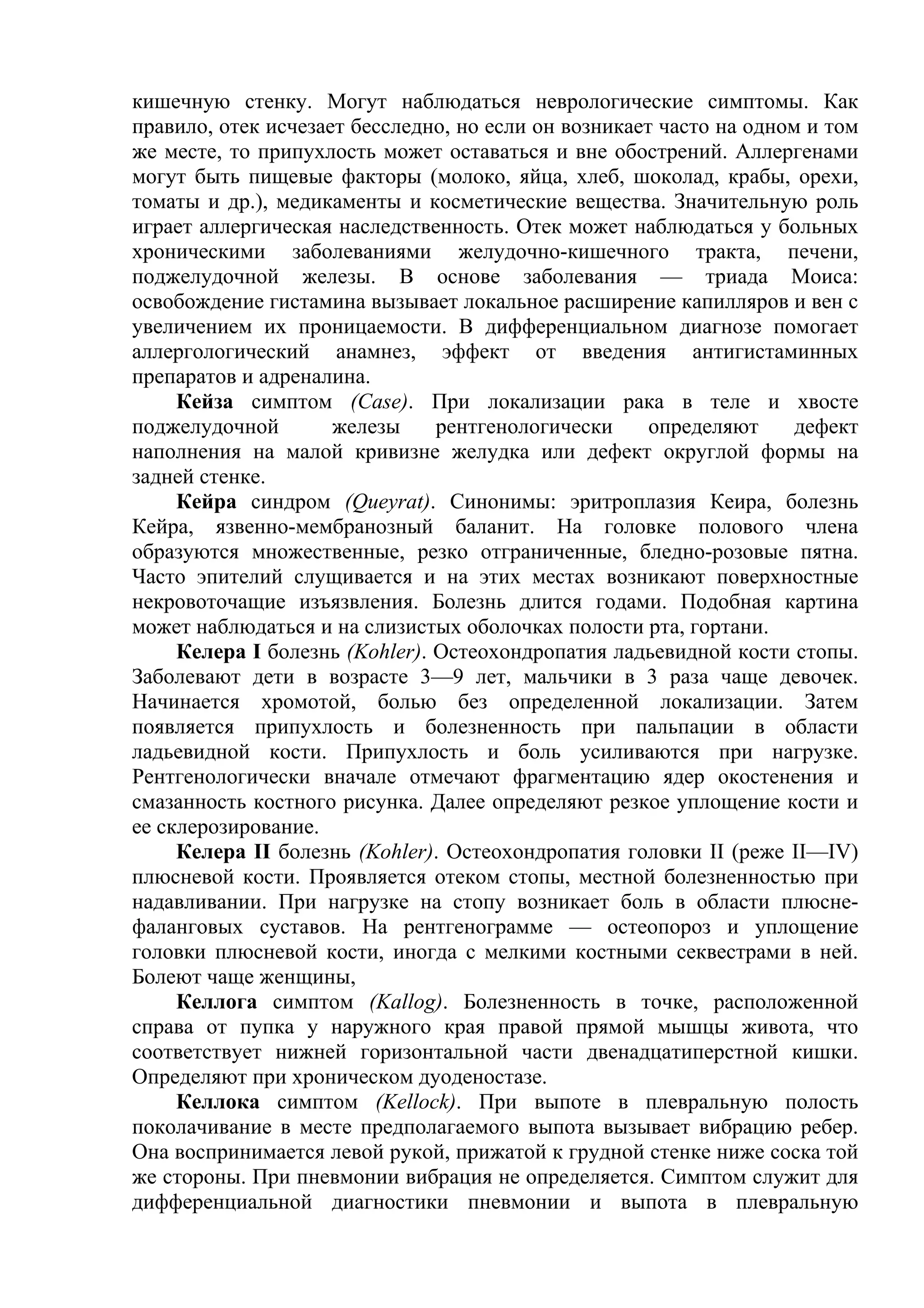 кишечную стенку. Могут наблюдаться неврологические симптомы. Как
правило, отек исчезает бесследно, но если он возникает часто на одном и том
же месте, то припухлость может оставаться и вне обострений. Аллергенами
могут быть пищевые факторы (молоко, яйца, хлеб, шоколад, крабы, орехи,
томаты и др.), медикаменты и косметические вещества. Значительную роль
играет аллергическая наследственность. Отек может наблюдаться у больных
хроническими заболеваниями желудочно-кишечного тракта, печени,
поджелудочной железы. В основе заболевания — триада Моиса:
освобождение гистамина вызывает локальное расширение капилляров и вен с
увеличением их проницаемости. В дифференциальном диагнозе помогает
аллергологический анамнез, эффект от введения антигистаминных
препаратов и адреналина.
     Кейза симптом (Case). При локализации рака в теле и хвосте
поджелудочной        железы     рентгенологически     определяют     дефект
наполнения на малой кривизне желудка или дефект округлой формы на
задней стенке.
     Кейра синдром (Queyrat). Синонимы: эритроплазия Кеира, болезнь
Кейра, язвенно-мембранозный баланит. На головке полового члена
образуются множественные, резко отграниченные, бледно-розовые пятна.
Часто эпителий слущивается и на этих местах возникают поверхностные
некровоточащие изъязвления. Болезнь длится годами. Подобная картина
может наблюдаться и на слизистых оболочках полости рта, гортани.
     Келера I болезнь (Kohler). Остеохондропатия ладьевидной кости стопы.
Заболевают дети в возрасте 3—9 лет, мальчики в 3 раза чаще девочек.
Начинается хромотой, болью без определенной локализации. Затем
появляется припухлость и болезненность при пальпации в области
ладьевидной кости. Припухлость и боль усиливаются при нагрузке.
Рентгенологически вначале отмечают фрагментацию ядер окостенения и
смазанность костного рисунка. Далее определяют резкое уплощение кости и
ее склерозирование.
     Келера II болезнь (Kohler). Остеохондропатия головки II (реже II—IV)
плюсневой кости. Проявляется отеком стопы, местной болезненностью при
надавливании. При нагрузке на стопу возникает боль в области плюсне-
фаланговых суставов. На рентгенограмме — остеопороз и уплощение
головки плюсневой кости, иногда с мелкими костными секвестрами в ней.
Болеют чаще женщины,
     Келлога симптом (Kallog). Болезненность в точке, расположенной
справа от пупка у наружного края правой прямой мышцы живота, что
соответствует нижней горизонтальной части двенадцатиперстной кишки.
Определяют при хроническом дуоденостазе.
     Келлока симптом (Kellock). При выпоте в плевральную полость
поколачивание в месте предполагаемого выпота вызывает вибрацию ребер.
Она воспринимается левой рукой, прижатой к грудной стенке ниже соска той
же стороны. При пневмонии вибрация не определяется. Симптом служит для
дифференциальной диагностики пневмонии и выпота в плевральную
 