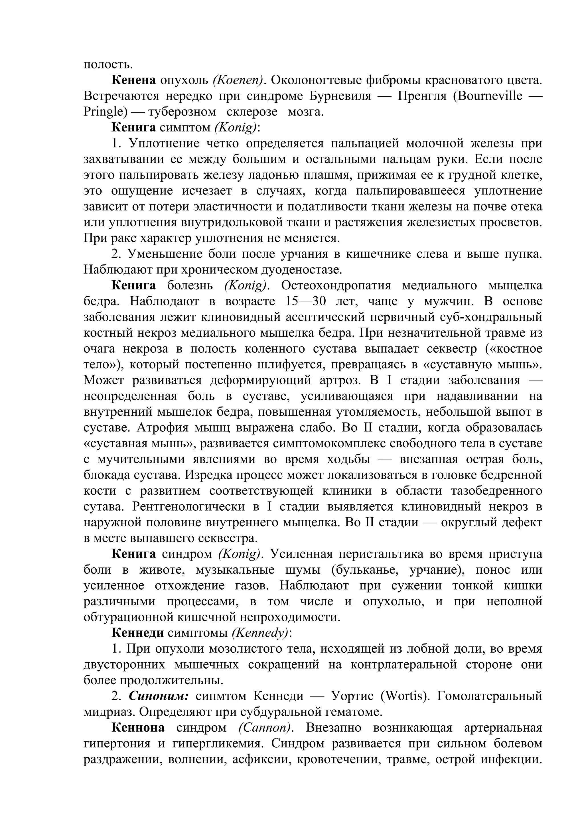 полость.
     Кенена опухоль (Коеnen). Околоногтевые фибромы красноватого цвета.
Встречаются нередко при синдроме Бурневиля — Пренгля (Bourneville —
Pringle) — туберозном склерозе мозга.
     Кенига симптом (Konig):
     1. Уплотнение четко определяется пальпацией молочной железы при
захватывании ее между большим и остальными пальцам руки. Если после
этого пальпировать железу ладонью плашмя, прижимая ее к грудной клетке,
это ощущение исчезает в случаях, когда пальпировавшееся уплотнение
зависит от потери эластичности и податливости ткани железы на почве отека
или уплотнения внутридольковой ткани и растяжения железистых просветов.
При раке характер уплотнения не меняется.
     2. Уменьшение боли после урчания в кишечнике слева и выше пупка.
Наблюдают при хроническом дуоденостазе.
     Кенига болезнь (Konig). Остеохондропатия медиального мыщелка
бедра. Наблюдают в возрасте 15—30 лет, чаще у мужчин. В основе
заболевания лежит клиновидный асептический первичный суб-хондральный
костный некроз медиального мыщелка бедра. При незначительной травме из
очага некроза в полость коленного сустава выпадает секвестр («костное
тело»), который постепенно шлифуется, превращаясь в «суставную мышь».
Может развиваться деформирующий артроз. В I стадии заболевания —
неопределенная боль в суставе, усиливающаяся при надавливании на
внутренний мыщелок бедра, повышенная утомляемость, небольшой выпот в
суставе. Атрофия мышц выражена слабо. Во II стадии, когда образовалась
«суставная мышь», развивается симптомокомплекс свободного тела в суставе
с мучительными явлениями во время ходьбы — внезапная острая боль,
блокада сустава. Изредка процесс может локализоваться в головке бедренной
кости с развитием соответствующей клиники в области тазобедренного
сутава. Рентгенологически в I стадии выявляется клиновидный некроз в
наружной половине внутреннего мыщелка. Во II стадии — округлый дефект
в месте выпавшего секвестра.
     Кенига синдром (Konig). Усиленная перистальтика во время приступа
боли в животе, музыкальные шумы (бульканье, урчание), понос или
усиленное отхождение газов. Наблюдают при сужении тонкой кишки
различными процессами, в том числе и опухолью, и при неполной
обтурационной кишечной непроходимости.
     Кеннеди симптомы (Kennedy):
     1. При опухоли мозолистого тела, исходящей из лобной доли, во время
двусторонних мышечных сокращений на контрлатеральной стороне они
более продолжительны.
     2. Синоним: сипмтом Кеннеди — Уортис (Wortis). Гомолатеральный
мидриаз. Определяют при субдуральной гематоме.
     Кеннона синдром (Cannon). Внезапно возникающая артериальная
гипертония и гипергликемия. Синдром развивается при сильном болевом
раздражении, волнении, асфиксии, кровотечении, травме, острой инфекции.
 