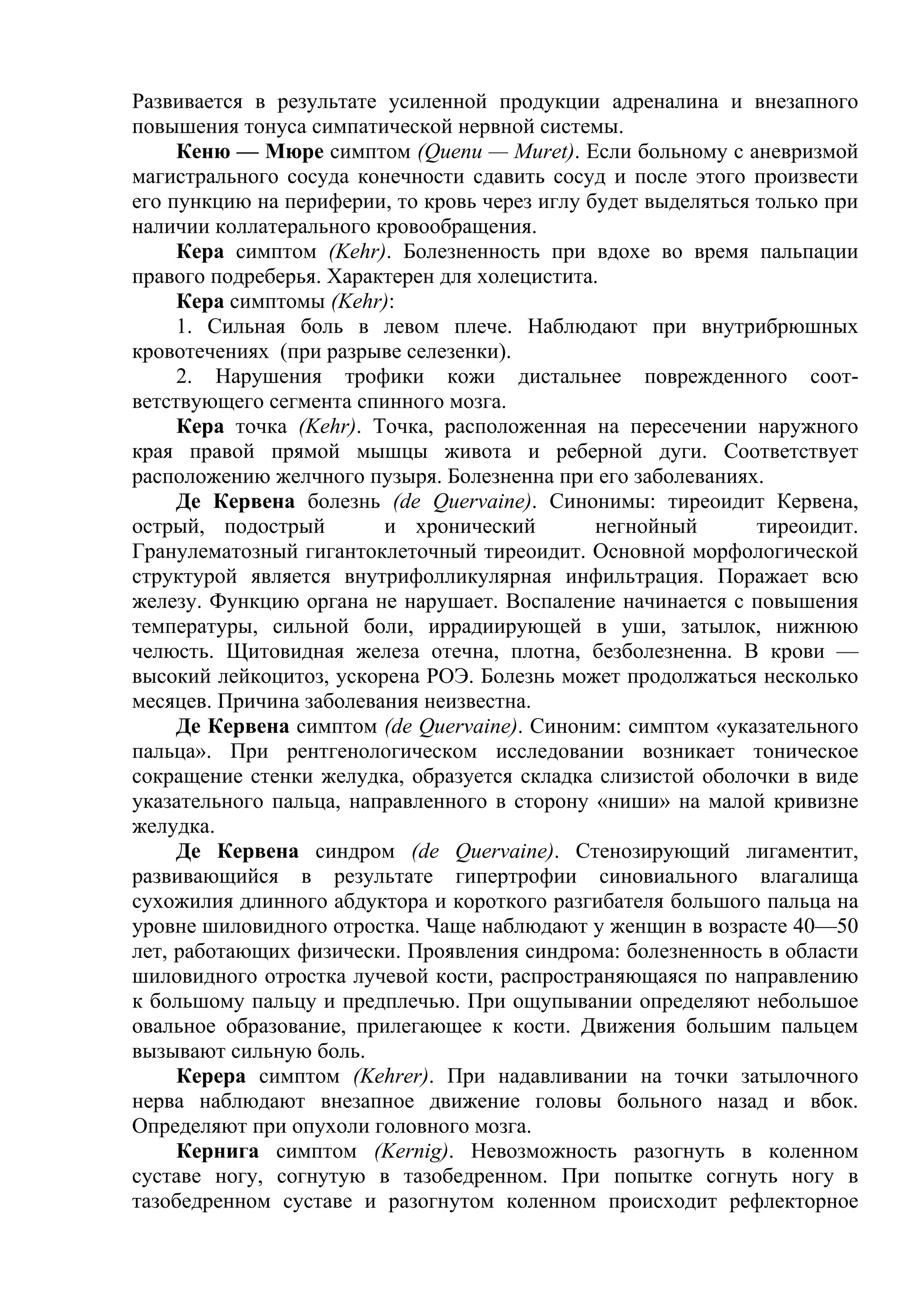 Развивается в результате усиленной продукции адреналина и внезапного
повышения тонуса симпатической нервной системы.
     Кеню — Мюре симптом (Quenu — Muret). Если больному с аневризмой
магистрального сосуда конечности сдавить сосуд и после этого произвести
его пункцию на периферии, то кровь через иглу будет выделяться только при
наличии коллатерального кровообращения.
     Кера симптом (Kehr). Болезненность при вдохе во время пальпации
правого подреберья. Характерен для холецистита.
     Кера симптомы (Kehr):
     1. Сильная боль в левом плече. Наблюдают при внутрибрюшных
кровотечениях (при разрыве селезенки).
     2. Нарушения трофики кожи дистальнее поврежденного соот-
ветствующего сегмента спинного мозга.
     Кера точка (Kehr). Точка, расположенная на пересечении наружного
края правой прямой мышцы живота и реберной дуги. Соответствует
расположению желчного пузыря. Болезненна при его заболеваниях.
     Де Кервена болезнь (de Quervaine). Синонимы: тиреоидит Кервена,
острый, подострый        и хронический         негнойный       тиреоидит.
Гранулематозный гигантоклеточный тиреоидит. Основной морфологической
структурой является внутрифолликулярная инфильтрация. Поражает всю
железу. Функцию органа не нарушает. Воспаление начинается с повышения
температуры, сильной боли, иррадиирующей в уши, затылок, нижнюю
челюсть. Щитовидная железа отечна, плотна, безболезненна. В крови —
высокий лейкоцитоз, ускорена РОЭ. Болезнь может продолжаться несколько
месяцев. Причина заболевания неизвестна.
     Де Кервена симптом (de Quervaine). Синоним: симптом «указательного
пальца». При рентгенологическом исследовании возникает тоническое
сокращение стенки желудка, образуется складка слизистой оболочки в виде
указательного пальца, направленного в сторону «ниши» на малой кривизне
желудка.
     Де Кервена синдром (de Quervaine). Стенозирующий лигаментит,
развивающийся в результате гипертрофии синовиального влагалища
сухожилия длинного абдуктора и короткого разгибателя большого пальца на
уровне шиловидного отростка. Чаще наблюдают у женщин в возрасте 40—50
лет, работающих физически. Проявления синдрома: болезненность в области
шиловидного отростка лучевой кости, распространяющаяся по направлению
к большому пальцу и предплечью. При ощупывании определяют небольшое
овальное образование, прилегающее к кости. Движения большим пальцем
вызывают сильную боль.
     Керера симптом (Kehrer). При надавливании на точки затылочного
нерва наблюдают внезапное движение головы больного назад и вбок.
Определяют при опухоли головного мозга.
     Кернига симптом (Kernig). Невозможность разогнуть в коленном
суставе ногу, согнутую в тазобедренном. При попытке согнуть ногу в
тазобедренном суставе и разогнутом коленном происходит рефлекторное
 