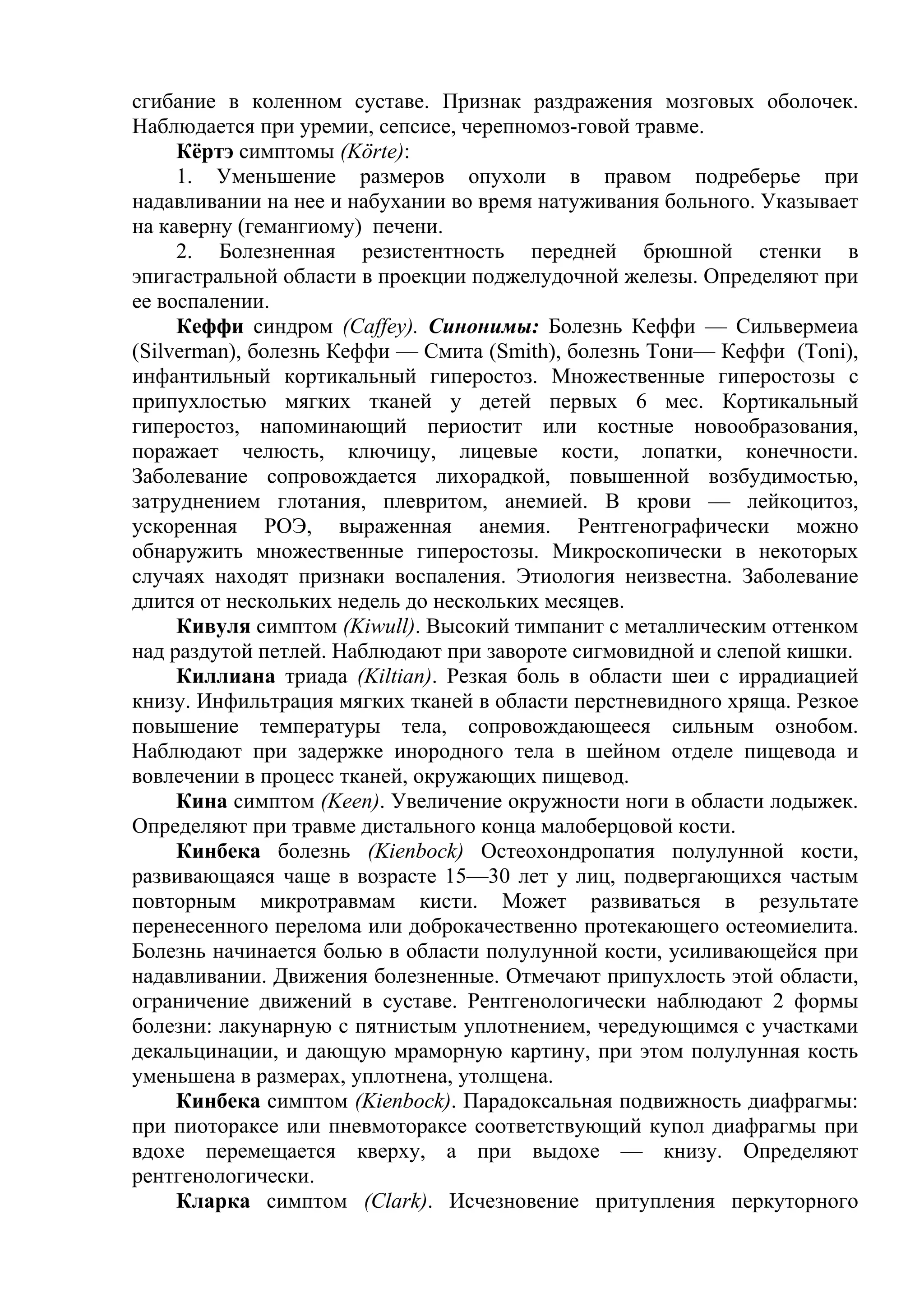 сгибание в коленном суставе. Признак раздражения мозговых оболочек.
Наблюдается при уремии, сепсисе, черепномоз-говой травме.
     Кёртэ симптомы (Körte):
     1. Уменьшение размеров опухоли в правом подреберье при
надавливании на нее и набухании во время натуживания больного. Указывает
на каверну (гемангиому) печени.
     2. Болезненная резистентность передней брюшной стенки в
эпигастральной области в проекции поджелудочной железы. Определяют при
ее воспалении.
     Кеффи синдром (Caffey). Синонимы: Болезнь Кеффи — Сильвермеиа
(Silverman), болезнь Кеффи — Смита (Smith), болезнь Тони— Кеффи (Toni),
инфантильный кортикальный гиперостоз. Множественные гиперостозы с
припухлостью мягких тканей у детей первых 6 мес. Кортикальный
гиперостоз, напоминающий периостит или костные новообразования,
поражает челюсть, ключицу, лицевые кости, лопатки, конечности.
Заболевание сопровождается лихорадкой, повышенной возбудимостью,
затруднением глотания, плевритом, анемией. В крови — лейкоцитоз,
ускоренная РОЭ, выраженная анемия. Рентгенографически можно
обнаружить множественные гиперостозы. Микроскопически в некоторых
случаях находят признаки воспаления. Этиология неизвестна. Заболевание
длится от нескольких недель до нескольких месяцев.
     Кивуля симптом (Kiwull). Высокий тимпанит с металлическим оттенком
над раздутой петлей. Наблюдают при завороте сигмовидной и слепой кишки.
     Киллиана триада (Kiltian). Резкая боль в области шеи с иррадиацией
книзу. Инфильтрация мягких тканей в области перстневидного хряща. Резкое
повышение температуры тела, сопровождающееся сильным ознобом.
Наблюдают при задержке инородного тела в шейном отделе пищевода и
вовлечении в процесс тканей, окружающих пищевод.
     Кина симптом (Keen). Увеличение окружности ноги в области лодыжек.
Определяют при травме дистального конца малоберцовой кости.
     Кинбека болезнь (Kienbock) Остеохондропатия полулунной кости,
развивающаяся чаще в возрасте 15—30 лет у лиц, подвергающихся частым
повторным микротравмам кисти. Может развиваться в результате
перенесенного перелома или доброкачественно протекающего остеомиелита.
Болезнь начинается болью в области полулунной кости, усиливающейся при
надавливании. Движения болезненные. Отмечают припухлость этой области,
ограничение движений в суставе. Рентгенологически наблюдают 2 формы
болезни: лакунарную с пятнистым уплотнением, чередующимся с участками
декальцинации, и дающую мраморную картину, при этом полулунная кость
уменьшена в размерах, уплотнена, утолщена.
     Кинбека симптом (Kienbock). Парадоксальная подвижность диафрагмы:
при пиотораксе или пневмотораксе соответствующий купол диафрагмы при
вдохе перемещается кверху, а при выдохе — книзу. Определяют
рентгенологически.
     Кларка симптом (Clark). Исчезновение притупления перкуторного
 