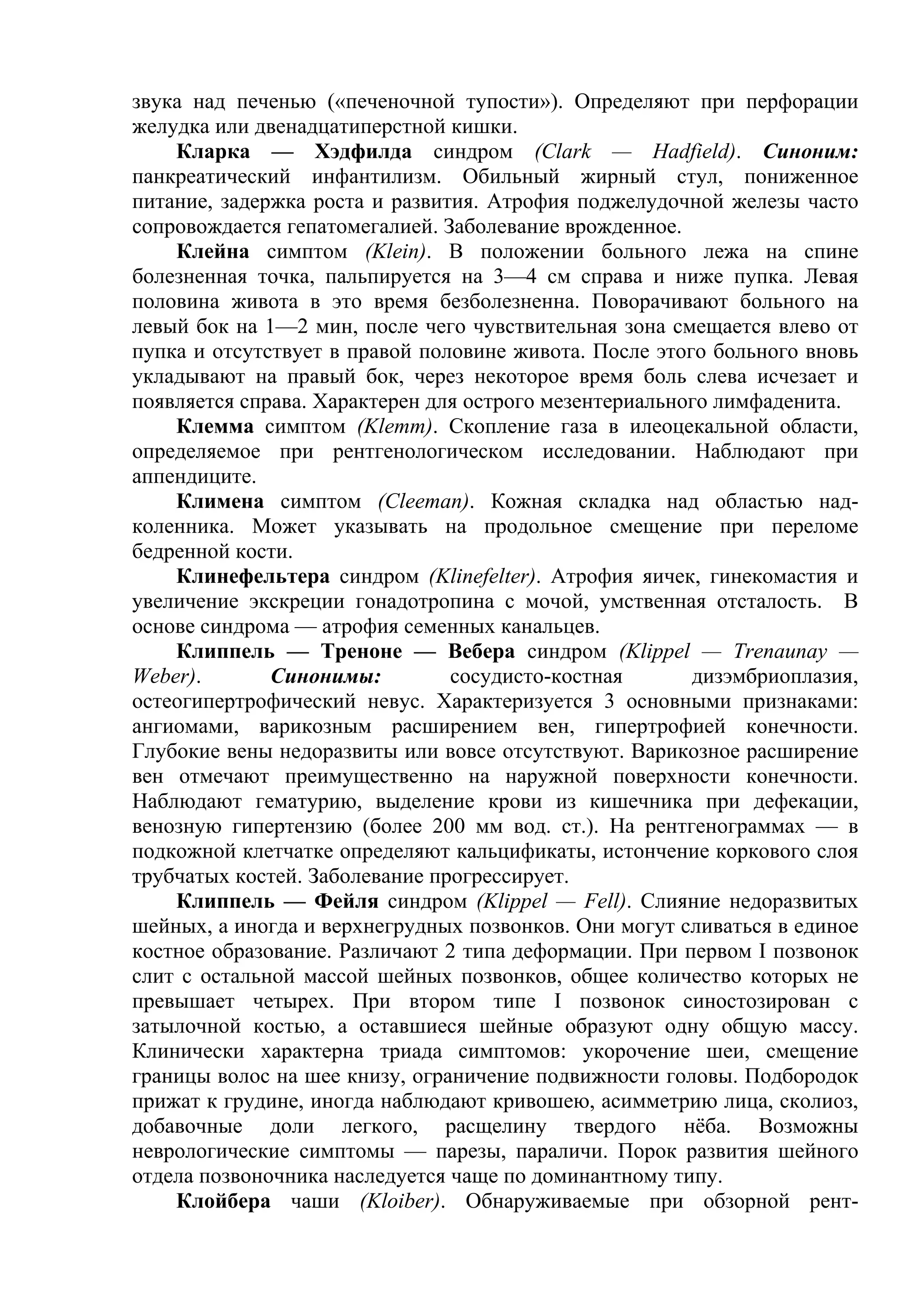 звука над печенью («печеночной тупости»). Определяют при перфорации
желудка или двенадцатиперстной кишки.
    Кларка — Хэдфилда синдром (Clark — Hadfield). Синоним:
панкреатический инфантилизм. Обильный жирный стул, пониженное
питание, задержка роста и развития. Атрофия поджелудочной железы часто
сопровождается гепатомегалией. Заболевание врожденное.
    Клейна симптом (Klein). В положении больного лежа на спине
болезненная точка, пальпируется на 3—4 см справа и ниже пупка. Левая
половина живота в это время безболезненна. Поворачивают больного на
левый бок на 1—2 мин, после чего чувствительная зона смещается влево от
пупка и отсутствует в правой половине живота. После этого больного вновь
укладывают на правый бок, через некоторое время боль слева исчезает и
появляется справа. Характерен для острого мезентериального лимфаденита.
    Клемма симптом (Klemm). Скопление газа в илеоцекальной области,
определяемое при рентгенологическом исследовании. Наблюдают при
аппендиците.
    Климена симптом (Cleeman). Кожная складка над областью над-
коленника. Может указывать на продольное смещение при переломе
бедренной кости.
    Клинефельтера синдром (Klinefelter). Атрофия яичек, гинекомастия и
увеличение экскреции гонадотропина с мочой, умственная отсталость. В
основе синдрома — атрофия семенных канальцев.
    Клиппель — Треноне — Вебера синдром (Klippel — Trenaunay —
Weber).       Синонимы:         сосудисто-костная       дизэмбриоплазия,
остеогипертрофический невус. Характеризуется 3 основными признаками:
ангиомами, варикозным расширением вен, гипертрофией конечности.
Глубокие вены недоразвиты или вовсе отсутствуют. Варикозное расширение
вен отмечают преимущественно на наружной поверхности конечности.
Наблюдают гематурию, выделение крови из кишечника при дефекации,
венозную гипертензию (более 200 мм вод. ст.). На рентгенограммах — в
подкожной клетчатке определяют кальцификаты, истончение коркового слоя
трубчатых костей. Заболевание прогрессирует.
    Клиппель — Фейля синдром (Klippel — Fell). Слияние недоразвитых
шейных, а иногда и верхнегрудных позвонков. Они могут сливаться в единое
костное образование. Различают 2 типа деформации. При первом I позвонок
слит с остальной массой шейных позвонков, общее количество которых не
превышает четырех. При втором типе I позвонок синостозирован с
затылочной костью, а оставшиеся шейные образуют одну общую массу.
Клинически характерна триада симптомов: укорочение шеи, смещение
границы волос на шее книзу, ограничение подвижности головы. Подбородок
прижат к грудине, иногда наблюдают кривошею, асимметрию лица, сколиоз,
добавочные доли легкого, расщелину твердого нёба. Возможны
неврологические симптомы — парезы, параличи. Порок развития шейного
отдела позвоночника наследуется чаще по доминантному типу.
    Клойбера чаши (Kloiber). Обнаруживаемые при обзорной рент-
 