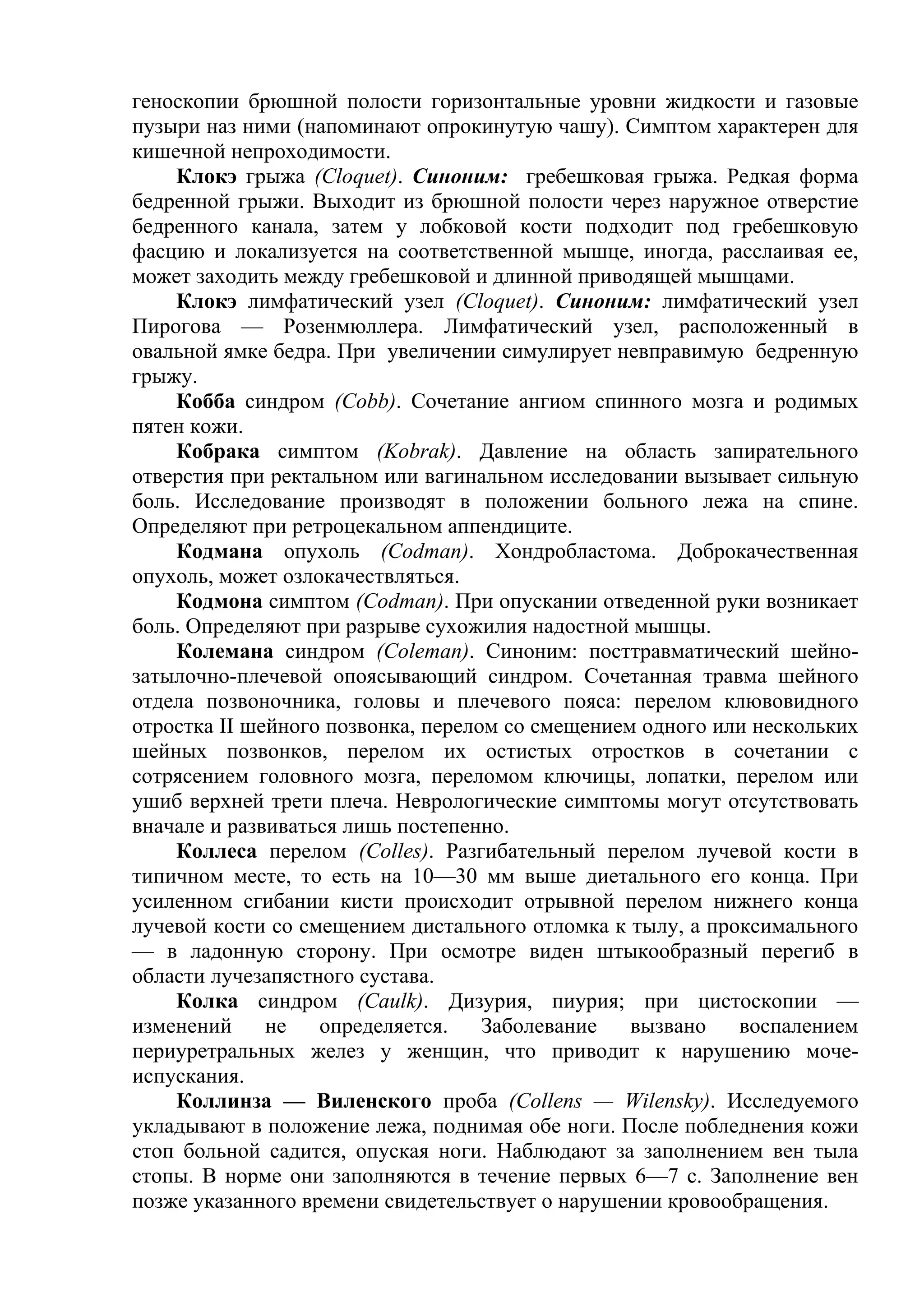 геноскопии брюшной полости горизонтальные уровни жидкости и газовые
пузыри наз ними (напоминают опрокинутую чашу). Симптом характерен для
кишечной непроходимости.
    Клокэ грыжа (Cloquet). Синоним: гребешковая грыжа. Редкая форма
бедренной грыжи. Выходит из брюшной полости через наружное отверстие
бедренного канала, затем у лобковой кости подходит под гребешковую
фасцию и локализуется на соответственной мышце, иногда, расслаивая ее,
может заходить между гребешковой и длинной приводящей мышцами.
    Клокэ лимфатический узел (Cloquet). Синоним: лимфатический узел
Пирогова — Розенмюллера. Лимфатический узел, расположенный в
овальной ямке бедра. При увеличении симулирует невправимую бедренную
грыжу.
    Кобба синдром (Cobb). Сочетание ангиом спинного мозга и родимых
пятен кожи.
    Кобрака симптом (Kobrak). Давление на область запирательного
отверстия при ректальном или вагинальном исследовании вызывает сильную
боль. Исследование производят в положении больного лежа на спине.
Определяют при ретроцекальном аппендиците.
    Кодмана опухоль (Codman). Хондробластома. Доброкачественная
опухоль, может озлокачествляться.
    Кодмона симптом (Codman). При опускании отведенной руки возникает
боль. Определяют при разрыве сухожилия надостной мышцы.
    Колемана синдром (Coleman). Синоним: посттравматический шейно-
затылочно-плечевой опоясывающий синдром. Сочетанная травма шейного
отдела позвоночника, головы и плечевого пояса: перелом клювовидного
отростка II шейного позвонка, перелом со смещением одного или нескольких
шейных позвонков, перелом их остистых отростков в сочетании с
сотрясением головного мозга, переломом ключицы, лопатки, перелом или
ушиб верхней трети плеча. Неврологические симптомы могут отсутствовать
вначале и развиваться лишь постепенно.
    Коллеса перелом (Colles). Разгибательный перелом лучевой кости в
типичном месте, то есть на 10—30 мм выше диетального его конца. При
усиленном сгибании кисти происходит отрывной перелом нижнего конца
лучевой кости со смещением дистального отломка к тылу, а проксимального
— в ладонную сторону. При осмотре виден штыкообразный перегиб в
области лучезапястного сустава.
    Колка синдром (Caulk). Дизурия, пиурия; при цистоскопии —
изменений     не   определяется.    Заболевание   вызвано   воспалением
периуретральных желез у женщин, что приводит к нарушению моче-
испускания.
    Коллинза — Виленского проба (Collens — Wilensky). Исследуемого
укладывают в положение лежа, поднимая обе ноги. После побледнения кожи
стоп больной садится, опуская ноги. Наблюдают за заполнением вен тыла
стопы. В норме они заполняются в течение первых 6—7 с. Заполнение вен
позже указанного времени свидетельствует о нарушении кровообращения.
 